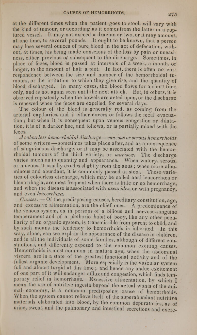 at the different times when the patient goes to stool, will vary with the kind of tumour, or according as it comes from the latter or a rup- tured vessel. It may not exceed a drachm or two, or it may amount, at one time, to several pounds. It ought to be known, that a person may lose several ounces of pure blood in the act of defecation, with- out, at times, his being made conscious of the loss by pain or uneasi- ness, either previous of: subsequent to the discharge. Sometimes, in place of feces, blood is passed at intervals of a week, a month, or longer, to the amount of half a pint. In fact, there is often no cor- respondence between the size and number of the hemorrhoidal tu- mours, or the irritation to which they give rise, and the quantity of blood discharged. In many cases, the blood flows for a short time only, and is not again seen until the next attack. But, in others, it is observed repeatedly when the bowels are acted upon, or the discharge is renewed when the feces are expelled, for several days. The colour of the blood is generally red, as coming from the arterial capillaries, and it either covers or follows the fecal evacua- tion ; but when it is consequent upon venous congestion or dilata- tion, it is of a darker hue, and follows, or is partially mixed with the feces. A colourless hemorrhoidal discharge—mucous or serous hemorrhoids of some writers — sometimes takes place after, and as a consequence of sanguineous discharge, or it may be associated with the hemor- rhoidal tumours of the third variety, or mariscse. The discharge varies much as to quantity and appearance. When watery, serous, or mucous, it usually exudes slightly from the anus ; when more albu- minous and abundant, it is commonly passed at stool. These varie- ties of colourless discharge, which may be called anal leucorrhoea or blenorrhagia,are most frequent when there is little or no hemorrhage, and when the disease is associated with ascarides, or with pregnancy, and even leucorrhoea. Causes. —Of the predisposing causes, hereditary constitution, age, and excessive alimentation, are the chief ones. A predominance of the venous system, as in persons of a bilious and nervoso-sano-uine temperament and of a plethoric habit of body, like any other pecu- liarity of an organic system, is transmissible from parent to child, and by such means the tendency to hemorrhoids is inherited. In this way, alone, can we explain the appearance of the disease in children, and in all the individuals of some families, although of different con- stitutions, and differently exposed to the common exciting causes. Hemorrhoids is.most common in mature age, when the abdominal viscera are in a state of the greatest functional activity and of the fullest organic development. More especially is the vascular system full and almost turgid at this time ; and hence any undue excitement of one part of it will endanger afflux and congestion, which finds tem- porary relief in hemorrhage. Excessive alimentation, by which I mean the use of nutritive ingesta beyond the actual wants'of the ani- mal economy, is a common predisposing cause of hemorrhoids. When the system cannot relieve itself of the superabundant nutritive materials elaborated into blood, by the common depuratorics, as of urine, sweat, and the pulmonary and intestinal secretions and excre-