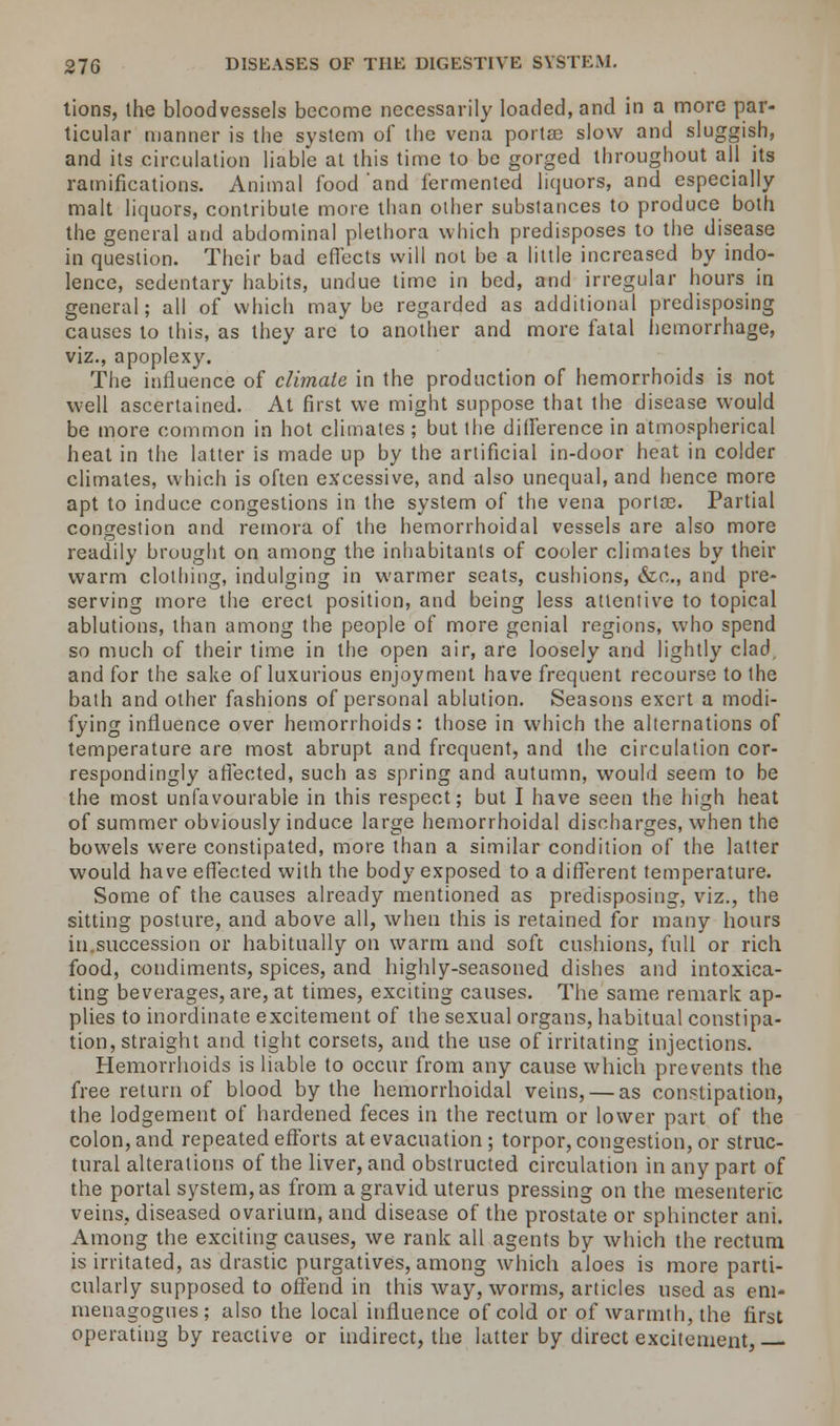 tions, the bloodvessels become necessarily loaded, and in a more par- ticular manner is the system of the vena porta? slow and sluggish, and its circulation liable at this time to be gorged throughout all its ramifications. Animal food 'and fermented liquors, and especially malt liquors, contribute more than other substances to produce both the general and abdominal plethora which predisposes to the disease in question. Their bad effects will not be a little increased by indo- lence, sedentary habits, undue time in bed, and irregular hours in general; all of which maybe regarded as additional predisposing causes to this, as they arc to another and more fatal hemorrhage, viz., apoplexy. The influence of climate in the production of hemorrhoids is not well ascertained. At first we might suppose that the disease would be more common in hot climates ; but the difference in atmospherical heat in the latter is made up by the artificial in-door heat in colder climates, which is often excessive, and also unequal, and hence more apt to induce congestions in the system of the vena porta?. Partial congestion and remora of the hemorrhoidal vessels are also more readily brought on among the inhabitants of cooler climates by their warm clothing, indulging in warmer seats, cushions, &c, and pre- serving more the erect position, and being less attentive to topical ablutions, than among the people of more genial regions, who spend so much of their time in the open air, are loosely and lightly clad and for the sake of luxurious enjoyment have frequent recourse to the bath and other fashions of personal ablution. Seasons exert a modi- fying influence over hemorrhoids: those in which the alternations of temperature are most abrupt and frequent, and the circulation cor- respondingly affected, such as spring and autumn, would seem to be the most unfavourable in this respect; but I have seen the high heat of summer obviously induce large hemorrhoidal discharges, when the bowels were constipated, more than a similar condition of the latter would have effected with the body exposed to a different temperature. Some of the causes already mentioned as predisposing, viz., the sitting posture, and above all, when this is retained for many hours in succession or habitually on warm and soft cushions, full or rich food, condiments, spices, and highly-seasoned dishes and intoxica- ting beverages, are, at times, exciting causes. The same remark ap- plies to inordinate excitement of the sexual organs, habitual constipa- tion, straight and tight corsets, and the use of irritating injections. Hemorrhoids is liable to occur from any cause which prevents the free return of blood by the hemorrhoidal veins, — as constipation, the lodgement of hardened feces in the rectum or lower part of the colon, and repeated efforts at evacuation ; torpor, congestion, or struc- tural alterations of the liver, and obstructed circulation in any part of the portal system, as from a gravid uterus pressing on the mesenteric veins, diseased ovarium, and disease of the prostate or sphincter ant. Among the exciting causes, we rank all agents by which the rectum is irritated, as drastic purgatives, among which aloes is more parti- cularly supposed to offend in this way, worms, articles used as em- menagogues; also the local influence of cold or of warmth, the first operating by reactive or indirect, the latter by direct excitement,