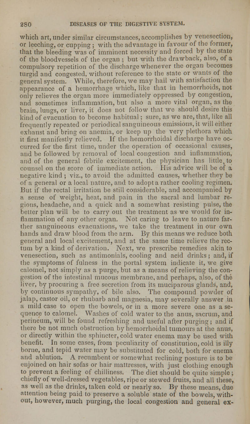 which art, under similar circumstances, accomplishes by venesection, or leeching, or cupping ; with the advantage in favour of the former, that the bleeding was of imminent necessity and forced by the state of the bloodvessels of the organ ; but with the drawback, also, of a compulsory repetition of thedischarge whenever the organ becomes turgid and congested, without reference to the state or wants of the general system. While, therefore, we may hail with satisfaction the appearance of a hemorrhage which, like that in hemorrhoids, not only relieves the organ more immediately oppressed by congestion, and sometimes inflammation, but nlso a more vital organ, as the brain, lungs, or liver, it does not follow that we should desire this kind of evacuation to become habitual; sure, as we are, that, like all frequently repeated or periodical sanguineous emissions, it will either exhaust and bring on anemia, or keep up the very plethora which it first manifestly relieved. If the hemorrhoidal discharge have oc- curred for the first time, under the operation of occasional causes, and be followed by removal of local congestion and inflammation, and of the general febrile excitement, the physician has littlek to counsel on the score of immediate action. His advice will be of a negative kind ; viz., to avoid the admitted causes, whether they be of a general or a local nature, and to adopt a rather cooling regimen. But if the rectal irritation be still considerable, and accompanied by a sense of weight, heat, and pain in the sacral and lumbar re- gions, headache, and a quick and a somewhat resisting pulse, the better plan will be to carry out the treatment as we would for in- flammation of any other organ. Not caring to leave to nature far- ther sanguineous evacuations, we take the treatment in our own hands and draw blood from the arm. By this means we reduce both general and local excitement, and at the same time relieve the rec- tum by a kind of derivation. Next, we prescribe remedies akin to venesection, such as antimonials, cooling and acid drinks; and, if the symptoms of fulness in the portal system indicate it, we give calomel, not simply as a purge, but as a means of relieving the con- gestion of the intestinal mucous membrane, and perhaps, also, of the liver, by procuring a free secretion from its muciparous glands, and, by continuous sympathy, of bile also. The compound powder of jalap, castor oil, or rhubarb and magnesia, may severally answer in a mild case to open the bowels, or in a more severe one as a se- quence to calomel. Washes of cold water to the anus, sacrum, and perineum, will be found refreshing and useful after purging; and if there be not much obstruction by hemorrhoidal tumours at the anus, or directly within the sphincter, cold water enema may be used with benefit. In some cases, from peculiarity of constitution, cold is illy borne, and tepid water may be substituted for cold, both for enema and ablution. A recumbent or somewhat reclining posture is to be enjoined on hair sofas or hair mattresses, with just clothing enough to prevent a feeling of chilliness. The diet should be quite simple; chiefly of well-dressed vegetables, ripe or stewed fruits, and all these, as well as the drinks, taken cold or nearly so. By these means, due attention being paid to preserve a soluble state of the bowels, with- out, however, much purging, the local congestion and general ex-