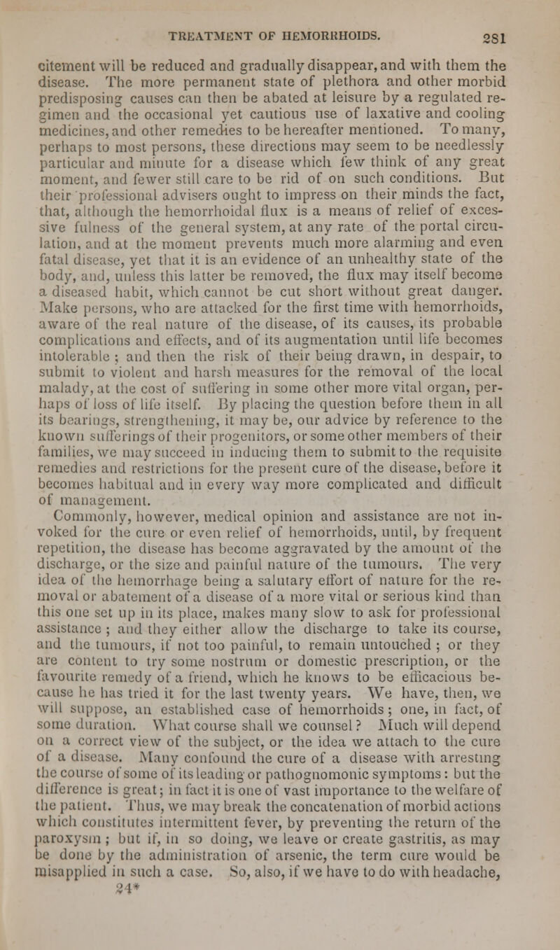 citement will be reduced and gradually disappear, and with them the disease. The more permanent state of plethora and other morbid predisposing causes can then be abated at leisure by a regulated re- gimen and the occasional yet cautious use of laxative and cooling medicines, and other remedies to be hereafter mentioned. To many, perhaps to most persons, these directions may seem to be needlessly particular and minute for a disease which lew think of any great moment, and fewer still care to be rid of on such conditions. But their professional advisers ought to impress on their minds the fact, that, although the hemorrhoidal flux is a means of relief of exces- sive fulness of the general system, at any rate of the portal circu- lation, and at the moment prevents much more alarming and even fatal disease, yet that it is an evidence of an unhealthy state of the body, and, unless this latter be removed, the flux may itself become a diseased habit, which cannot be cut short without great danger. Make persons, who are attacked for the first time with hemorrhoids, aware of the real nature of the disease, of its causes, its probable complications and effects, and of its augmentation until life becomes intolerable ; and then the risk of their being drawn, in despair, to submit to violent and harsh measures for the removal of the local malady, at the cost of suffering in some other more vital organ, per- haps of loss oi^ life itself. By placing the question before them in all its bearings, strengthening, it may be, our advice by reference to the known sufferings o( their progenitors, or some other members of their families, we may succeed in inducing them to submit to the requisite remedies and restrictions for the present cure of the disease, before it becomes habitual and in every way more complicated and difficult of management. Commonly, however, medical opinion and assistance are not in- voked for the cure or even relief of hemorrhoids, until, by frequent repetition, the disease has become aggravated by the amount of the discharge, or the size and painful nature of the tumours. The very idea of the hemorrhage being a salutary effort of nature for the re- moval or abatement of a disease of a more vital or serious kind than this one set up in its place, makes many slow to ask for professional assistance ; and they either allow the discharge to take its course, and the tumours, if not too painful, to remain untouched ; or they are content to try some nostrum or domestic prescription, or the favourite remedy of a friend, which he knows to be efficacious be- cause he has tried it for the last twenty years. We have, then, we will suppose, an established case of hemorrhoids; one, in fact, of some duration. What course shall we counsel ? Much will depend on a correct view of the subject, or the idea we attach to the cure of a disease. Many confound the cure of a disease with arresting the course of some of its leading or pathognomonic symptoms: but the difference is great; in fact it is one of vast importance to the welfare of the patient. Thus, we may break the concatenation of morbid actions which constitutes intermittent fever, by preventing the return of the paroxysm ; but if, in so doing, we leave or create gastritis, as may be done by the administration of arsenic, the term cure would be misapplied in such a case. So, also, if we have to do with headache,