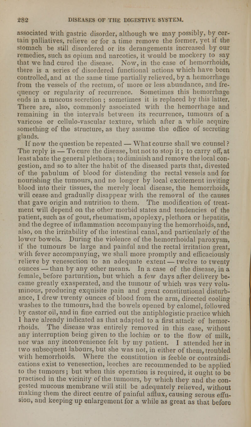 associated with gastric disorder, although we may possibly, by cer- tain palliatives, relieve or for a time remove the former, yet if the stomach be still disordered or its derangements increased by our remedies, such as opium and narcotics, it would be mockery to say that we had cured the disease. Now, in the case of hemorrhoids, there is a series of disordered functional actions which have been controlled, and at the same time partially relieved, by a hemorrhage from the vessels of the rectum, of more or less abundance, and fre- quency or regularity of recurrence. Sometimes this hemorrhage ends in a mucous secretion ; sometimes it is replaced by this latter. There are, also, commonly associated with the hemorrhage and remaining in the intervals between its recurrence, tumours of a varicose or cellulo-vascular texture, which after a while acquire something of the structure, as they assume the office of secreting glands. If now the question be repeated — What course shall we counsel ? The reply is — To cure the disease, but not to stop it; to carry off, at least abate the general plethora; to diminish and remove the local con- gestion, and so to alter the habit of the diseased parts that, divested of the pabulum of blood for distending the rectal vessels and for nourishing the tumours, and no longer by local excitement inviting blood into their tissues, the merely local disease, the hemorrhoids, will cease and gradually disappear with the removal of the causes that gave origin and nutrition to them. The modification of treat- ment will depend on the other morbid states and tendencies of the patient, such as of gout, rheumatism, apoplexy, plethora or hepatitis, and the degree of inflammation accompanying the hemorrhoids, and, also, on the irritability of the intestinal canal, and particularly of the lower bowels. During the violence of the hemorrhoidal paroxysm, if the tumours be large and painful and the rectal irritation great, with fever accompanying, we shall more promptly and efficaciously relieve by venesection to an adequate extent—twelve to twenty ounces —than by any other means. In a case of the disease, in a female, before parturition, but which a few days after delivery be- came greatly exasperated, and the tumour of which was very volu- minous, producing exquisite pain and great constitutional disturb- ance, I drew twenty ounces of blood from the arm, directed cooling washes to the tumours, had the bowels opened by calomel, followed by castor oil, and in fine carried out the antiphlogistic practice which I have already indicated as that adapted to a first attack of hemor- rhoids. The disease was entirely removed in this case, without any interruption being given to the lochia) or to the flow of milk, nor was any inconvenience felt by my patient. I attended her in two subsequent labours, but she was not, in either of them, troubled with hemorrhoids. Where the constitution is feeble or contraindi- cations exist to venesection, leeches are recommended to be applied to the tumours; but when this operation is required, it ought to be practised in the vicinity of the tumours, by which they and the con- gested mucous membrane will still be adequately relieved, without making them the direct centre of painful afflux, causing serous effu- sion, and keeping up enlargement for a while as great as that before