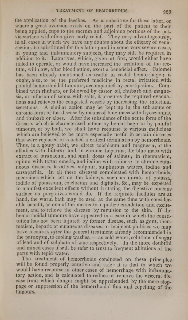 the application of the leeches. As a substitute for these latter, or where a great aversion exists on the part of the patient to their being applied, cups to the sacrum and adjoining portions of the pel- vic surface will often give early relief. They may advantageously, in all cases in which we have any doubts about the efficacy of vene- section, be substituted for this latter ; and in some very severe cases, in young and inflammatory subjects, they may still be required in addition to it. Laxatives, which, given at first, would either have failed to operate, or would have increased the irritation of the rec- tum, will now, after bloodletting, exert a beneficial effect. Calomel has been already mentioned as useful in rectal hemorrhage ; it ought, also, to be the preferred medicine in rectal irritation with painful hemorrhoidal tumours, accompanied by constipation. Com- bined with rhubarb, or followed by castor oil, rhubarb and magne- sia, or infusion of senna with salts, it procures the required evacua- tions and relieves the congested vessels by increasing the intestinal secretions. A similar action may be kept up in the sub-acute or chronic form of the disease by means of blue mass with hyosciamus, and rhubarb or aloes. After the subsidence of the acute form of the disease, which is characterised either by hemorrhage or by painful tumours, or by both, we shall have recourse to various medicines which are believed to be more especially useful in certain diseases that were replaced or reached a critical termination by hemorrhoids. Thus, in a gouty habit, we direct colchicum and magnesia, or the alkalies with bitters; and in chronic hepatitis, the blue mass with extract.of taraxacum, and small doses of salines; in rheumatism, opium with tartar emetic, and iodine with salines ; in chronic cuta- neous diseases, laxatives, sulphur, sulphurous waters, iodine and sarsaparilla. In all these diseases complicated with hemorrhoids, medicines which act on the kidneys, such as nitrate of potassa, iodide of potassium, colchicum and digitalis. &c, may be expected to manifest excellent effects without irritating the digestive mucous surface as purgatives would do. If the requisite facilities are at hand, the warm bath may be used at the same time with consider- able benefit, as one of the means to equalize circulation and excite- ment, and to relieve the disease by revulsion to the skin. If the hemorrhoidal tumours have appeared in a case in which the consti- tution has not been injured by former disease, such as gout, rheu- matism, hepatic or cutaneous diseases, or incipient phthisis, we may have recourse, after the general treatment already recommended in the paroxysm, to cooling washes, — as cold water, solutions of sugar of lead and of sulphate of zinc respectively. In the more doubtful and mixed cases it will be safer to trust to frequent ablutions of the parts with tepid water. The treatment of hemorrhoids conducted on these principles will be found properly curative and safe: it is that to which we would have recourse in other cases of hemorrhage with inflamma- tory action, and is calculated to reduce or remove the visceral dis- ease from which danger might be apprehended by the mere stop- page or suppression of the hemorrhoidal flux and repelling of the tumours.