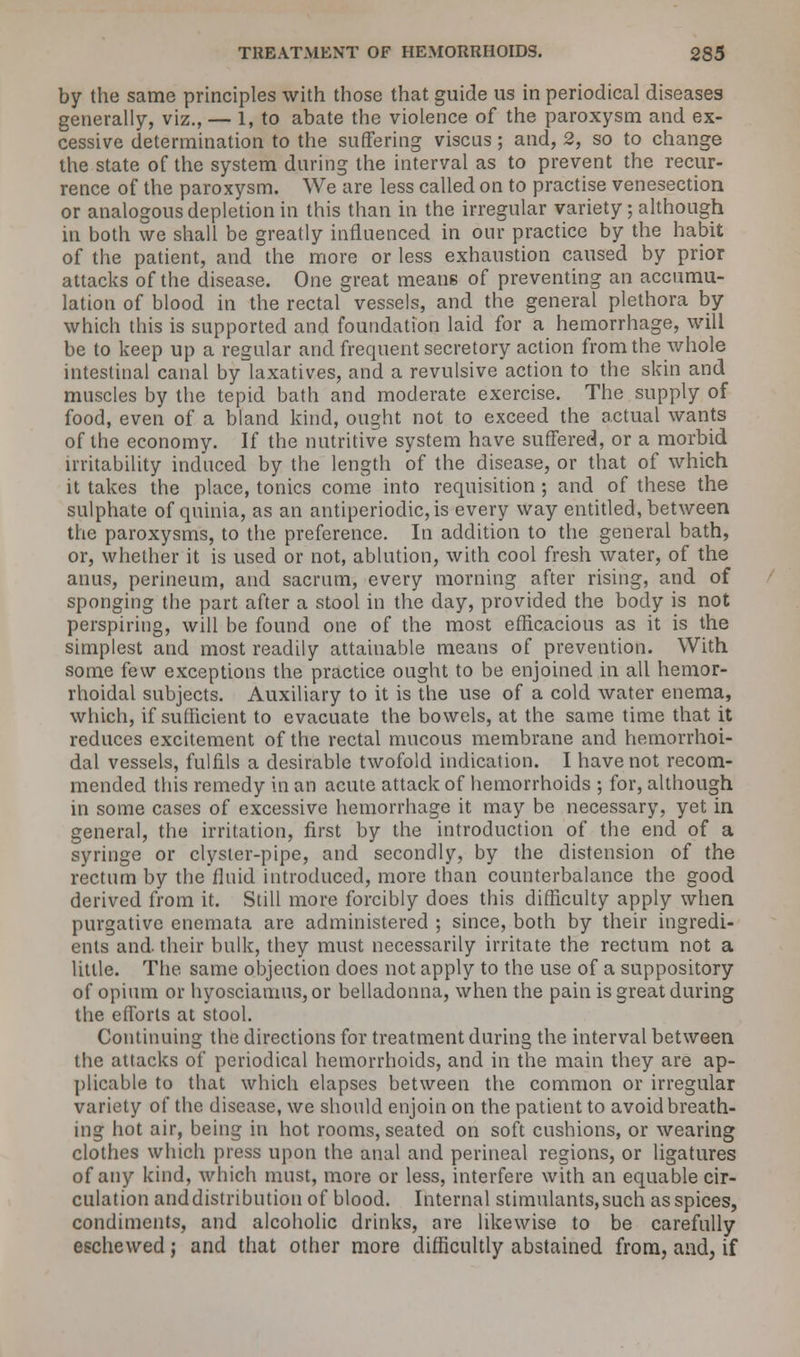 by the same principles with those that guide us in periodical diseases generally, viz., — 1, to abate the violence of the paroxysm and ex- cessive determination to the suffering viscus; and, 2, so to change the state of the system during the interval as to prevent the recur- rence of the paroxysm. We are less called on to practise venesection or analogous depletion in this than in the irregular variety; although in both we shall be greatly influenced in our practice by the habit of the patient, and the more or less exhaustion caused by prior attacks of the disease. One great means of preventing an accumu- lation of blood in the rectal vessels, and the general plethora by which this is supported and foundation laid for a hemorrhage, will be to keep up a regular and frequent secretory action from the whole intestinal canal by laxatives, and a revulsive action to the skin and muscles by the tepid bath and moderate exercise. The supply of food, even of a bland kind, ought not to exceed the actual wants of the economy. If the nutritive system have suffered, or a morbid irritability induced by the length of the disease, or that of which it takes the place, tonics come into requisition ; and of these the sulphate of quinia, as an antiperiodic,is every way entitled, between the paroxysms, to the preference. In addition to the general bath, or, whether it is used or not, ablution, with cool fresh water, of the anus, perineum, and sacrum, every morning after rising, and of sponging the part after a stool in the day, provided the body is not perspiring, will be found one of the most efficacious as it is the simplest and most readily attainable means of prevention. With some few exceptions the practice ought to be enjoined in all hemor- rhoidal subjects. Auxiliary to it is the use of a cold water enema, which, if sufficient to evacuate the bowels, at the same time that it reduces excitement of the rectal mucous membrane and hemorrhoi- dal vessels, fulfils a desirable twofold indication. I have not recom- mended this remedy in an acute attack of hemorrhoids ; for, although in some cases of excessive hemorrhage it may be necessary, yet in general, the irritation, first by the introduction of the end of a syringe or clyster-pipe, and secondly, by the distension of the rectum by thefluid introduced, more than counterbalance the good derived from it. Still more forcibly does this difficulty apply when purgative enemata are administered ; since, both by their ingredi- ents and. their bulk, they must necessarily irritate the rectum not a little. The same objection docs not apply to the use of a suppository of opium or hyosciamus, or belladonna, when the pain is great during the efforts at stool. Continuing the directions for treatment during the interval between the attacks of periodical hemorrhoids, and in the main they are ap- plicable to that which elapses between the common or irregular variety of the disease, we should enjoin on the patient to avoid breath- ing hot air, being in hot rooms, seated on soft cushions, or wearing clothes which press upon the anal and perineal regions, or ligatures of any kind, which must, more or less, interfere with an equable cir- culation and distribution of blood. Internal stimulants, such as spices, condiments, and alcoholic drinks, are likewise to be carefully eschewed; and that other more difficultly abstained from, and, if