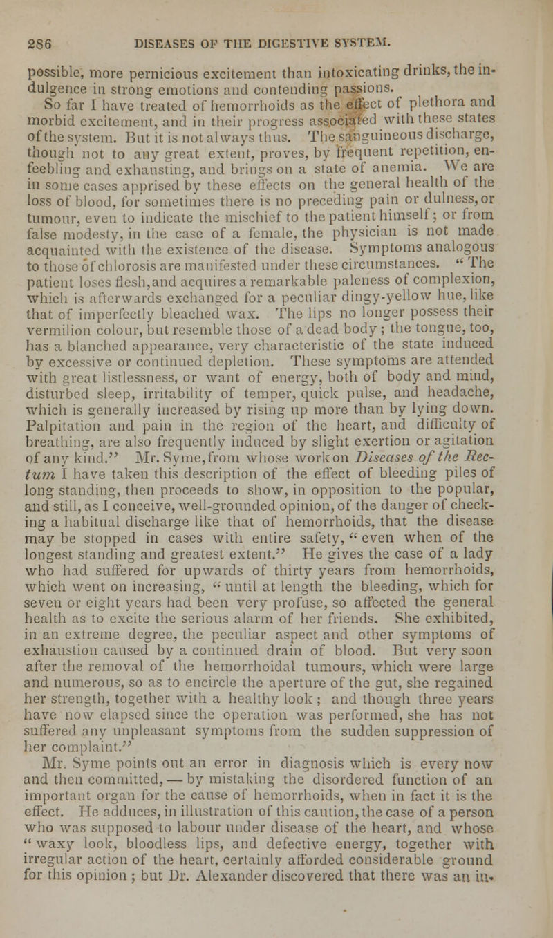 possible, more pernicious excitement than intoxicating drinks, the in- dulgence in strong emotions and contending passions. So far I have treated of hemorrhoids as the eject of plethora and morbid excitement, and in their progress associated with these states of the system. But it is not always thus. The sanguineous discharge, though not to any great extent, proves, by frequent repetition, en- feebling and exhausting, and brings on a state of anemia. We are in some cases apprised by these effects on the general health of the loss of blood, for'sometimes there is no preceding pain or dulness,or tumour, even to indicate the mischief to the patient himself; or from false modesty, in the case of a female, the physician is not made acquainted with the existence of the disease. Symptoms analogous to those of chlorosis are manifested under these circumstances.  The patient loses flesh,and acquires a remarkable paleness of complexion, •which is afterwards exchanged for a peculiar dingy-yellow hue, like that of imperfectly bleached wax. The lips no longer possess their vermilion colour, but resemble those of a dead body ; the tongue, too, has a blanched appearance, very characteristic of the state induced by excessive or continued depletion. These symptoms are attended with great listlessness, or want of energy, both of body and mind, disturbed sleep, irritability of temper, quick pulse, and headache, which is generally increased by rising up more than by lying down. Palpitation and pain in the region of the heart, and difficulty of breathing, are also frequently induced by slight exertion or agitation of any kind. Mr. Sy me, from whose work on Diseases of the Rec- tum I have taken this description of the effect of bleeding piles of long standing, then proceeds to show, in opposition to the popular, and still, as I conceive, well-grounded opinion, of the danger of check- ing a habitual discharge like that of hemorrhoids, that the disease may be stopped in cases with entire safety,  even when of the longest standing and greatest extent. He gives the case of a lady who had suffered for upwards of thirty years from hemorrhoids, which went on increasing,  until at length the bleeding, which for seven or eight years had been very profuse, so affected the general health as to excite the serious alarm of her friends. She exhibited, in an extreme degree, the peculiar aspect and other symptoms of exhaustion caused by a continued drain of blood. But very soon after the removal of the hemorrhoidal tumours, which were large and numerous, so as to encircle the aperture of the gut, she regained her strength, together with a healthy look; and though three years have now elapsed since the operation was performed, she has not suffered any unpleasant symptoms from the sudden suppression of her complaint. Mr. Syme points out an error in diagnosis which is every now and then committed, — by mistaking the disordered function of an important organ for the cause of hemorrhoids, when in fact it is the effect. He adduces, in illustration of this caution, the case of a person who was supposed to labour under disease of the heart, and whose  waxy look, bloodless lips, and defective energy, together with irregular action of the heart, certainly afforded considerable ground for this opinion ; but Dr. Alexander discovered that there was an in-