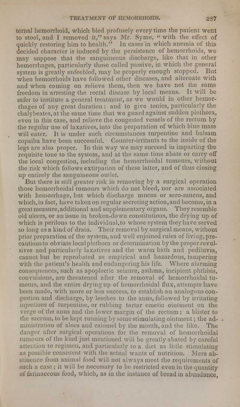 ternal hemorrhoid, which bled profusely every time the patient went to stool, and I removed it, says Mr. Syme, with the effect of quickly restoring him to health. In cases in which anemia of this decided character is induced by the persistence of hemorrhoids, we may suppose that the sanguineous discharge, like that in other hemorrhages, particularly those called passive, in which the general system is greatly enfeebled, may be properly enough stopped. But when hemorrhoids have followed other diseases, and alternate with and when coming on relieve them, then we have not the same freedom in arresting the rectal disease by local means. It will be safer to institute a general treatment, as we would in other hemor- rhages of any great duration : and to give tonics, particularly the chalybeates, at the same time that we guard against sudden plethora, even in this case, and relieve the congested vessels of the rectum by the regular use of laxatives, into the preparation of which blue mass will enter. It is under such circumstances turpentine and balsam copaiba have been successful. Counter-irritants to the inside of the legs are also proper. In this way we may succeed in imparting the requisite tone to the system, and at the same time abate or carry off the local congestion, including the hemorrhoidal tumours, without the risk which follows extirpation of these latter, and of thus closing up entirely the sanguineous outlet. 13ut there is still greater risk in removing by a surgical operation those hemorrhoidal tumours which do not bleed, nor are associated with hemorrhage, but which discharge mucus or sero-mucus, and which, in fact, have taken on regular secreting action, and become, in a great measure,additional and supplementary organs. They resemble old ulcers, or an issue in broken-down constitutions, the drying up of which is perilous to the individual,to whose system they have served so long as a kind of drain. Their removal by surgical means, without prior preparation of the system, and well enjoined rules of living, pre- cautionsto obviate local plethora or determination by the proper revul- sives and particularly laxatives and the warm bath and pediluvia, cannot but be reprobated as empirical and hazardous, tampering with the patient's health and endangering his life. Where alarming consequences, such as apoplectic seizure, asthma, incipient phthisis, convulsions, are threatened after the removal of hemorrhoidal tu- mours, and the entire drying up of hemorrhoidal flux, attempts have been made, with more or less success, to establish an analogous con- gestion and discharge, by leeches to the anus, followed by irritating injections of turpentine, or rubbing tartar emetic ointment on the of the anus and the lower margin of the rectum ; a blister to the sacrum, to be kept running by some stimulating ointment; the ad- ministration of aloes and calomel by the mouth, and the like. The danger after surgical operations for the removal of hemorrhoidal tumours of the kind just mentioned will be greatly abated by careful attention to regimen, and particularly to a diet as little stimulating as possible consistent with the actual wants of nutrition. Mere ab- stinence from animal food will not always meet the requirements of such a case; it will be necessary to be restricted even in the quantity of farinaceous food, which, as in the instance of bread in abundance,