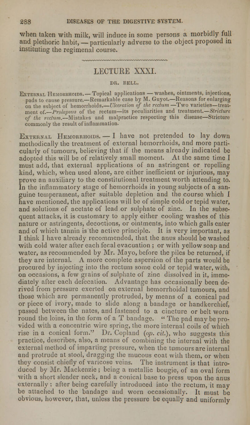when taken with milk, will induce in some persons a morbidly full and plethoric habit, — particularly adverse to the object proposed in instituting the regimenal course. LECTURE XXXI. DR. BELL. External Hemorrhoids.—Topical applications —washes, ointments, injections, pads to cause pressure.—Remarkable case by M. Guyot.—Reasons for enlarging on the subject of hemorrhoids.—Ulceration of the rectum —Two varieties—treat- ment of.—Prolapsus of the rectum—its peculiarities and treatment.—Stricture of the rectum.—Mistakes and malpractice respecting this disease—Stricture commonly the result of inflammation. External Hemorrhoids. — I have not pretended to lay down methodically the treatment of external hemorrhoids, and more parti- cularly of tumours, believing that if the means already indicated be adopted this will be of relatively small moment. At the same time I must add, that external applications of an astringent or repelling kind, which, when used alone, are either inefficient or injurious, may prove an auxiliary to the constitutional treatment worth attending to. In the inflammatory stage of hemorrhoids in young subjects of a san- guine temperament, after suitable depletion and the course which I have mentioned, the applications will be of simple cold or tepid water, and solutions of acetate of lead or sulphate of zinc. In the subse- quent attacks, it is customary to apply either cooling washes of this nature or astringents, decoctions, or ointments, into which galls enter and of which tannin is the active principle. It is very important, as I think I have already recommended, that the anus should be washed with cold water after each fecal evacuation ; or with yellow soap and water, as recommended by Mr. Mayo, before the piles be returned, if they are internal. A more complete aspersion of the parts would be procured by injecting into the rectum some cold or tepid water, with, on occasions, a few grains of sulphate of zinc dissolved in it, imme- diately after each defecation. Advantage has occasionally been de- rived from pressure exerted on external hemorrhoidal tumours, and those which are permanently protruded, by means of a conical pad or piece of ivory, made to slide along a bandage or handkerchief, passed between the nates, and fastened to a cincture or belt worn round the loins, in the form of a T bandage.  The pad may be pro- vided with a concentric wire spring, the more internal coils of which rise in a conical form. Dr. Copland {op. cil), who suggests this practice, describes, also, a means of combining the internal with the external method of imparting pressure, when the tumours are internal and protrude at stool, dragging the mucous coat with them, or when they consist chiefly of varicose veins. The instrument is that intro- duced by Mr. Mackenzie ; being a metallic bougie, of an oval form with a short slender neck, and a conical base to press upon the anus externally : after being carefully introduced into the rectum, it may be attached to the bandage and worn occasionally. It must be obvious, however, that, unless the pressure be equally and uniformly