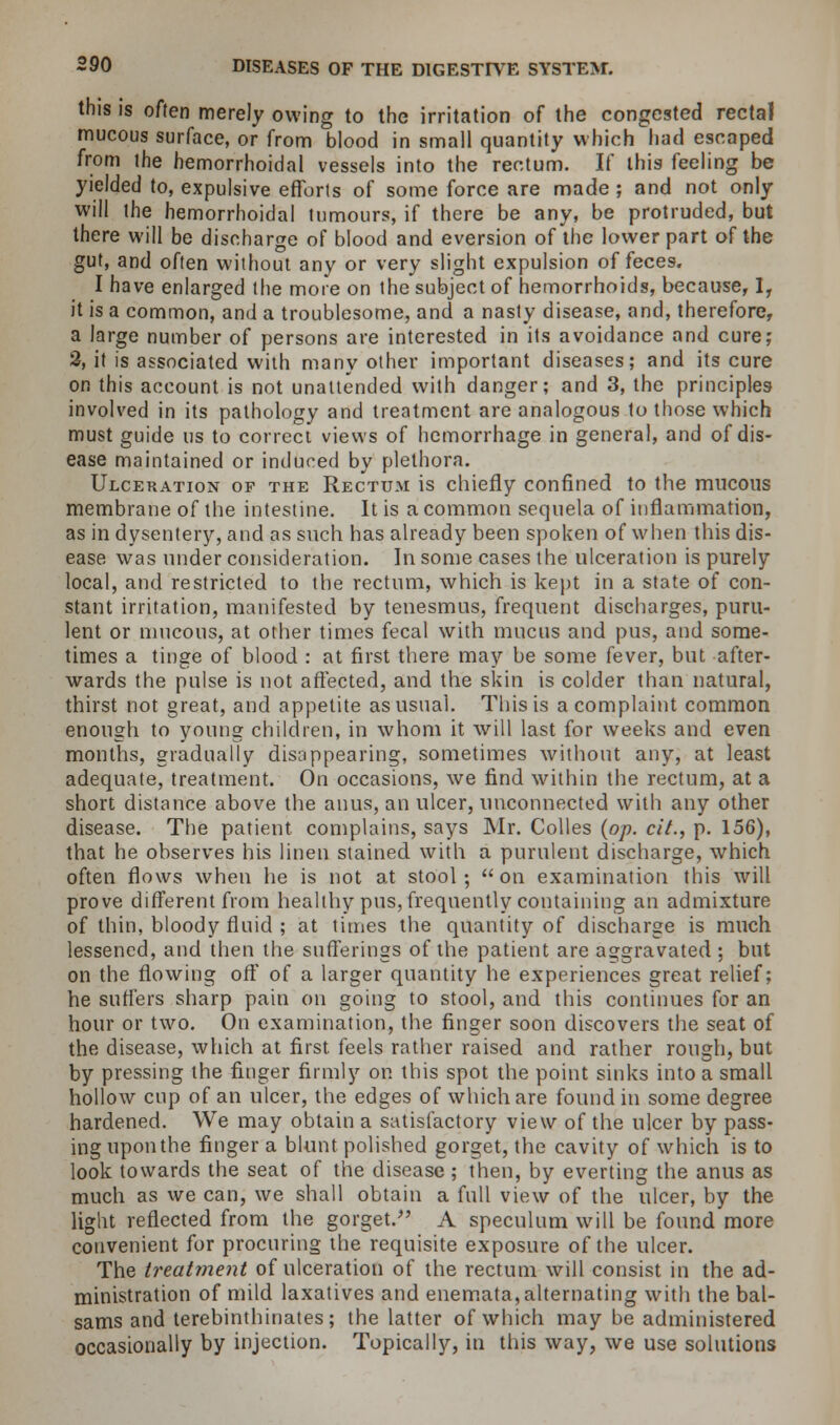this is often merely owing to the irritation of the congested rectal mucous surface, or from blood in small quantity which had escaped from the hemorrhoidal vessels into the rectum. If this feeling be yielded to, expulsive efforts of some force are made ; and not only will the hemorrhoidal tumours, if there be any, be protruded, but there will be discharge of blood and eversion of the lower part of the gut, and often without any or very slight expulsion of feces. I have enlarged the more on the subject of hemorrhoids, because, Ir it is a common, and a troublesome, and a nasty disease, and, therefore, a large number of persons are interested in its avoidance and cure; 2, it is associated with many other important diseases; and its cure on this account is not unattended with danger; and 3, the principles involved in its pathology and treatment are analogous to those which must guide us to correct views of hemorrhage in general, and of dis- ease maintained or induced by plethora. Ulceration of the Rectum is chiefly confined to the mucous membrane of the intestine. It is a common sequela of inflammation, as in dysentery, and as such has already been spoken of when this dis- ease was under consideration. In some cases the ulceration is purely local, and restricted to the rectum, which is kept in a state of con- stant irritation, manifested by tenesmus, frequent discharges, puru- lent or mucous, at other times fecal with mucus and pus, and some- times a tinge of blood : at first there may be some fever, but after- wards the pulse is not affected, and the skin is colder than natural, thirst not great, and appetite as usual. This is a complaint common enough to young children, in whom it will last for weeks and even months, gradually disappearing, sometimes without any, at least adequate, treatment. On occasions, we find within the rectum, at a short distance above the anus, an ulcer, unconnected with any other disease. The patient complains, says Mr. Colles (op. cit., p. 156), that he observes his linen stained with a purulent discharge, which often flows when he is not at stool; on examination this will prove different from healthy pus, frequently containing an admixture of thin, bloody fluid ; at times the quantity of discharge is much lessened, and then the sufferings of the patient are aggravated ; but on the flowing off of a larger quantity he experiences great relief; he suffers sharp pain on going to stool, and this continues for an hour or two. On examination, the finger soon discovers the seat of the disease, which at first, feels rather raised and rather rough, but by pressing the finger firmly on this spot the point sinks into a small hollow cup of an ulcer, the edges of which are found in some degree hardened. We may obtain a satisfactory view of the ulcer by pass- ing upon the finger a blunt polished gorget, the cavity of which is to look towards the seat of the disease ; then, by everting the anus as much as we can, we shall obtain a full view of the ulcer, by the light reflected from the gorget/' A speculum will be found more convenient for procuring the requisite exposure of the ulcer. The treatment of ulceration of the rectum will consist in the ad- ministration of mild laxatives and enemata, alternating with the bal- sams and terebinthinates; the latter of which may be administered occasionally by injection. Topically, in this way, we use solutions
