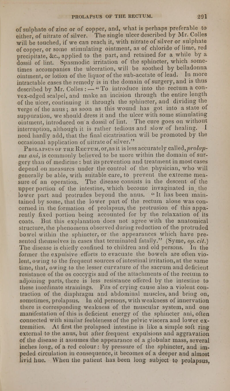 of sulphate of zinc or of copper, and, what is perhaps preferable to either, of nitrate of silver. The single ulcer described by Mr. Colles will be touched, if we can reach it, with nitrate of silver or sulphate of copper, or some stimulating ointment, as of chloride of lime, red precipitate, &c, applied to the part, and retained for a while by a dossil of lint. Spasmodic irritation of the sphincter, which some- times accompanies the ulceration, will be soothed by belladonna ointment, or lotion of the liquor of the sub-acetate of lead. In more intractable cases the remedy is in the domain of surgery, and is thus described by Mr. Colles: —To introduce into the rectum a con- vex-edged scalpel, and make an incision through the entire length of the ulcer, continuing it through the sphincter, and dividing the verge of the anus; as soon as this wound has got into a state of suppuration, we should dress it and the ulcer with some stimulating ointment, introduced on a dossil of lint. The cure goes on without interruption, although it is rather tedious and slow of healing. I need hardly add, that the final cicatrisation will be promoted by the occasional application of nitrate of silver. Prolatsus of the Rectum, or,as it is less accurately called,prolap- sus ani, is commonly believed to be more within the domain of sur- gery than of medicine : but its prevention and treatment in most cases depend on measures under the control of the physician, who will generally be able, with suitable care, to prevent the extreme mea- sure of an operation. The disease consists in the descent of the upper portion of the intestine, which become invaginated in the lower part and protrudes beyond the anus.  It has been main- tained by some, that the lower part of the rectum alone was con- cerned in the formation of prolapsus, the protrusion of this appa- rently fixed portion being accounted for by the relaxation of its coats. But this explanation does not agree with the anatomical structure, the phenomena observed during reduction of the protruded bowel within the sphincter, or the appearances which have pre- sented themselves in cases that terminated fatally. (Syme, op. cit.) The disease is chiefly confined to children and old persons. In the former the expulsive efforts to evacuate the bowels are often vio- lent, owing to the frequent sources of intestinal irritation, at the same time, that, owing to the lesser curvature of the sacrum and deficient resistance of the os coccygis and of the attachments of the rectum to adjoining parts, there is less resistance offered by the intestine to these inordinate strainings. Fits of crying cause also a violent con- traction of the diaphragm and abdominal muscles, and bring on, sometimes, prolapsus. In old persons, with weakness of innervation there is corresponding weakness of the muscular system, and one manifestation of this is deficient energy of the sphincter ani, often connected with similar feebleness of the pelvic viscera and lower ex- tremities. At first the prolapsed intestine is like a simple soft ring external to the anus, but after frequent expulsions and aggravation of the disease it assumes the appearance of a globular mass, several inches long, of a red colour: by pressure of the sphincter, and im- peded circulation in consequence, it becomes of a deeper and almost livid hue. When the patient has been long subject to prolapsus,
