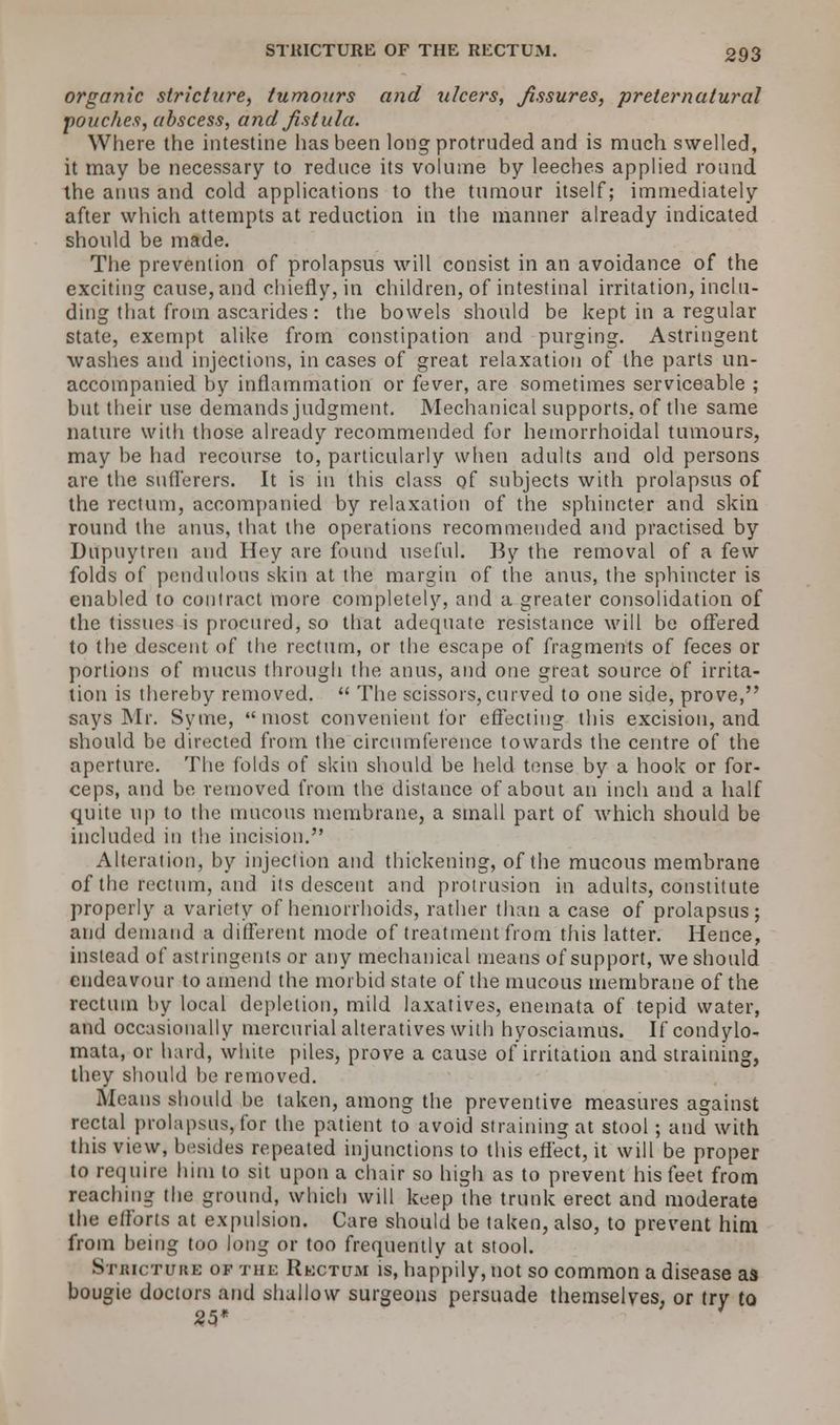 organic stricture, tumours and ulcers, Jissures, preternatural pouches, abscess, and fistula. Where the intestine has been long protruded and is much swelled, it may be necessary to reduce its volume by leeches applied round the anus and cold applications to the tumour itself; immediately after which attempts at reduction in the manner already indicated should be made. The prevention of prolapsus will consist in an avoidance of the exciting cause, and chiefly, in children, of intestinal irritation, inclu- ding that from ascarides : the bowels should be kept in a regular state, exempt alike from constipation and purging. Astringent washes and injections, in cases of great relaxation of the parts un- accompanied by inflammation or fever, are sometimes serviceable ; but their use demands judgment. Mechanical supports, of the same nature with those already recommended for hemorrhoidal tumours, may be had recourse to, particularly when adults and old persons are the suflerers. It is in this class of subjects with prolapsus of the rectum, accompanied by relaxation of the sphincter and skin round the anus, that the operations recommended and practised by Ditpuytren and Hey are found useful. By the removal of a few folds of pendulous skin at the margin of the anus, the sphincter is enabled to contract more completely, and a greater consolidation of the tissues is procured, so that adequate resistance will be offered to the descent of the rectum, or the escape of fragments of feces or portions of mucus through the anus, and one great source of irrita- tion is thereby removed.  The scissors,curved to one side, prove, says Mr. Syme, most convenient for effecting this excision, and should be directed from the circumference towards the centre of the aperture. The folds of skin should be held tense by a hook or for- ceps, and be removed from the distance of about an inch and a half quite up to the mucous membrane, a small part of which should be included in the incision. Alteration, by injection and thickening, of the mucous membrane of the rectum, and its descent and protrusion in adults, constitute properly a variety of hemorrhoids, rather than a case of prolapsus; and demand a different mode of treatment from this latter. Hence, instead of astringents or any mechanical means of support, we should endeavour to amend the morbid state of the mucous membrane of the rectum by local depletion, mild laxatives, enemata of tepid water, and occasionally mercurial alteratives with hyosciamus. If condylo- mata, or hard, white piles, prove a cause of irritation and straining, they should be removed. Means should be taken, among the preventive measures against rectal prolapsus, for the patient to avoid straining at stool; and with this view, besides repeated injunctions to this effect, it will be proper to require him to sit upon a chair so high as to prevent his feet from reaching the ground, which will keep'the trunk erect and moderate the efforts at expulsion. Care should be taken, also, to prevent him from being too long or too frequently at stool. Stricture of the Rectum is, happily, not so common a disease as bougie doctors and shallow surgeons persuade themselves, or try to 25* J