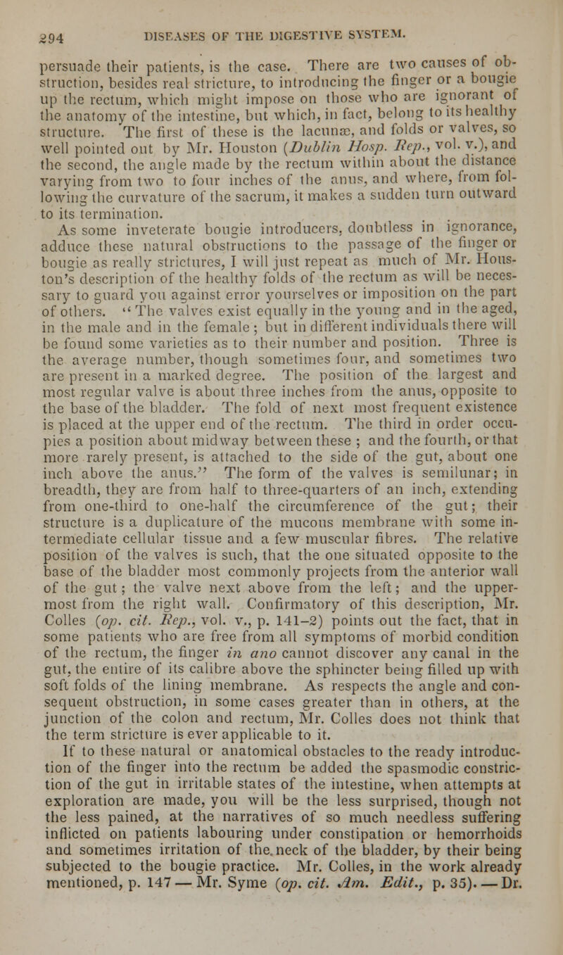 persuade their patients, is the case. There are two causes of ob- struction, besides real stricture, to introducing the finger or a bougie up the rectum, which might impose on those who are ignorant of the anatomy of the intestine, but which, in fact, belong to its healthy structure. The first of these is the lacunae, and folds or valves, so well pointed out by Mr. Houston {Dublin Hosp. Hep., vol. v.), and the second, the angle made by the rectum within about the distance varying from two to four inches of the anus, and where, from fol- lowing the curvature of the sacrum, it makes a sudden turn outward to its termination. As some inveterate bougie introducers, doubtless in ignorance, adduce these natural obstructions to the passage of the finger or bougie as really strictures, I will just repeat as much of Mr. Hous- ton's description of the healthy folds of the rectum as will be neces- sary to guard you against error yourselves or imposition on the part of others. The valves exist equally in the young and in the aged, in the male and in the female ; but in different individuals there will be found some varieties as to their number and position. Three is the average number, though sometimes four, and sometimes two are present in a marked degree. The position of the largest and most regular valve is about three inches from the anus, opposite to the base of the bladder. The fold of next most frequent existence is placed at the upper end of the rectum. The third in order occu- pies a position about midway between these ; and the fourth, or that more rarely present, is attached to the side of the gut, about one inch above the anus.5' The form of the valves is semilunar; in breadth, they are from half to three-quarters of an inch, extending from one-third to one-half the circumference of the gut; their structure is a duplicative of the mucous membrane with some in- termediate cellular tissue and a few muscular fibres. The relative position of the valves is such, that the one situated opposite to the base of the bladder most commonly projects from the anterior wall of the gut; the valve next above from the left; and the upper- most from the right wall. Confirmatory of this description, Mr. Colles {op. cit. Rep., vol. v., p. 141-2) points out the fact, that in some patients who are free from all symptoms of morbid condition of the rectum, the finger in ano cannot discover any canal in the gut, the entire of its calibre above the sphincter being filled up with soft folds of the lining membrane. As respects the angle and con- sequent obstruction, in some cases greater than in others, at the junction of the colon and rectum, Mr. Colles does not think that the term stricture is ever applicable to it. If to these natural or anatomical obstacles to the ready introduc- tion of the finger into the rectum be added the spasmodic constric- tion of the gut in irritable states of the intestine, when attempts at exploration are made, you will be the less surprised, though not the less pained, at the narratives of so much needless suffering inflicted on patients labouring under constipation or hemorrhoids and sometimes irritation of the. neck of the bladder, by their being subjected to the bougie practice. Mr. Colles, in the work already mentioned, p. 147 — Mr. Syme {op. cit. Jim. Edit., p. 35). — Dr.