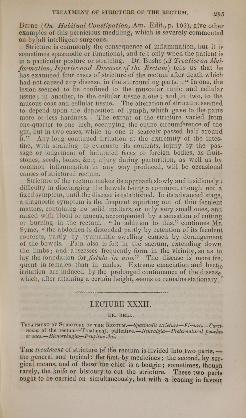 Burne (On Habitual Constipation, Am. Edit., p. 103), give other examples of this pernicious meddling, which is severely commented on by all intelligent surgeons. Stricture is commonly the consequence of inflammation, but it is sometimes spasmodic or functional, and felt only when the patient is in a particular posture or straining. Dr. Bushe (Jl Treatise on Mal- formation, Injuries and Diseases of the Rectum.) tells us that he has examined four cases of stricture of the rectum after death which had not caused any disease in the surrounding parts. In one, the lesion seemed to be confined to the muscular tunic and cellular tissue; in another, to the cellular tissue alone; and .in two, to the mucous coat and cellular tissue. The alteration of structure seemed to depend upon the deposition of lymph, which gave to the parts more or less hardness. The extent of the stricture varied from one-quarter to one inch, occupying the entire circumference of the gut, but in two cases, while in one it scarcely passed half around it. Any long continued irritation at the extremity of the intes- tine, with straining to evacuate its contents, injury by the pas- sage or lodgement of indurated feces or foreign bodies, as fruit- stones, seeds, bones, &c.; injury during parturition, as well as by common inflammation in any way produced, will be occasional causes of strictured rectum. Stricture of the rectum makes its approach slowly and insidiously ; difficulty in discharging the bowels being a common, though not a fixed symptom, until the disease is established. In its advanced stage, a diagnostic symptom is the frequent squirting out of thin feculent matters, containing no solid matters, or only very small ones, and mixed with blood or mucus, accompanied by a sensation of cutting or burning in the rectum. In addition to this, continues Mr. Syrac, the abdomen is distended partly by retention of its feculent contents, partly by tympanitic swelling caused by derangement of the bowels. Pain also is felt in the sacrum, extending down the limbs ; and abscesses frequently form in the vicinity, so as to lay the foundation for fistula in ano The disease is more fre_ quent in females than in males. Extreme emaciation and hectic irritation are induced by the prolonged continuance of the disease which, after attaining a certain height, seems to remains stationary,' LECTURE XXXII, DR. RELL. Treatment or Stricture of THE Rectum.—Spasmodic stricture—Fissures— Card- noma of the rectum—Treatment, palliative.—Neuralgia—Preternatural pouches or sacs.—Blenorrhagiu—Pruritus Jjni. The treatment of stricture of the rectum is divided into.two parts,— the general and topical: the first, by medicines ; the second, by sur- gical means, and of these the chief is a bougie; sometimes, though rarely, the knife or bistoury to cut the stricture. These two parts ought to be carried on simultaneously, but with a leaning in favour