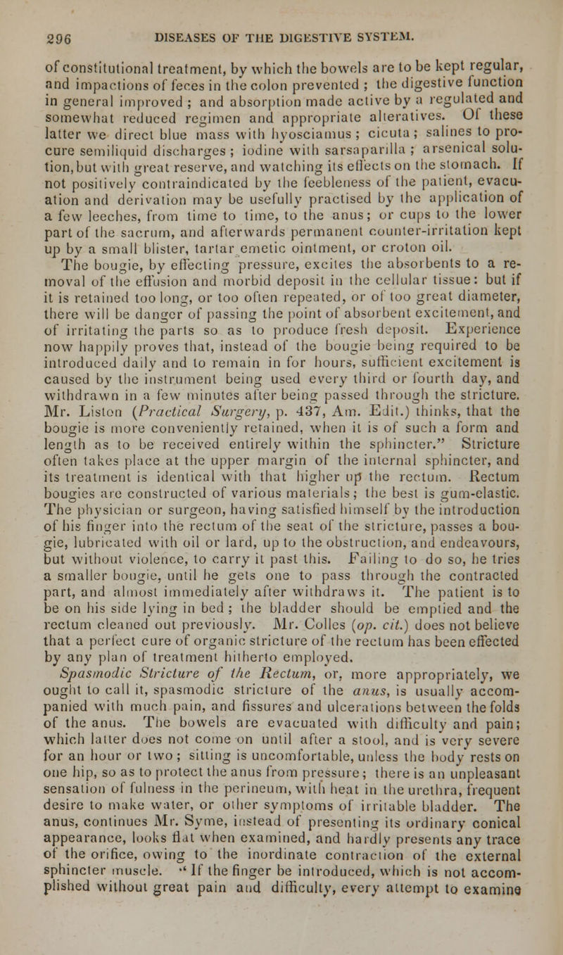 of constitutional treatment, by which the bowels are to be kept regular, and impactions of feces in the colon prevented ; the digestive function in general improved ; and absorption made active by a regulated and somewhat reduced regimen and appropriate alteratives. Of these latter we direct blue mass with hyosciamus ; cicuta ; salines to pro- cure semiliquid discharges; iodine with sarsaparilla ; arsenical solu- tion, but with great reserve, and watching its effects on the stomach. If not positively contraindicated by the feebleness of the patient, evacu- ation and derivation may be usefully practised by the application of a few leeches, from time to time, to the anus; or cups to the lower part of the sacrum, and afterwards permanent counter-irritation kept up by a small blister, tartar emetic ointment, or croton oil. The bougie, by effecting pressure, excites the absorbents to a re- moval of the effusion and morbid deposit in the cellular tissue: but if it is retained too long, or too often repeated, or of too great diameter, there will be danger of passing the point of absorbent excitement, and of irritating the parts so as to produce fresh deposit. Experience now happily proves that, instead of the bougie being required to be introduced daily and to remain in for hours, sufficient excitement is caused by the instrument being used every third or fourth day, and withdrawn in a few minutes after being passed through the stricture. Mr. Listen (Practical Surgery, p. 437, Am. Edit.) thinks, that the bougie is more conveniently retained, when it is of such a form and length as to be received entirely within the sphincter. Stricture often takes place at the upper margin of the internal sphincter, and its treatment is identical with that higher up the rectum. Rectum bougies are constructed of various materials; the best is gum-elastic. The physician or surgeon, having satisfied himself by the introduction of his finger into the rectum of the seat of the stricture, passes a bou- gie, lubricated with oil or lard, up to the obstruction, and endeavours, but without violence, to carry it past this. Failing to do so, he tries a smaller bougie, until he gets one to pass through the contracted part, and almost immediately after withdraws it. The patient is to be on his side lying in bed ; the bladder should be emptied and the rectum cleaned out previously. Mr. Colics (op. cit.) does not believe that a perfect cure of organic stricture of the rectum has been effected by any plan of treatment hitherto employed. Spasmodic Stricture of the Rectum, or, more appropriately, we ought to call it, spasmodic stricture of the anus, is usually accom- panied with much pain, and fissures and ulcerations between the folds of the anus. The bowels are evacuated with difficulty and pain; which latter does not come on until after a stool, and is very severe for an hour or two; sitting is uncomfortable, unless the body rests on one hip, so as to protect the anus from pressure; there is an unpleasant sensation of fulness in the perineum, with heat in the urethra, frequent desire to make water, or other symptoms of irritable bladder. The anus, continues Mr. Syme, instead of presenting its ordinary conical appearance, looks flat when examined, and hardly presents any trace of the orifice, owing to the inordinate contraction of the external sphincter muscle. •' If the finger be introduced, which is not accom- plished without great pain and difficulty, every attempt to examine