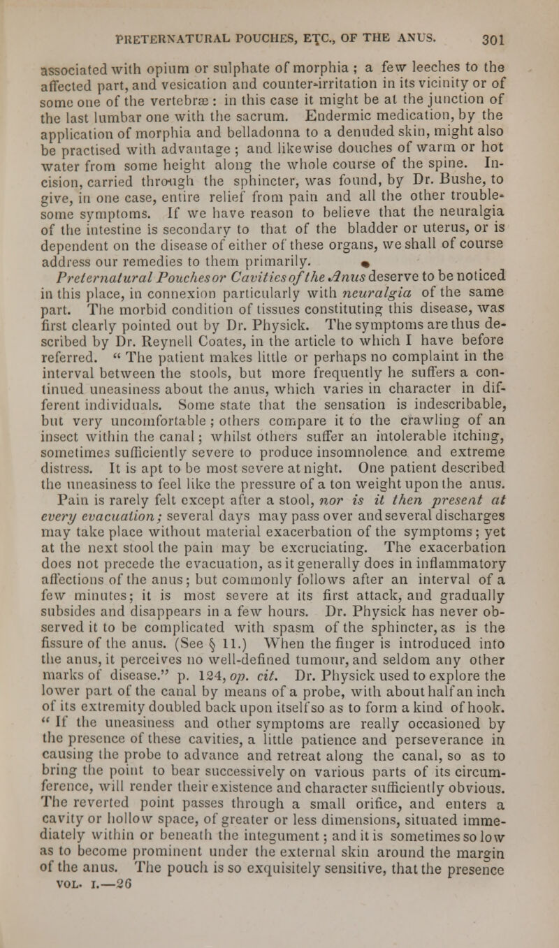associated with opium or sulphate of morphia ; a few leeches to the affected part, and vesication and counter-irritation in its vicinity or of some one of the vertebrae : in this case it might be at the junction of the last lumbar one with the sacrum. Endermic medication, by the application of morphia and belladonna to a denuded skin, might also be practised with advantage ; and likewise douches of warm or hot water from some height along the whole course of the spine. In- cision, carried through the sphincter, was found, by Dr. Bushe, to give, in one case, entire relief from pain and all the other trouble' some symptoms. If we have reason to believe that the neuralgia of the intestine is secondary to that of the bladder or uterus, or is dependent on the disease of either of these organs, we shall of course address our remedies to them primarily. « Preternatural Pouches or Cavities of the Jlnus deserve to be noticed in this place, in connexion particularly with neuralgia of the same part. The morbid condition of tissues constituting this disease, was first clearly pointed out by Dr. Physick. The symptoms are thus de- scribed by Dr. Reynell Coates, in the article to which I have before referred. The patient makes little or perhaps no complaint in the interval between the stools, but more frequently he suffers a con- tinued uneasiness about the anus, which varies in character in dif- ferent individuals. Some state that the sensation is indescribable, but very uncomfortable ; others compare it to the crawling of an insect within the canal; whilst others suffer an intolerable itching, sometimes sufficiently severe to produce insomnolence and extreme distress. It is apt to be most severe at night. One patient described the uneasiness to feel like the pressure of a ton weight upon the anus. Pain is rarely felt except after a stool, nor is it then present at every evacuation; several days may pass over and several discharges may take place without material exacerbation of the symptoms; yet at the next stool the pain may be excruciating. The exacerbation does not precede the evacuation, as it generally does in inflammatory affections of the anus; but commonly follows after an interval of a few minutes; it is most severe at its first attack, and gradually subsides and disappears in a few hours. Dr. Physick has never ob- served it to be complicated with spasm of the sphincter, as is the fissure of the anus. (See § 11.) When the finger is introduced into the anus, it perceives no well-defined tumour, and seldom any other marks of disease. p. 124, op. cit. Dr. Physick used to explore the lower part of the canal by means of a probe, with about half an inch of its extremity doubled back upon itself so as to form a kind of hook. If the uneasiness and other symptoms are really occasioned by the presence of these cavities, a little patience and perseverance in causing the probe to advance and retreat along the canal, so as to bring the point to bear successively on various parts of its circum- ference, will render their existence and character sufficiently obvious. The reverted point passes through a small orifice, and enters a cavity or hollow space, of greater or less dimensions, situated imme- diately within or beneath the integument; and it is sometimes so low as to become prominent under the external skin around the margin of the anus. The pouch is so exquisitely sensitive, that the presence vol. i.—26