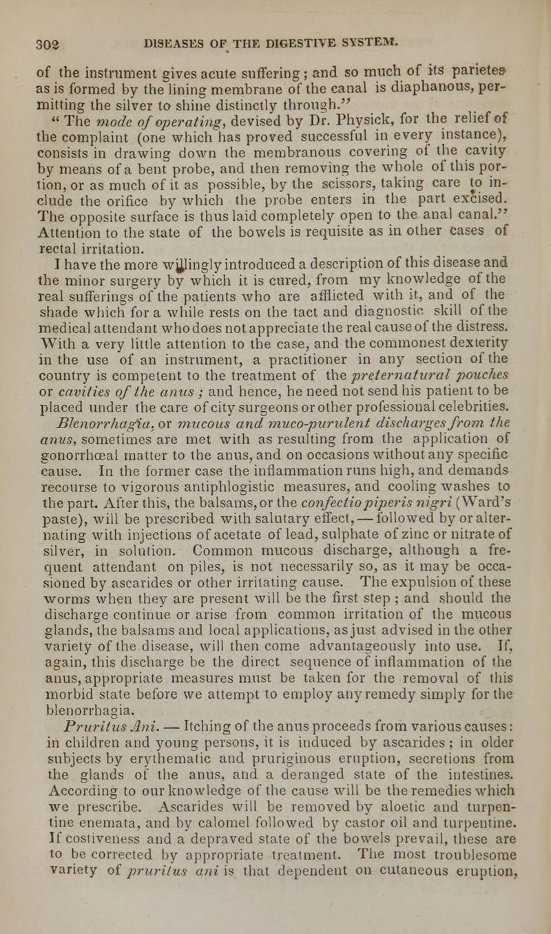 of the instrument gives acute suffering; and so much of its parietea as is formed by the lining membrane of the canal is diaphanous, per- mitting the silver to shine distinctly through.  The mode of operating, devised by Dr. Physick, for the relief of the complaint (one which has proved successful in every instance), consists in drawing down the membranous covering of the cavity by means of a bent probe, and then removing the whole of this por- tion, or as much of it as possible, by the scissors, taking care to in- clude the orifice by which the probe enters in the part excised. The opposite surface is thus laid completely open to the anal canal.'' Attention to the state of the bowels is requisite as in other cases of rectal irritation. I have the more wjjjingly introduced a description of this disease and the minor surgery by which it is cured, from my knowledge of the real sufferings of the patients who are afflicted with it, and of the shade which for a while rests on the tact and diagnostic skill of the medical attendant who does not appreciate the real cause of the distress. With a very little attention to the case, and the commonest dexterity in the use of an instrument, a practitioner in any section of the country is competent to the treatment of the preternatural pouches or cavities of the anus ; and hence, he need not send his patient to be placed under the care of city surgeons or other professional celebrities. Blenorrhagia..or mucous and muco-purulent discharges from the anus, sometimes are met with as resulting from the application of gonorrhoea! matter to the anus, and on occasions without any specific cause. In the former case the inflammation runs high, and demands recourse to vigorous antiphlogistic measures, and cooling washes to the part. After this, the balsams,or the confectiopiperis nigri (Ward's paste), will be prescribed with salutary effect, — followed by or alter- nating with injections of acetate of lead, sulphate of zinc or nitrate of silver, in solution. Common mucous discharge, although a fre- quent attendant on piles, is not necessarily so, as it may be occa- sioned by ascarides or other irritating cause. The expulsion of these worms when they are present will be the first step ; and should the discharge continue or arise from common irritation of the mucous glands, the balsams and local applications, as just advised in the other variety of the disease, will then come advantageously into use. If, again, this discharge be the direct sequence of inflammation of the anus, appropriate measures must be taken for the removal of this morbid state before we attempt to employ any remedy simply for the blenorrhagia. Pruritus Ani. — Itching of the anus proceeds from various causes: in children and young persons, it is induced by ascarides ; in older subjects by erythematic and pruriginous eruption, secretions from the glands of the anus, and a deranged state of the intestines. According to our knowledge of the cause will be the remedies which we prescribe. Ascarides will be removed by aloetic and turpen- tine enemata, and by calomel followed by castor oil and turpentine. If costiveness and a depraved state of the bowels prevail, these are to be corrected by appropriate treatment. The most troublesome variety of pruritus ani is that dependent on cutaneous eruption,