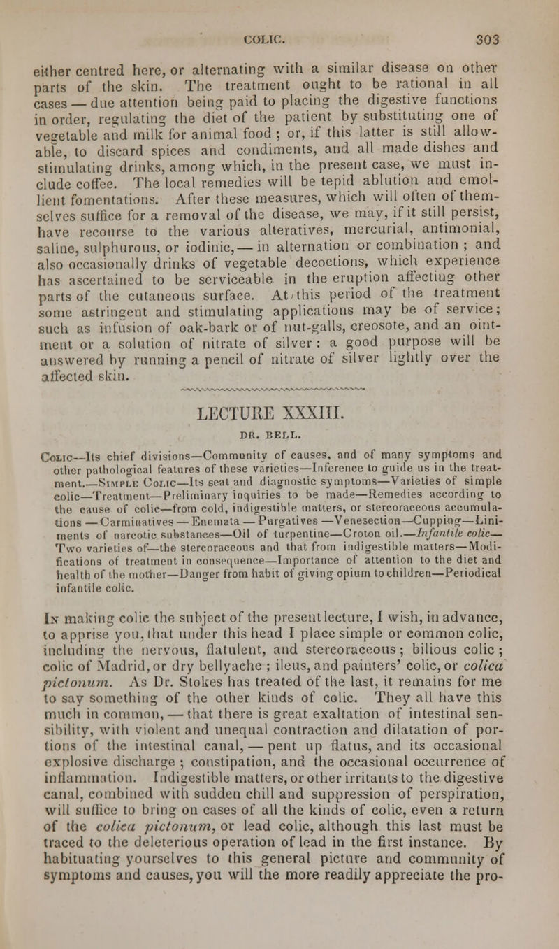 either centred here, or alternating with a similar disease on other parts of the skin. The treatment ought to be rational in all cases —due attention being paid to placing the digestive functions in order, regulating the diet of the patient by substituting one of vegetable and milk for animal food ; or, if this latter is still allow- able, to discard spices and condiments, and all made dishes and stimulating drinks, among which, in the present case, we must in- clude coffee. The local remedies will be tepid ablution and emol- lient fomentations. After these measures, which will often of them- selves suffice for a removal of the disease, we may, if it still persist, have recourse to the various alteratives, mercurial, antimonial, saline, sulphurous, or iodinic,—in alternation or combination ; and also occasionally drinks of vegetable decoctions, which experience has ascertained to be serviceable in the eruption affecting other parts of the cutaneous surface. Atahis period of the treatment some astringent and stimulating applications may be of service; such as infusion of oak-bark or of nut-galls, creosote, and an oint- ment or a solution of nitrate of silver: a good purpose will be answered by running a pencil of nitrate of silver lightly over the affected skin. LECTURE XXXIII. DR. BELL. One Its chief divisions—Community of causes, and of many symptoms and other pathological features of these varieties—Inference to guide us in the treat- ment. Simple Colic—Its seat and diagnostic symptoms—Varieties of simple colic—Treatment—Preliminary inquiries to be made—Remedies according to the cause of colic—from cold, indigestible matters, or stercoraceous accumula- tions — Carminatives — Enemata — Purgatives —Venesection—Cupping—Lini- ments of narcotic substarKies—Oil of turpentine—Croton oil.—Infantile colic— Two varieties of—the stercoraceous and that from indigestible matters—Modi- fications of treatment in consequence—Importance of attention to the diet and health of the mother—Danger from habit of giving opium to children—Periodical infantile colic. In making colic the subject of the present lecture, I wish, in advance, to apprise you, that under this head I place simple or eommon colic, including the nervous, flatulent, and stercoraceous; bilious colic; colic of Madrid, or dry bellyache ; ileus, and painters' colic, or colica pictonum. As Dr. Stokes has treated of the last, it remains for me to say something of the other kinds of colic. They all have this much in common, — that there is great exaltation of intestinal sen- sibility, with violent and unequal contraction and dilatation of por- tions of the intestinal canal, — pent up flatus, and its occasional explosive discharge ; constipation, and the occasional occurrence of inflammation. Indigestible matters, or other irritants to the digestive canal, combined with sudden chill and suppression of perspiration, will suffice to bring on cases of all the kinds of colic, even a return of the colica pictonum, or lead colic, although this last must be traced to the deleterious operation of lead in the first instance. By habituating yourselves to this general picture and community of symptoms and causes, you will the more readily appreciate the pro-