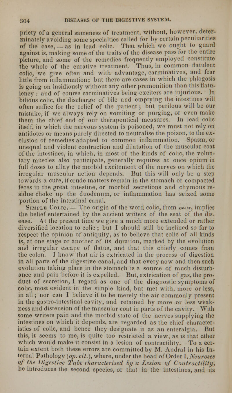 priety of a general sameness of treatment, without, however, deter- minately avoiding some specialties called for by certain peculiarities of the case, —as in lead colic. That which we ought to guard against is, making some of the traits of the disease pass for the entire picture, and some of the remedies frequently employed constitute the whole of the curative treatment. Thus, in common flatulent colic, we give often and with advantage, carminatives, and fear little from inflammation; but there are cases in which the phlogosis is going on insidiously without any other premonition than this flatu- lency : and of course carminatives being exciters are injurious. In bilious colic, the discharge of bile and emptying the intestines will often suffice for the relief of the patient ; but perilous will be our mistake, if we always rely on vomiting or purging, or even make them the chief end of our therapeutical measures. In lead colic itself, in which the nervous system is poisoned, we must not rely on antidotes or means purely directed to neutralise the poison, to the ex- clusion of remedies adapted to common inflammation. Spasm, or unequal and violent contraction and dilatation of the muscular coat of the intestines, in which, in most of the kinds of colic, the volun- tary muscles also participate, generally requires at once opium in full doses to allay the morbid excitement of the nerves on which the irregular muscular action depends. But this will only be a step towards a cure, if crude matters remain in the stomach or compacted feces in the great intestine, or morbid secretions and chymous re- sidue choke up the duodenum, or inflammation has seized some portion of the intestinal canal. Simple Colic, — The origin of the word colic, from **>.cv, implies the belief entertained by the ancient writers of the seat of the dis- ease. At the present time we give a much more extended or rather diversified location to colic ; but I should still be inclined so far to respect the opinion of antiquity, as to believe that colic of all kinds is, at one stage or another of its duration, marked by the evolution and irregular escape of flatus, and that this chiefly comes from the colon. I know that air is extricated in the process of digestion in all parts of the digestive canal, and that every now and then such evolution taking place in the stomach is a source of much disturb- ance and pain before it is expelled. But, extrication of gas, the pro- duct of secretion, I regard as one of the diagnostic symptoms of colic, most evident in the simple kind, but met with, more or less, in all; nor can I believe it to be merely the air commonly present in the gastro-intestinal cavity, and retained by more or less weak- ness and distension of the muscular coat in parts of the cavity. With some writers pain and the morbid state of the nerves supplying the intestines on which it depends, are regarded as the chief character- istics of colic, and hence they designate it as an enteralgia. But this, it seems to me, is quite too restricted a view, as is it hat other which would make it consist in a lesion of contractility. To a cer- tain extent both these errors are committed by M. Andral in his In- ternal Pathology (op. cit.), where, under the head of Order I, Neuroses of the Digestive Tube characterised by a Lesion of Contractility, he introduces the second species, or that in the intestines, and its