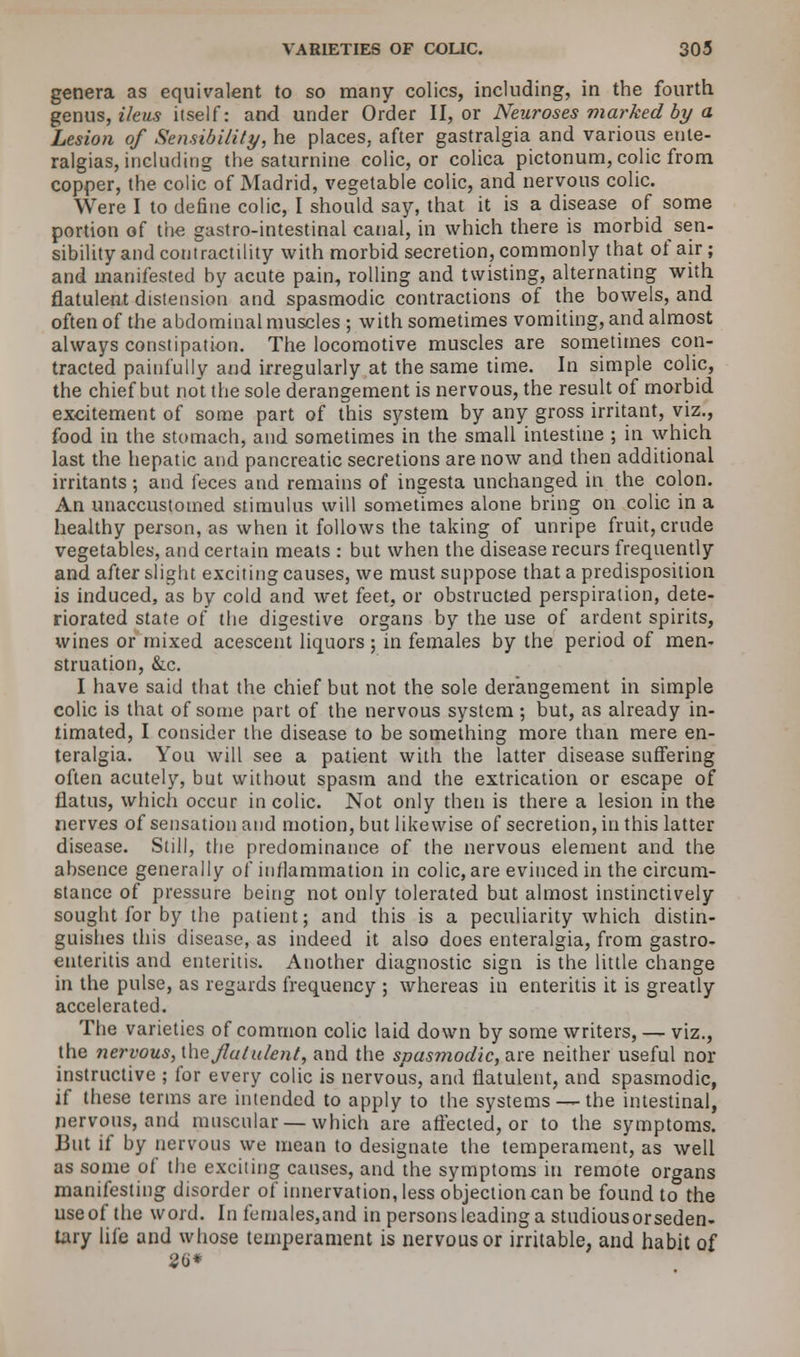 genera as equivalent to so many colics, including, in the fourth genus, ileus itself: and under Order II, or Neuroses marked by a Lesion of Sensibility, he places, after gastralgia and various ente- ralgias, including the saturnine colic, or colica pictonum, colic from copper, the colic of Madrid, vegetable colic, and nervous colic. Were I to define colic, I should say, that it is a disease of some portion of the gastro-intestinal canal, in which there is morbid sen- sibility and contractility with morbid secretion, commonly that of air ; and manifested by acute pain, rolling and twisting, alternating with flatulent distension and spasmodic contractions of the bowels, and often of the abdominal muscles ; with sometimes vomiting, and almost always constipation. The locomotive muscles are sometimes con- tracted painfully and irregularly at the same time. In simple colic, the chief but not the sole derangement is nervous, the result of morbid excitement of some part of this system by any gross irritant, viz., food in the stomach, and sometimes in the small intestine ; in which last the hepatic and pancreatic secretions are now and then additional irritants; and feces and remains of ingesta unchanged in the colon. An unaccustomed stimulus will sometimes alone bring on colic in a healthy person, as when it follows the taking of unripe fruit, crude vegetables, and certain meats : but when the disease recurs frequently and after slight exciting causes, we must suppose that a predisposition is induced, as by cold and wet feet, or obstructed perspiration, dete- riorated state of the digestive organs by the use of ardent spirits, wines or mixed acescent liquors ; in females by the period of men- struation, &c. I have said that the chief but not the sole derangement in simple colic is that of some part of the nervous system ; but, as already in- timated, I consider the disease to be something more than mere en- teralgia. You will see a patient with the latter disease suffering often acutely, but without spasm and the extrication or escape of flatus, which occur in colic. Not only then is there a lesion in the nerves of sensation and motion, but likewise of secretion, in this latter disease. Still, the predominance of the nervous element and the absence generally of inflammation in colic, are evinced in the circum- stance of pressure being not only tolerated but almost instinctively sought for by the patient; and this is a peculiarity which distin- guishes this disease, as indeed it also does enteralgia, from gastro- enteritis and enteritis. Another diagnostic sign is the little change in the pulse, as regards frequency ; whereas in enteritis it is greatly accelerated. The varieties of common colic laid down by some writers, — viz., the nervous, \\\e flatulent, and the spasmodic, are neither useful nor instructive ; for every colic is nervous, and flatulent, and spasmodic, if these terms are intended to apply to the systems—-the intestinal, nervous, and muscular — which are affected, or to the symptoms. But if by nervous we mean to designate the temperament, as well as some of the exciting causes, and the symptoms in remote organs manifesting disorder of innervation, less objection can be found to the useof the word. In females,and in persons leading a studiousorseden- tary life and whose temperament is nervous or irritable, and habit of 2d*