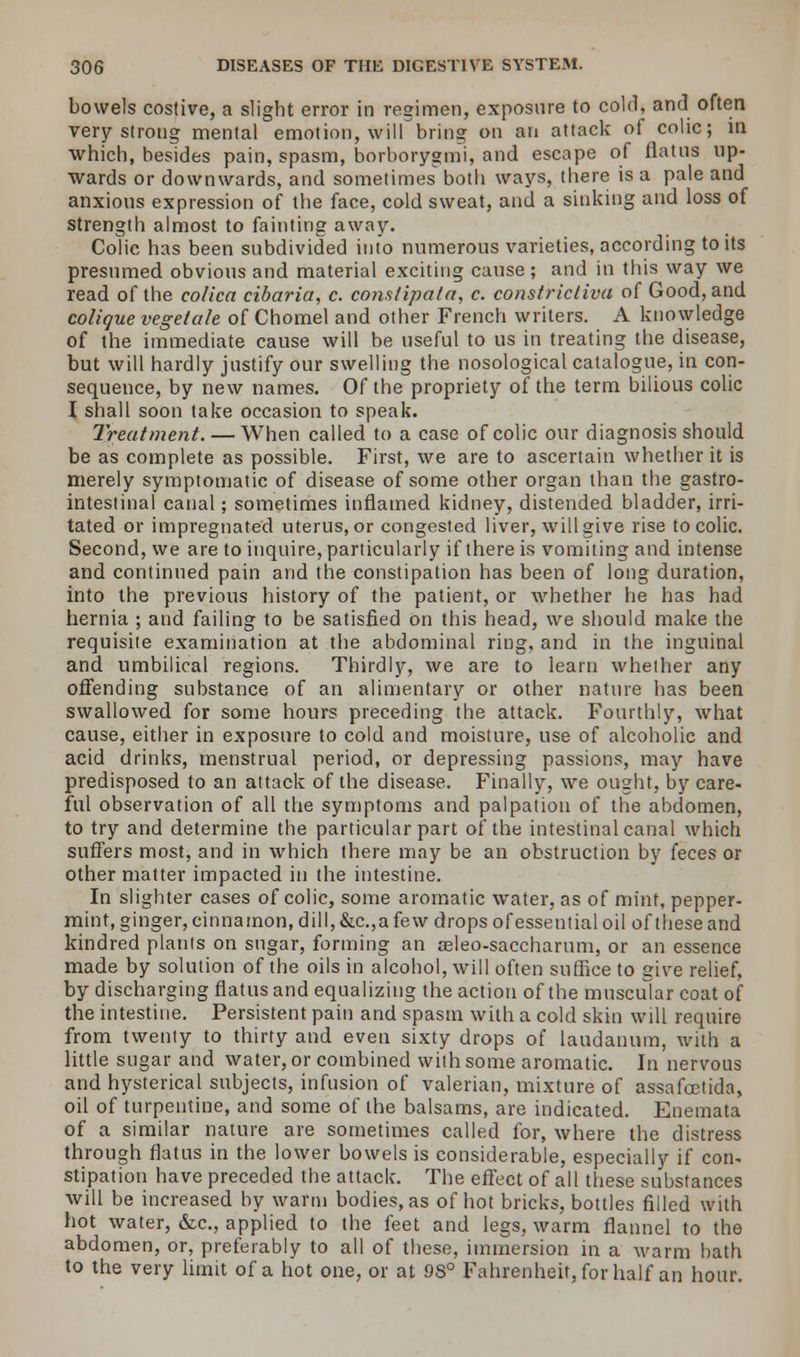 bowels costive, a slight error in regimen, exposure to cold, and often very strong mental emotion, will bring on an attack of colic; in which, besides pain, spasm, borborygmi, and escape of flatus up- wards or downwards, and sometimes both ways, there is a pale and anxious expression of the face, cold sweat, and a sinking and loss of strength almost to fainting away. Colic has been subdivided into numerous varieties, according to its presumed obvious and material exciting cause; and in this way we read of the colica cibaria, c. constipata, c. constricliva of Good, and colique vegetate of Chomel and other French writers. A knowledge of the immediate cause will be useful to us in treating the disease, but will hardly justify our swelling the nosological catalogue, in con- sequence, by new names. Of the propriety of the term bilious colic I shall soon take occasion to speak. Treatment. — When called to a case of colic our diagnosis should be as complete as possible. First, we are to ascertain whether it is merely symptomatic of disease of some other organ than the gastro- intestinal canal; sometimes inflamed kidney, distended bladder, irri- tated or impregnated uterus, or congested liver, will give rise to colic. Second, we are to inquire, particularly if there is vomiting and intense and continued pain and the constipation has been of long duration, into the previous history of the patient, or whether he has had hernia ; and failing to be satisfied on this head, we should make the requisite examination at the abdominal ring, and in the inguinal and umbilical regions. Thirdly, we are to learn whether any offending substance of an alimentary or other nature has been swallowed for some hours preceding the attack. Fourthly, what cause, either in exposure to cold and moisture, use of alcoholic and acid drinks, menstrual period, or depressing passions, may have predisposed to an attack of the disease. Finally, we ought, by care- ful observation of all the symptoms and palpation of the abdomen, to try and determine the particular part of the intestinal canal which suffers most, and in which there may be an obstruction by feces or other matter impacted in the intestine. In slighter cases of colic, some aromatic water, as of mint, pepper- mint, ginger, cinnamon, dill, &c.,a fe w drops of essential oil of these and kindred plants on sugar, forming an aeleo-saccharum, or an essence made by solution of the oils in alcohol, will often suffice to give relief, by discharging flatus and equalizing the action of the muscular coat of the intestine. Persistent pain and spasm with a cold skin will require from twenty to thirty and even sixty drops of laudanum, with a little sugar and water, or combined with some aromatic. In nervous and hysterical subjects, infusion of valerian, mixture of assafcetida, oil of turpentine, and some of the balsams, are indicated. Enemata of a similar nature are sometimes called for, where the distress through flatus in the lower bowels is considerable, especially if con- stipation have preceded the attack. The effect of all these substances will be increased by warm bodies, as of hot bricks, bottles filled with hot water, &c, applied to the feet and legs, warm flannel to the abdomen, or, preferably to all of these, immersion in a warm bath to the very limit of a hot one, or at 9S° Fahrenheit, for half an hour.