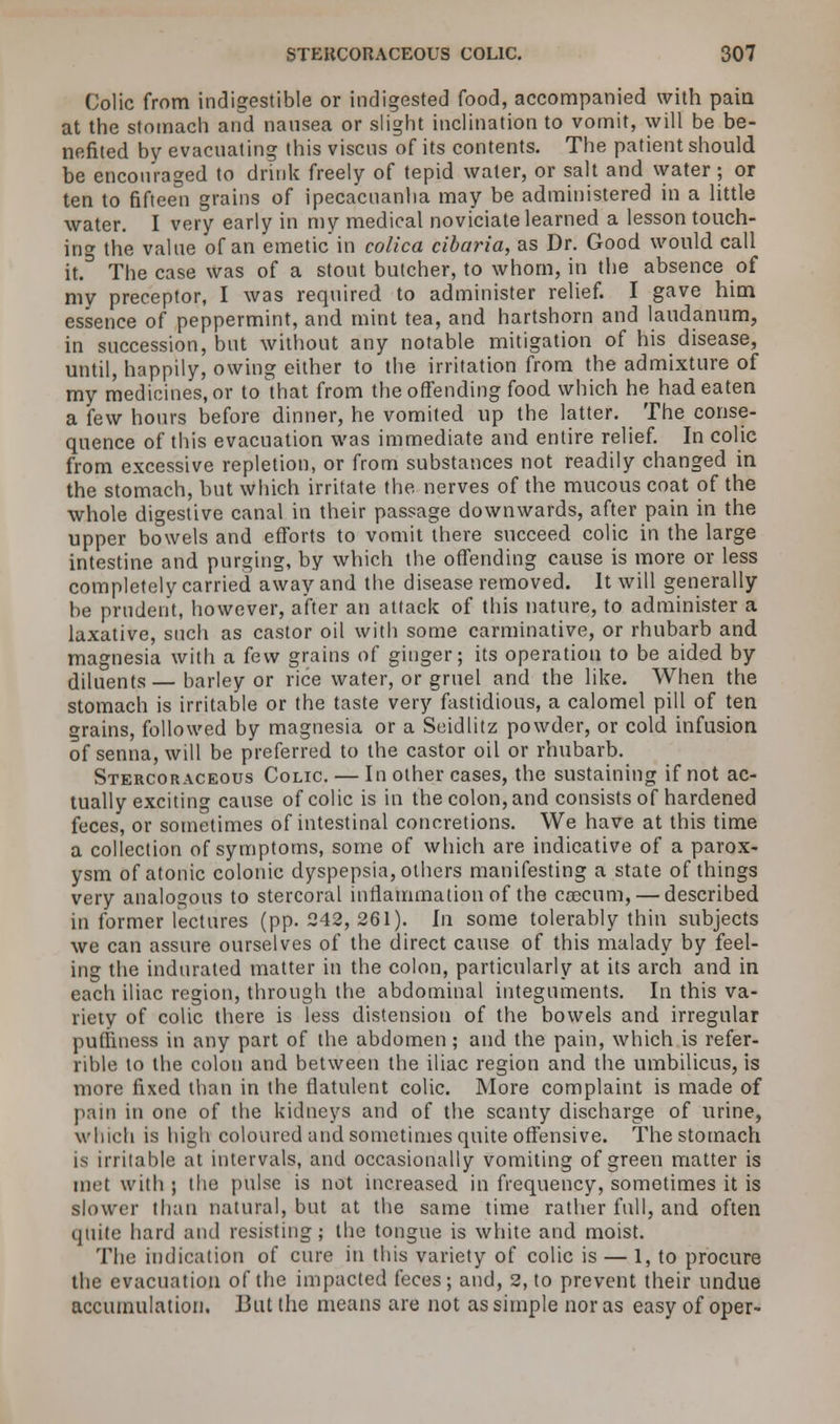 Colic from indigestible or indigested food, accompanied with pain at the stomach and nausea or slight inclination to vomit, will be be- nefited by evacuating this viscns of its contents. The patient should be encouraged to drink freely of tepid water, or salt and water; or ten to fifteen grains of ipecacuanha may be administered in a little water. I very early in my medical noviciate learned a lesson touch- ing the value of an emetic in colica cibaria, as Dr. Good would call it.D The case was of a stout butcher, to whom, in the absence of my preceptor, I was required to administer relief. I gave him essence of peppermint, and mint tea, and hartshorn and laudanum, in succession, but without any notable mitigation of his disease, until, happily, owing either to the irritation from the admixture of my medicines, or to that from the offending food which he had eaten a few hours before dinner, he vomited up the latter. The conse- quence of this evacuation was immediate and entire relief. In colic from excessive repletion, or from substances not readily changed in the stomach, but which irritate the nerves of the mucous coat of the whole digestive canal in their passage downwards, after pain in the upper bowels and efforts to vomit there succeed colic in the large intestine and purging, by which the offending cause is more or less completely carried away and the disease removed. It will generally be prudent, however, after an attack of this nature, to administer a laxative, such as castor oil with some carminative, or rhubarb and magnesia with a few grains of ginger; its operation to be aided by diluents—barley or rice water, or gruel and the like. When the stomach is irritable or the taste very fastidious, a calomel pill of ten grains, followed by magnesia or a Seidlitz powder, or cold infusion of senna, will be preferred to the castor oil or rhubarb. Stercoraceous Colic — In other cases, the sustaining if not ac- tually exciting cause of colic is in the colon, and consists of hardened feces, or sometimes of intestinal concretions. We have at this time a collection of symptoms, some of which are indicative of a parox- ysm of atonic colonic dyspepsia, others manifesting a state of things very analogous to stercoral inflammation of the ceecum,— described in former lectures (pp. 242, 261). In some tolerably thin subjects we can assure ourselves of the direct cause of this malady by feel- ing the indurated matter in the colon, particularly at its arch and in each iliac region, through the abdominal integuments. In this va- riety of colic there is less distension of the bowels and irregular puliiness in any part of the abdomen; and the pain, which is refer- rible to the colon and between the iliac region and the umbilicus, is more fixed than in the flatulent colic. More complaint is made of pain in one of the kidneys and of the scanty discharge of urine, which is high coloured and sometimes quite offensive. The stomach is irritable at intervals, and occasionally vomiting of green matter is met with ; the pulse is not increased in frequency, sometimes it is slower than natural, but at the same time rather full, and often quite hard and resisting; the tongue is white and moist. The indication of cure in this variety of colic is — 1, to procure the evacuation of the impacted feces; and, 2, to prevent their undue accumulation. But the means are not as simple nor as easy of oper-