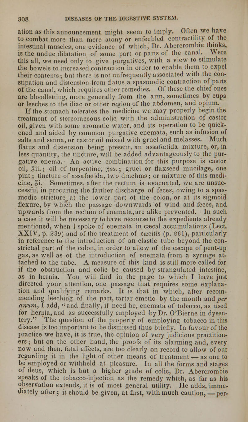 ation as this announcement might seem to imply. Often we have to combat more than mere atony or enfeebled contractility of the intestinal muscles, one evidence of which, Dr. Abercrombie thinks, is the undue dilatation of some part or parts of the canal. Were this all, we need only to give purgatives, with a view to stimulate the bowels to increased contraction in order to enable them to expel their contents; but there is not unfrequently associated with the con- stipation and distension from flatus a spasmodic contraction of parts of the canal, which requires other remedies. Of these the chief ones are bloodletting, more generally from the arm, sometimes by cups or leeches to the iliac or other region of the abdomen, and opium. If the stomach tolerates the medicine we may properly begin the treatment of stercoraceous colic with the administration of castor oil, given with some aromatic water, and its operation to be quick- ened and aided by common purgative enemata, such as infusion of salts and senna, or castor oil mixed with gruel and melasses. Much flatus and distension being present, an assafcetida mixture, or, in less quantity, the tincture, will be added advantageously to the pur- gative enema. An active combination for this purpose is castor oil, §ii.; oil of turpentine, gss.; gruel or flaxseed mucilage, one pint; tincture of assafcetida, two drachms ; or mixture of this medi- cine, 3i. Sometimes, after the rectum is evacuated, we are unsuc- cessful in procuring the farther discharge of feces, owing to a spas- modic stricture at the lower part of the colon, or at its sigmoid flexure, by which the passage downwards 'of wind and feces, and upwards from the rectum of enemata, are alike prevented. In such a case it will be necessary to have recourse to the expedients already mentioned, when I spoke of enemata in caecal accumulations (Lect. XXIV, p. 239) and of the treatment of csecitis (p. 261), particularly in reference to the introduction of an elastic tube beyond the con- stricted part of the colon, in order to allow of the escape of pent-up gas, as well as of the introduction of enemata from a syringe at- tached to the tube. A measure of this kind is still more called for if the obstruction and colic be caused by strangulated intestine, as in hernia. You will find in the page to which I have just directed your attention, one passage that requires some explana- tion and qualifying remarks. It is that in which, after recom- mending leeching of the part, tartar emetic by the mouth and per anum, I add, and finally, if need be, enemata of tobacco, as used for hernia, and as successfully employed by Dr. O'Bieme in dysen- tery. The question of the property of employing tobacco in this disease is too important to be dismissed thus briefly. In favour of the practice we have, it is true, the opinion of very judicious practition- ers ; but on the other hand, the proofs of its alarming and, every now and then, fatal effects, are loo clearly on record to allow of our regarding it in the light of other means of treatment — as one to be employed or withheld at pleasure. In all the forms and stages of ileus, which is but a higher grade of colic, Dr. Abercrombie speaks of the tobacco-injection as the remedy which, as far as his observation extends, it is of most general utility. He adds, imme- diately after ; it should be given, at first, with much caution, — per-