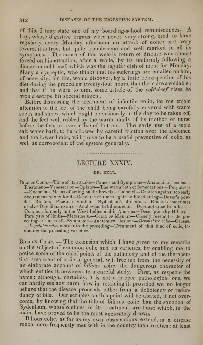 of this, I may stale one of my boarding-school reminiscences. A boy, whose digestive organs were never very strong, used to have regularly every Monday afternoon an attack of colic; not very severe, it is true, but quite troublesome and well marked in all its symptoms. The cause of this weekly return of disease was almost forced on his attention, after a while, by its uniformly following a dinner on cold beef, which was the regular dish of meat for Monday. Many a dyspeptic, who thinks that his sufferings are entailed on him, of necessity, for life, would discover, by a little retrospection of his diet during the preceding twenty-four hours, that these are avoidable; and that if he were to omit some article of the cold-beef class, he would escape his special ailment. Before dismissing the treatment of infantile colic, let me enjoin attention to the feet of the child being carefully covered with warm socks and shoes, which ought occasionally in the day to be taken off, and the feet well rubbed by the warm hands of its mother or nurse before the fire, or over a flue of hot air. The early use of a tepid salt water bath, to be followed by careful friction over the abdomen and the lower limbs, will prove to be a useful preventive of colic, as well as corroborant of the system generally. LECTURE XXXIV. DR. BELL. Bilious Colic—Time of its attacks—Causes and Symptoms—Anatomical lesions— Treatment—Venesection—Opiates—The warm bath or fomentations—Purgatives —Enemata—Means of acting on the bowels—Calomel—Caution against too early excitement of any kind—Recourse at times again to bloodletting—Dover's pow- der—Blisters—Practice by others—Sydenham's directions—Emetics sometimes used.—Dry Bellyache—Analogous to bilious colic—Does not arise from lead— Common formerly in the West Indies and in America—Description by Hillary— Paralysis of limbs—Metastasis.—Colic of Madrid—Closely resembles the pre- ceding—Causes of—Symptoms—Anatomical lesions—Devonshire colic—Causes. — Vegetable colic, similar to the preceding—Treatment of this kind of colic, in- cluding the preceding varieties. Bilious Colic. — The extension which I have given to my remarks on the subject of common colic and its varieties, by enabling me to notice some of the chief points of the pathology and of the therapeu- tical treatment of colic in general, will free me from the necessity of an elaborate account of bilious colic, the dangerous character of which entitles it, however, to a careful study. First, as respects the name: although, certainly, it is not a proper pathological one, we can hardly see any harm now in retaining it, provided we no longer believe that the disease proceeds either from a deficiency or redun- dancy of bile. Our scruples on this point will be abated, if not over- come, by knowing that the title of bilious colic has the sanction of Sydenham, whose outlines of its treatment are those which, in the main, have proved to be the most accurately drawn. Bilious colic, as far as my own observations extend, is a disease much more frequently met with in the country than in cities: at least