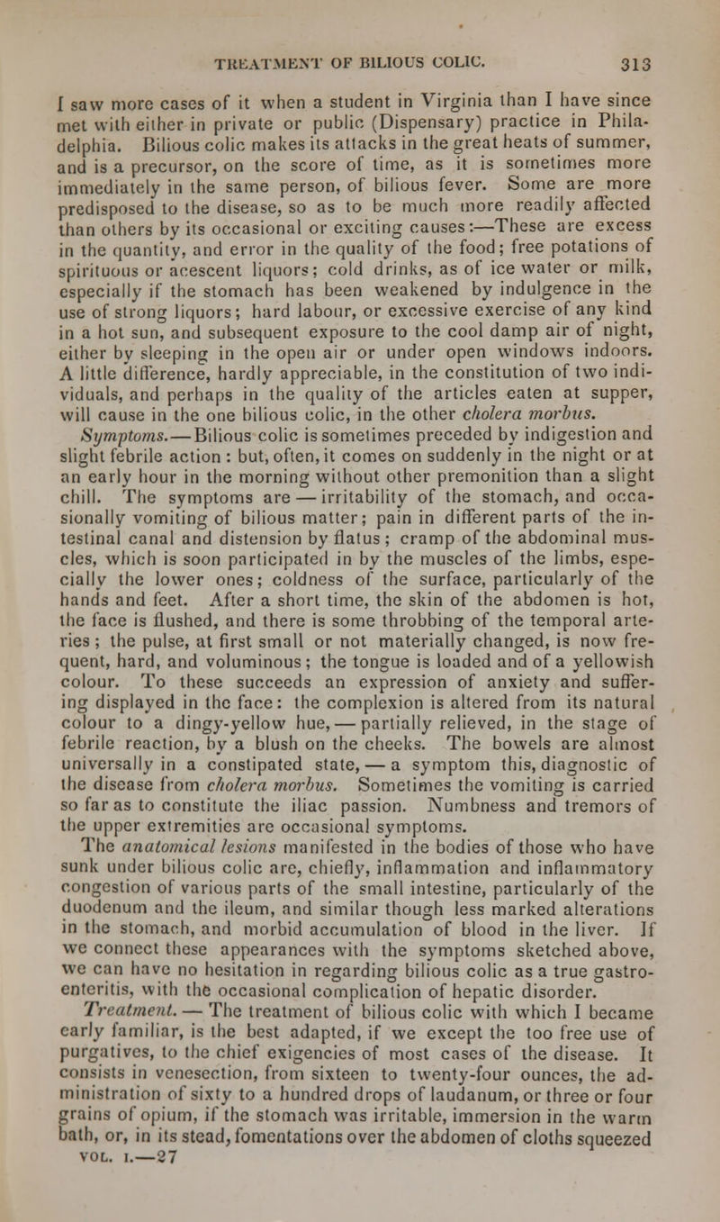 I saw more cases of it when a student in Virginia than I have since met with either in private or public (Dispensary) practice in Phila- delphia. Bilious colic makes its attacks in the great heats of summer, and is a precursor, on the score of time, as it is sometimes more immediately in the same person, of bilious fever. Some are more predisposed to the disease, so as to be much more readily affected than others by its occasional or exciting causes:—These are excess in the quantity, and error in the quality of the food; free potations of spirituous or acescent liquors; cold drinks, as of ice water or milk, especially if the stomach has been weakened by indulgence in the use of strong liquors; hard labour, or excessive exercise of any kind in a hot sun, and subsequent exposure to the cool damp air of night, either by sleeping in the open air or under open windows indoors. A little difference, hardly appreciable, in the constitution of two indi- viduals, and perhaps in the quality of the articles eaten at supper, will cause in the one bilious colic, in the other cholera morbus. Symptoms. — Bilious colic is sometimes preceded by indigestion and slight febrile action : but, often, it comes on suddenly in the night or at an early hour in the morning without other premonition than a slight chill. The symptoms are — irritability of the stomach, and occa- sionally vomiting of bilious matter; pain in different parts of the in- testinal canal and distension by flatus; cramp of the abdominal mus- cles, which is soon participated in by the muscles of the limbs, espe- cially the lower ones; coldness of the surface, particularly of the hands and feet. After a short time, the skin of the abdomen is hot, the face is flushed, and there is some throbbing of the temporal arte- ries ; the pulse, at first small or not materially changed, is now fre- quent, hard, and voluminous; the tongue is loaded and of a yellowish colour. To these succeeds an expression of anxiety and suffer- ing displayed in the face: the complexion is altered from its natural colour to a dingy-yellow hue, — partially relieved, in the stage of febrile reaction, by a blush on the cheeks. The bowels are almost universally in a constipated state, — a symptom this, diagnostic of the disease from cholera morbus. Sometimes the vomiting is carried so far as to constitute the iliac passion. Numbness and tremors of the upper extremities are occasional symptoms. The anatomical lesions manifested in the bodies of those who have sunk under bilious colic are, chiefly, inflammation and inflammatory congestion of various parts of the small intestine, particularly of the duodenum and the ileum, and similar though less marked alterations in the stomach, and morbid accumulation of blood in the liver. If we connect these appearances with the symptoms sketched above, we can have no hesitation in regarding bilious colic as a true gastro- enteritis, with the occasional complication of hepatic disorder. Treatment. — The treatment of bilious colic with which I became early familiar, is the best adapted, if we except the too free use of purgatives, to the chief exigencies of most cases of the disease. It consists in venesection, from sixteen to twenty-four ounces, the ad- ministration of sixty to a hundred drops of laudanum, or three or four grains of opium, if the stomach was irritable, immersion in the warm bath, or, in its stead, fomentations over the abdomen of cloths squeezed vol. 1.—27