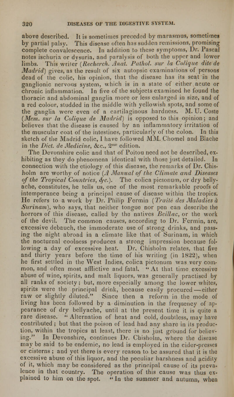 above described. It is sometimes preceded by marasmus, sometimes by partial palsy. This disease often has sudden remissions, promising complete convalescence. In addition to these symptoms, Dr. Pascal notes ischuria or dvsuria, and paralysis of both the upper and lower limbs. This writer (Recherch. Anal. Pathol, stir la Colique dite de Madrid) gives, as the result of six autopsic examinations of persons dead of the colic, his opinion, that the disease has its seat in the ganglionic nervous system, which is in a state of either acute or chronic inflammation. In five of the subjects examined he found the thoracic and abdominal ganglia more or less enlarged in size, and of a red colour, studded in the middle with yellowish spots, and some of the ganglia were even of a cartilaginous hardness. M. U. Coste (Mem. sur la Colique de Madrid) is opposed to this opinion; and believes that the disease is caused by an inflammatory irritation of the muscular coat of the intestines, particularly of the colon. In this sketch of the Madrid colic, I have followed MM. Chomel and Blache in the Diet, de Medicine, &c, 2' edition. The Devonshire colic and that of Poitou need not be described, ex- hibiting as they do phenomena identical with those just detailed. In connection with the etiology of this disease, the remarks of Dr. Chis- holm are worthy of notice (A Manual of the Climate and Diseases of the Tropical Countries, eye.). The colica pictonum, or dry belly- ache, constitutes, he tells us, one of the most remarkable proofs of intemperance being a principal cause of disease within the tropics. He refers to a work by Dr. Philip Fermin (Traile des Maladies a Surinam), who says, that neither tongue nor pen can describe the horrors of this disease, called by the natives Beillac, or the work of the devil. The common causes, according to Dr. Fermin, are, excessive debauch, the immoderate use of strong drinks, and pass- ing the night abroad in a climate like that of Surinam, in which the nocturnal coolness produces a strong impression because fol- lowing a day of excessive heat. Dr. Chisholm relates, that five and thirty years before the time of his writing (in 1822), when he first settled in the West Indies, colica pictonum was very com- mon, and often most afflictive and fatal, At that time excessive abuse of wine, spirits, and malt liquors, was generally practised by all ranks of society; but, more especially among the lower whites, spirits were the principal drink, because easily procured—■ either raw or slightly diluted. Since then a reform in the mode of living has been followed by a diminution in the frequency of ap- pearance of dry bellyache, until at the present time it is quite a rare disease.  Alternation of heat and cold, doubtless, may have contributed; but that the poison of lead had any share in its produc- tion, within the tropics at least, there is no just ground for believ- ing. In Devonshire, continues Dr. Chisholm, where the disease may be said to be endemic, no lead is employed in the cider-presses or cisterns ; and yet there is every reason to be assured that it is the excessive abuse of this liquor, and the peculiar harshness and acidity of it, which may be considered as the principal cause of its preva- lence in that country. The operation of this cause was thus ex- plained to him on the spot. u In the summer and autumn, when