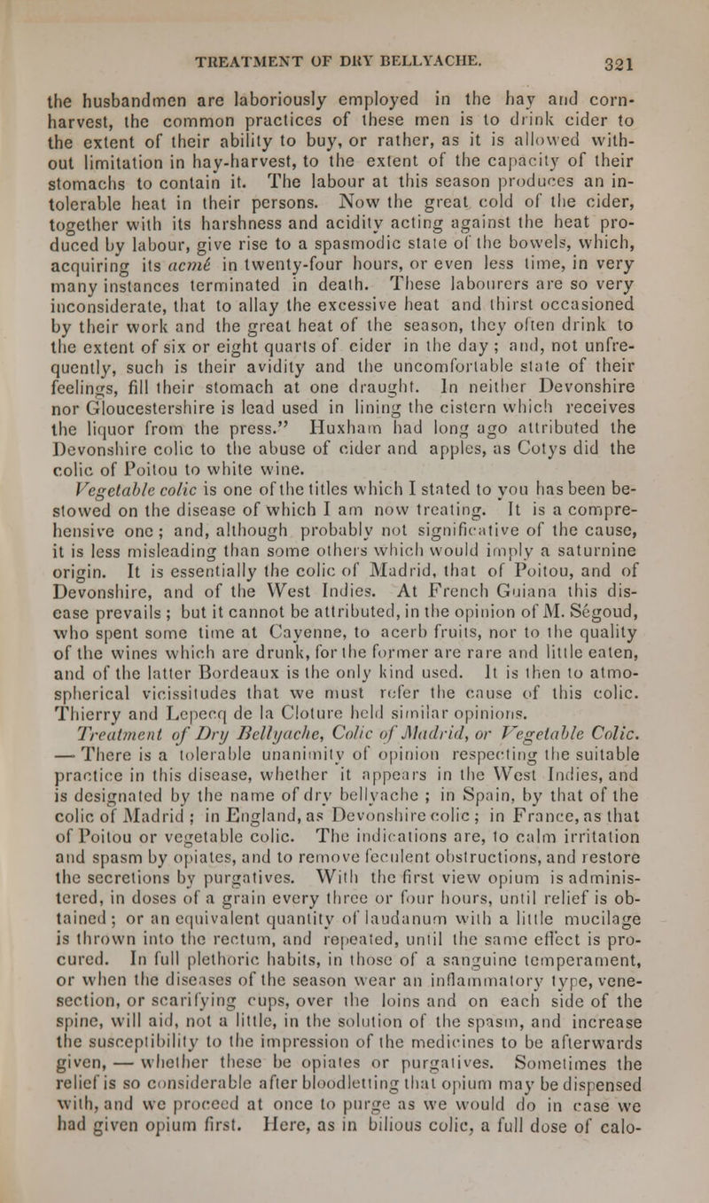 the husbandmen are laboriously employed in the hay and corn- harvest, the common practices of these men is to drink cider to the extent of their ability to buy, or rather, as it is allowed with- out limitation in hay-harvest, to the extent of the capacity of their stomachs to contain it. The labour at this season produces an in- tolerable heat in their persons. Now the great cold of the cider, together with its harshness and acidity acting against the heat pro- duced by labour, give rise to a spasmodic state of the bowels, which, acquiring its acmi in twenty-four hours, or even less lime, in very many instances terminated in death. These labourers are so very inconsiderate, that to allay the excessive heat and thirst occasioned by their work and the great heat of the season, they often drink to the extent of six or eight quarts of cider in the day ; and, not unfre- quently, such is their avidity and the uncomfortable state of their feelings, fill their stomach at one draught. In neither Devonshire nor Gloucestershire is lead used in lining the cistern which receives the liquor from the press. Huxharn had long ago attributed the Devonshire colic to the abuse of cider and apples, as Cotys did the colic of Poitou to white wine. Vegetable colic is one of the titles which I stated to you has been be- stowed on the disease of which I am now treating. It is a compre- hensive one; and, although probably not significative of the cause, it is less misleading than some others which would imply a saturnine origin. It is essentially the colic of Madrid, that of Poitou, and of Devonshire, and of the West Indies. At French Guiana this dis- ease prevails ; but it cannot be attributed, in the opinion of M. Segoud, who spent some time at Cayenne, to acerb fruits, nor to the quality of the wines which are drunk, for the former are rare and little eaten, and of the latter Bordeaux is the only kind used. It is then to atmo- spherical vicissitudes that we must refer the cause of this colic. Thierry and Lepecq de la Cloture hold similar opinions. Treatment of Dry Bellyache, Colic of Madrid, or Vegetable Colic. — There is a tolerable unanimity of opinion respecting the suitable practice in this disease, whether it appears in the West Indies, and is designated by the name of dry bellyache ; in Spain, by that of the colic of Madrid ; in England, as Devonshire colic ; in France, as that of Poitou or vegetable colic. The indications are, to calm irritation and spasm by opiates, and to remove feculent obstructions, and restore the secretions by purgatives. With the first view opium is adminis- tered, in doses of a grain every three or four hours, until relief is ob- tained ; or an equivalent quantity of laudanum with a little mucilage is thrown into the rectum, and repeated, until the same effect is pro- cured. In full plethoric habits, in those of a sanguine temperament, or when the diseases of the season wear an inflammatory type, vene- section, or scarifying cups, over the loins and on each side of the spine, will aid, not a little, in the solution of the spasm, and increase the susceptibility to the impression of the medicines to be afterwards given, — whether these be opiates or purgatives. Sometimes the relief is so considerable after bloodletting that opium may be dispensed with, and we proceed at once to purge as we would do in case we had given opium first. Here, as in bilious colic, a full dose of calo-
