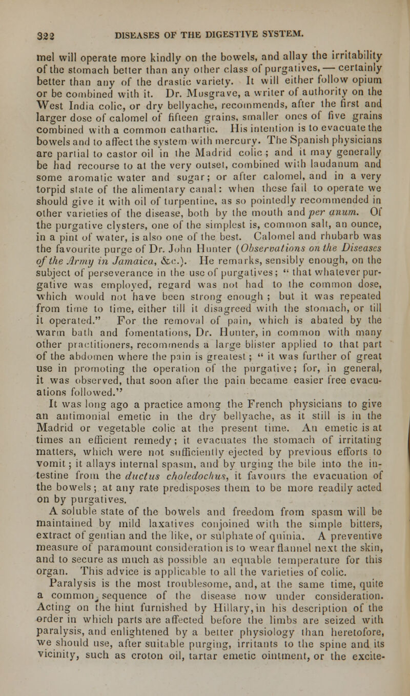 mel will operate more kindly on the bowels, and allay the irritability of the stomach better than any other class of purgatives,— certainly better than any of the drastic variety. It will either follow opium or be combined with it. Dr. Musgrave, a writer of authority on the West India colic, or dry bellyache, recommends, after the first and larger dose of calomel of fifteen grains, smaller ones of five grains combined with a common cathartic. His intention is to evacuate the bowels and to affect the system with mercury. The Spanish physicians are partial to castor oil in the Madrid colic ; and it may generally be had recourse to at the very outset, combined with laudanum and some aromatic water and sugar; or after calomel, and in a very torpid state of the alimentary canal: when these fail to operate we should give it with oil of turpentine, as so pointedly recommended in other varieties of the disease, both by the mouth and^er anum. Of the purgative clysters, one of the simplest is, common salt, an ounce, in a pint ol' water, is also one of the best. Calomel and rhubarb was the favourite purge of Dr. John Hunter (Observations on the Diseases of the Army in Jamaica, &c). He remarks, sensibly enough, on the subject of perseverance in the use of purgatives; '• that whatever pur- gative was employed, regard was not had to the common dose, which would not have been strong enough ; but it was repeated from time to time, either till it disagreed with the stomach, or till it operated. For the removal of pain, which is abated by the warm bath and fomentations, Dr. Hunter, in common with many other practitioners, recommends a large blister applied to that part of the abdomen where the pain is greatest;  it was further of great use in promoting the operation of the purgative; for, in general, it was observed, that soon after the pain became easier free evacu- ations followed. It was long ago a practice among the French physicians to give an antimonial emetic in the dry bellyache, as it still is in the Madrid or vegetable colic at the present time. An emetic is at times an efficient remedy; it evacuates the stomach of irritating matters, which were not sufficiently ejected by previous efforts to vomit; it allays internal spasm, and by urging the bile into the in- testine from the ductus choledochus, it favours the evacuation of the bowels; at any rate predisposes them to be more readily acted on by purgatives. A soluble state of the bowels and freedom from spasm will be maintained by mild laxatives conjoined with the simple bitters, extract of gentian and the like, or sulphate of quinia. A preventive measure of paramount consideration is to wear flannel next the skin, and to secure as much as possible an equable temperature for this organ. This advice is applicable to all the varieties of colic. Paralysis is the most troublesome, and, at the same time, quite a common^ sequence of the disease now under consideration. Acting on the hint furnished by Hillary, in his description of the order in which parts are affected before the limbs are seized with paralysis, and enlightened by a better physiology than heretofore, we should use, after suitable purging, irritants to the spine and its vicinity, such as croton oil, tartar emetic ointment, or the excite-