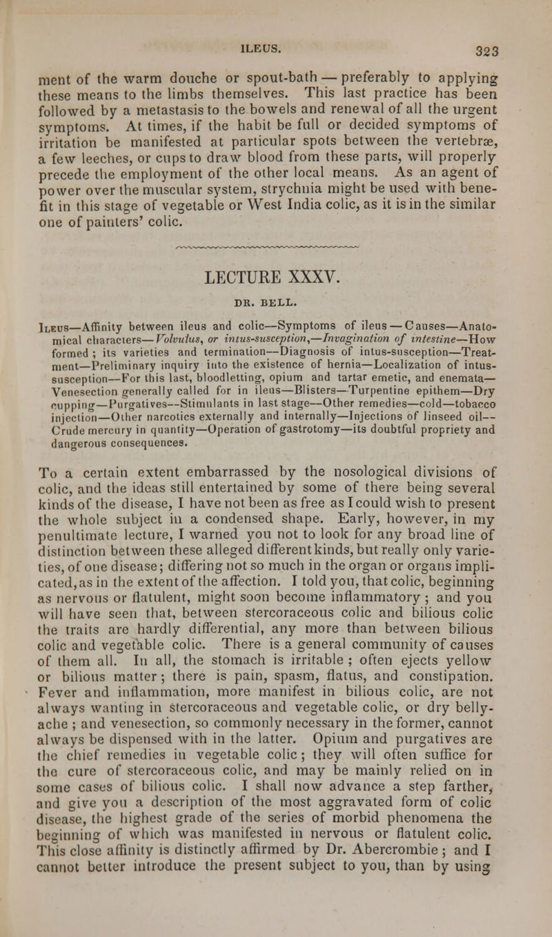 ment of the warm douche or spout-bath — preferably to applying these means to the limbs themselves. This last practice has been followed by a metastasis to the bowels and renewal of all the urgent symptoms. At times, if the habit be full or decided symptoms of irritation be manifested at particular spots between the vertebra;, a few leeches, or cups to draw blood from these parts, will properly precede the employment of the other local means. As an agent of power over the muscular system, strychnia might be used with bene- fit in this stage of vegetable or West India colic, as it is in the similar one of painters' colic. LECTURE XXXV. DR. BELL. ]LEUS—AfTinity between ileus and colic—Symptoms of ileus — Causes—Anato- mical characters—Volvulus, or intussusception,—Invagination of intestine—How formed ; its varieties and termination—Diagnosis of intus-susception—Treat- ment—Preliminary inquiry into the existence of hernia—Localization of intus- susception—For this last, bloodletting, opium and tartar emetic, and enemata— Venesection generally called for in ileus—Blisters—Turpentine epithem—Dry cupping—Purgatives—Stimulants in last stage—Other remedies—cold—tobacco injection—Other narcotics externally and internally—Injections of linseed oil— Crude mercury in quantity—Operation of gastrotomy—its doubtful propriety and dangerous consequences. To a certain extent embarrassed by the nosological divisions of colic, and the ideas still entertained by some of there being several kinds of the disease, I have not been as free as I could wish to present the whole subject in a condensed shape. Early, however, in my penultimate lecture, I warned you not to look for any broad line of distinction between these alleged different kinds, but really only varie- ties, of one disease; differing not so much in the organ or organs impli- cated, as in the extent of the affection. I told you, that colic, beginning as nervous or flatulent, might soon become inflammatory ; and you will have seen that, between stercoraceous colic and bilious colic the traits are hardly differential, any more than between bilious colic and vegetable colic. There is a general community of causes of them all. In all, the stomach is irritable ; often ejects yellow or bilious matter; there is pain, spasm, flatus, and constipation. Fever and inflammation, more manifest in bilious colic, are not always wanting in stercoraceous and vegetable colic, or dry belly- ache ; and venesection, so commonly necessary in the former, cannot always be dispensed with in the latter. Opium and purgatives are the chief remedies in vegetable colic; they will often suffice for the cure of stercoraceous colic, and may be mainly relied on in some cases of bilious colic. I shall now advance a step farther, and give you a description of the most aggravated form of colic disease, the highest grade of the series of morbid phenomena the beginning of which was manifested in nervous or flatulent colic. This close affinity is distinctly affirmed by Dr. Abercrombie ; and I cannot better introduce the present subject to you, than by using
