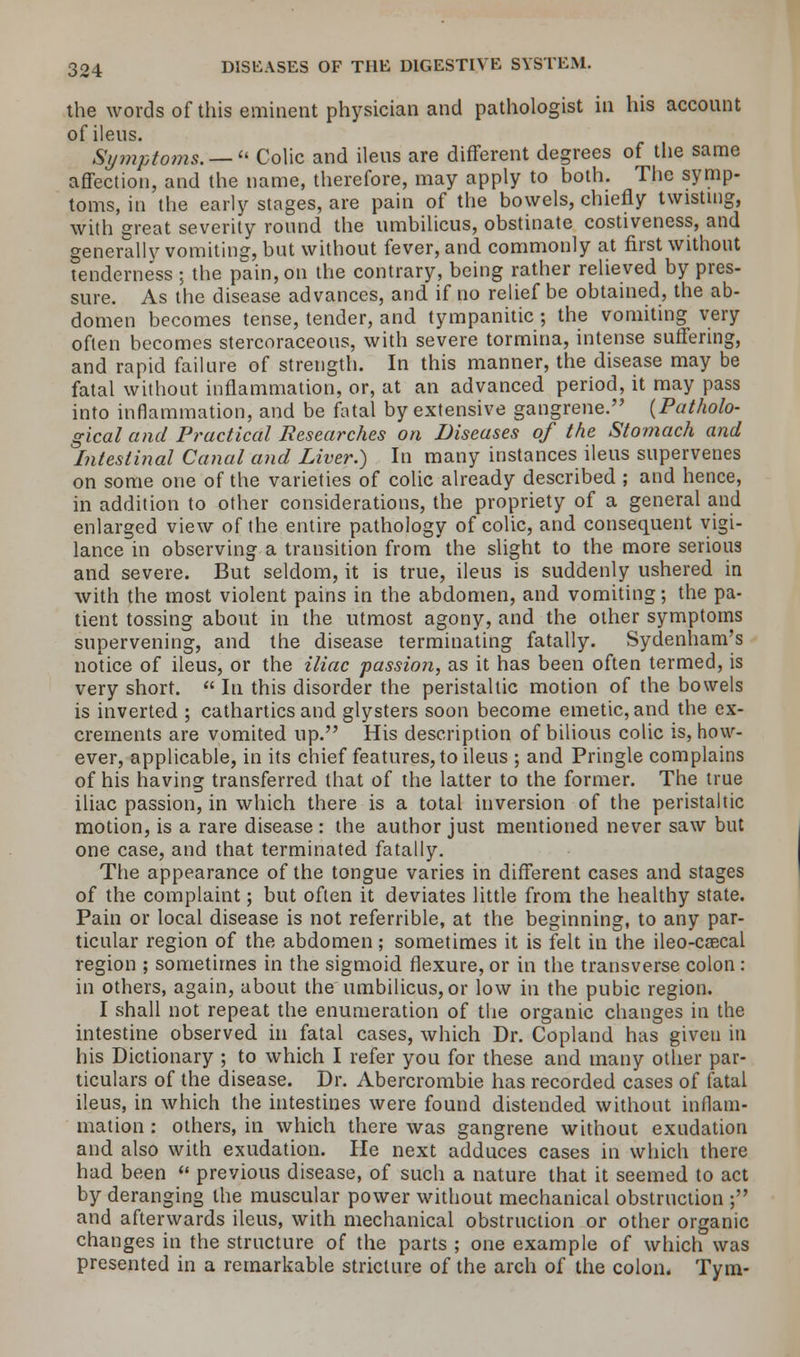 the words of this eminent physician and pathologist in his account of ileus. Symptoms. —  Colic and ileus are different degrees of the same affection, and the name, therefore, may apply to both. The symp- toms, in the early stages, are pain of the bowels, chiefly twisting, with great severity round the umbilicus, obstinate costiveness, and generally vomiting, but without fever, and commonly at first without tenderness ; the pain, on the contrary, being rather relieved by pres- sure. As the disease advances, and if no relief be obtained, the ab- domen becomes tense, tender, and tympanitic ; the vomiting very often becomes stercoraceous, with severe tormina, intense suffering, and rapid failure of strength. In this manner, the disease may be fatal without inflammation, or, at an advanced period, it may pass into inflammation, and be fatal by extensive gangrene. (Patholo- gical and Practical Researches on Diseases of the Stomach and Intestinal Canal and Liver.) In many instances ileus supervenes on some one of the varieties of colic already described ; and hence, in addition to other considerations, the propriety of a general and enlarged view of the entire pathology of colic, and consequent vigi- lance in observing a transition from the slight to the more serious and severe. But seldom, it is true, ileus is suddenly ushered in with the most violent pains in the abdomen, and vomiting; the pa- tient tossing about in the utmost agony, and the other symptoms supervening, and the disease terminating fatally. Sydenham's notice of ileus, or the iliac passion, as it has been often termed, is very short.  In this disorder the peristaltic motion of the bowels is inverted ; cathartics and glysters soon become emetic, and the ex- crements are vomited up. His description of bilious colic is, how- ever, applicable, in its chief features, to ileus ; and Pringle complains of his having transferred that of the latter to the former. The true iliac passion, in which there is a total inversion of the peristaltic motion, is a rare disease : the author just mentioned never saw but one case, and that terminated fatally. The appearance of the tongue varies in different cases and stages of the complaint; but often it deviates little from the healthy state. Pain or local disease is not referrible, at the beginning, to any par- ticular region of the abdomen; sometimes it is felt in the ileo-caecal region ; sometimes in the sigmoid flexure, or in the transverse colon : in others, again, about the umbilicus,or low in the pubic region. I shall not repeat the enumeration of the organic changes in the intestine observed in fatal cases, which Dr. Copland has given in his Dictionary ; to which I refer you for these and many other par- ticulars of the disease. Dr. Abercrombie has recorded cases of fatal ileus, in which the intestines were found distended without inflam- mation : others, in which there was gangrene without exudation and also with exudation. He next adduces cases in which there had been  previous disease, of such a nature that it seemed to act by deranging the muscular power without mechanical obstruction ; and afterwards ileus, with mechanical obstruction or other organic changes in the structure of the parts ; one example of which was presented in a remarkable stricture of the arch of the colon. Tym-