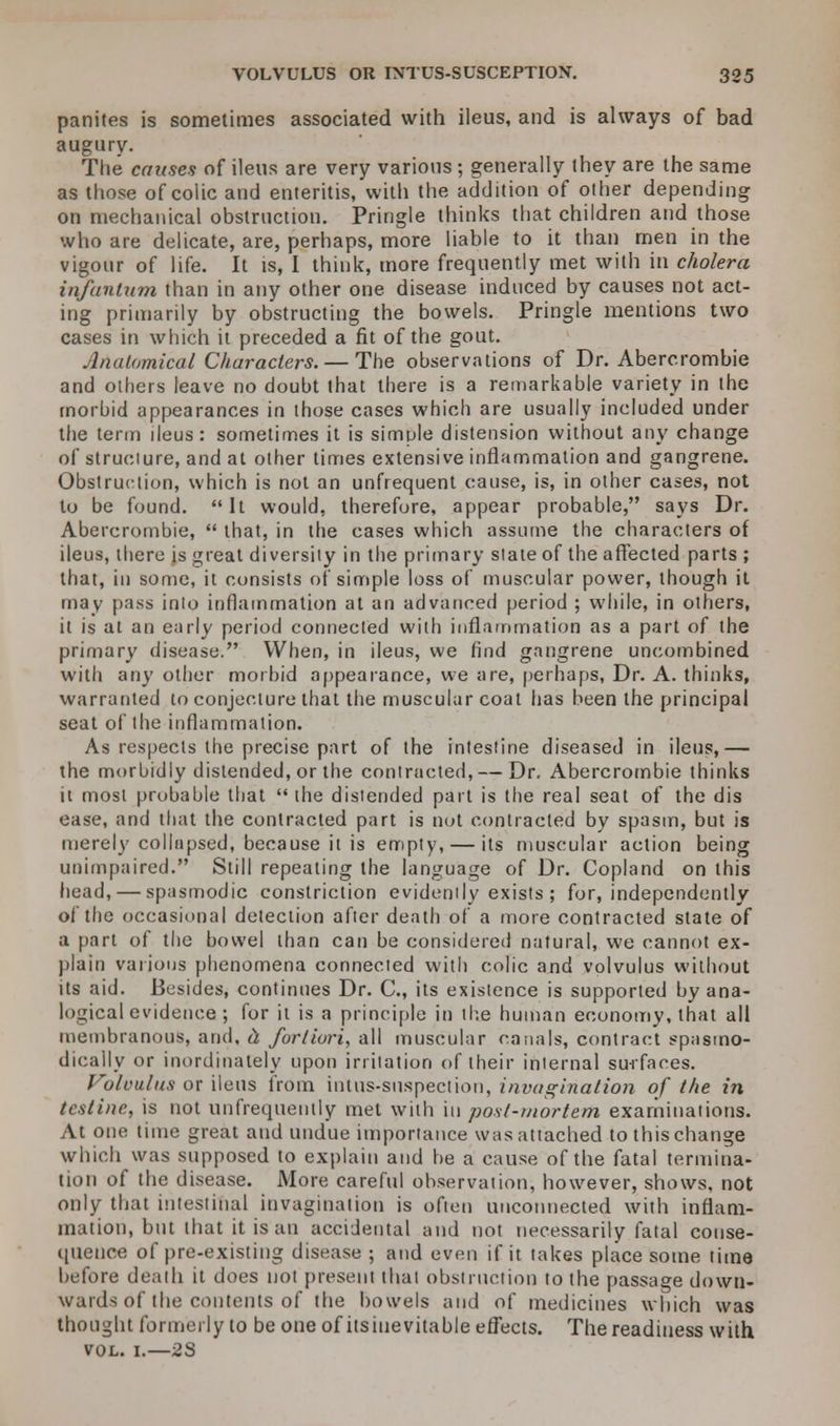 panites is sometimes associated with ileus, and is always of bad augury. The causes of ileus are very various ; generally they are the same as those of colic and enteritis, with the addition of other depending on mechanical obstruction. Pringle thinks that children and those who are delicate, are, perhaps, more liable to it than men in the vigour of life. It is, I think, more frequently met with in cholera infantum than in any other one disease induced by causes not act- ing primarily by obstructing the bowels. Pringle mentions two cases in which it preceded a fit of the gout. Anat<jmical Characters. — The observations of Dr. Abercrombie and others leave no doubt that there is a remarkable variety in the morbid appearances in those cases which are usually included under the term deus: sometimes it is simple distension without any change of struciure, and at other times extensive inflammation and gangrene. Obstruction, which is not an unfrequent cause, is, in other cases, not to be found. It would, therefore, appear probable, says Dr. Abercrombie,  that, in the cases which assume the characters of ileus, there is great diversity in the primary state of the affected parts ; that, in some, it consists of simple loss of muscular power, though it may pass into inflammation at an advanced period ; while, in others, it is at an early period connected with inflammation as a part of the primary disease. When, in ileus, we find gangrene uncombined with any other morbid appearance, we are, perhaps, Dr. A. thinks, warranted to conjecture that the muscular coat has been the principal seat of the inflammation. As respects the precise part of the intestine diseased in ileus,— the morbidly distended, or the contracted, — Dr. Abercrombie thinks it most probable that  the distended part is the real seat of the dis ease, and that the contracted part is not contracted by spasm, but is merely collapsed, because it is empty, — its muscular action being unimpaired. Still repeating the language of Dr. Copland on this head, — spasmodic constriction evidently exists ; for, independently of the occasional detection after death of a more contracted state of a part of the bowel than can be considered natural, we cannot ex- plain various phenomena connected with colic and volvulus without its aid. Besides, continues Dr. C, its existence is supported by ana- logical evidence ; for it is a principle in the human economy, that all membranous, and, h fortiori, all muscular canals, contract spasmo- dically or inordinately upon irritation of their internal surfaces. Volvulus or ileus from intus-siispection, invagination of the in testine, is not unfrequeiitly met with in post-mortem examinations. At one time great and undue importance was attached to this change which was supposed to explain and he a cause of the fatal termina- tion of the disease. More careful observation, however, shows, not only that intestinal invagination is often unconnected with inflam- mation, but that it is an accidental and not necessarily fatal conse- quence of pre-existing disease ; and even if it takes place some time before death it does not present that obstruction to the passage down- wards of the contents of the bowels and of medicines which was thought formerly to be one of itsinevitable effects. The readiness with vol. 1.—23
