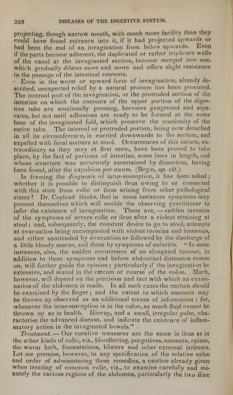 projecting, though narrow mouth, with much more facility than they could have found entrance into it, if it had projecied upwards or had been the end of an invagination from below upwards. Even if the parts become adherent, the duplicated or rather triplicate walls of the canal at the invaginated section, become merged into one, which gradually dilates more and more and offers slight resistance to the passage of the intestinal contents. • Even in the worst or upward form of invagination, already de- scribed, unexpected relief by a natural process has been procured. The internal part of the invagination, or the protruded section of the intestine on which the contents of the upper portion of the diges- tive tube are continually pressing, becomes gangrened and sepa- rates, but not until adhesions are ready to be formed at the outer base of the invaginated fold, which preserve the continuity of the entire tube. The internal or protruded portion, being now detached in all its circumference, is carried downwards to the rectum, and expelled with fecal matters at stool. Occurrences of this nature, ex- traordinary as they may at first seem, have been proved to take place, by the fact of portions of intestine, some lines in length, and whose structure was accurately ascertained by dissection, having been found, after the expulsion peranum. (Begin, op. cit.) In framing the diagnosis of intus-susception, it has been asked ; whether it is possible to distinguish ileus owing to or connected with this state from colic or ileus arising from other pathological states? Dr. Copland thinks, that in some instances symptoms may present themselves which will enable the observing practitioner to infer the existence of invagination. These are, — sudden invasion of the symptoms of severe colic or ileus after a violent straining at stool; and, subsequently, the constant desire to go to stool, attempts at evacuation being accompanied with violent tormina and tenesmus, and either unattended by evacuation or followed by the discharge of a little bloody mucus, and these by symptoms of enteritis. In some instances, also, the sudden occurrence of an elongated tumour, in addition to these symptoms and before abdominal distension comes on, will further guide the opinion ; particularly if the invagination be extensive, and seated in the crecum or course of the colon. Much, however, will depend on the precision and tact with which an exami- nation of the abdomen is made. In all such cases the rectum should be examined by the finger ; and the extent to which enemata may be thrown up observed as an additional means of information ; for, whenever the intus-susception is in the colon, as much fluid cannot be thrown up as in health. Hiccup, and a small, irregular pulse, cha- racterise the advanced disease, and indicate the existence of inflam- matory action in the invaginated bowels. Treatment. — Our curative measures are the same in ileus as in the other kinds of colic, viz., bloodletting, purgatives, enemata, opium, the warm bath, fomentations, blisters and other external irritants. Let me premise, however, to any specification of the relative value and order of administering these remedies, a caution already given when treating of common colic, viz., to examine carefully and mi- nutely the various regions of the abdomen, particularly the two iliac