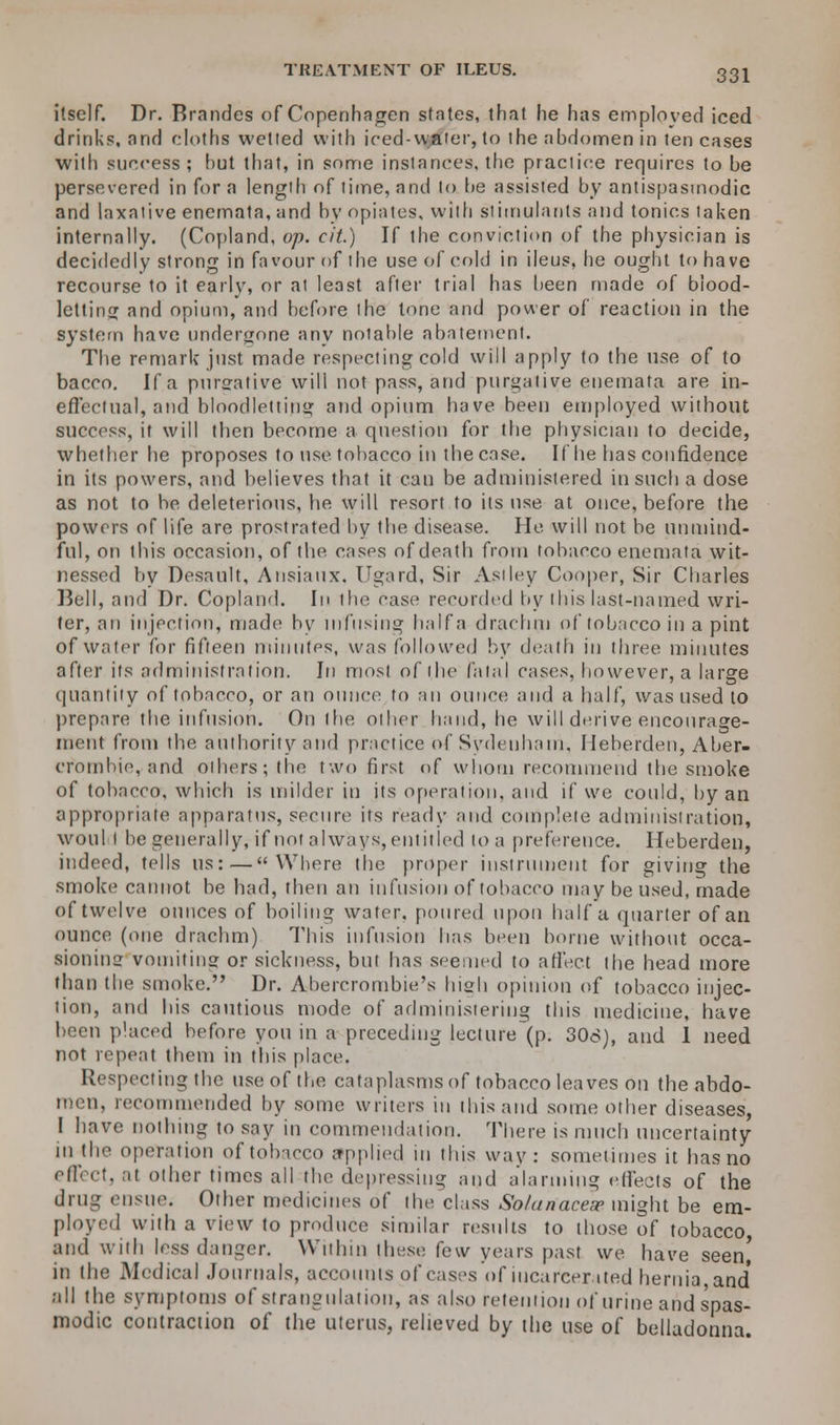 itself. Dr. Brandes of Copenhagen states, that he has employed iced drinks, and cloths wetted with iced-water, to ihe abdomen in ten cases witli success ; hut that, in some instances, the practice requires to be persevered in for a length of time, and to be assisted by antispasmodic and laxative enemata, and by opiates, with stimulants and tonics taken internally. (Copland, op. cit.) If the conviction of the physician is decidedly strong in favour of the use of cold in ileus, he ought to have recourse to it early, or at least after trial has been made of blood- letting and opium, and before the tone and power of reaction in the system have undergone any notable abatement. The remark just made respecting cold will apply to the use of to bacco. If a purgative will not pass, and purgative enemata are in- effectual, atid bloodletting and opium have been employed without success, it will then become a question for the physician to decide, whether he proposes to use tobacco in the case. If he has confidence in its powers, and believes that it can be administered in such a dose as not to be deleterious, he will resort to its use at once, before the powers of life are prostrated by the disease. He will not be unmind- ful, on this occasion, of the cases of death from tobacco enemata wit- nessed by Desault, Ansiaux. Ugard, Sir Asiley Cooper, Sir Charles Bell, and Dr. Copland. In the case recorded by ibis last-named wri- ter, an injection, made by infusing half a drachm of tobacco in a pint of water for fifteen minutes, was followed by death in three minutes after its administration. In most of the fatal cases, however, a large quantity of tobacco, or an ounce to an ounce and a half, was used to prepare the infusion. On the other hand, he will derive encourage- ment from the authority and practice of Sydenham. Ileberden, Aber- crombie, and others; the two first of whom recommend the smoke of tobacco, which is milder in its operation, and if wc could, by an appropriate apparatus, secure its ready and complete administration, woul i be generally, if not always, entitled to a preference. Heberden, indeed, tells us:—Where the proper instrument for giving the smoke cannot be had, then an infusion of tobacco may be used, made of twelve ounces of boiling water, poured upon half a quarter of an ounce (one drachm) This infusion has been borne without occa- sioning vomiting or sickness, but has seemed to affect the head more than the smoke. Dr. Abercrombie's lush opinion of tobacco injec- tion, and his cautious mode of administering this medicine, have been placed before you in a preceding lecture (p. 306), and 1 need not repeat them in this place. Respecting the use of the cataplasms of tobacco leaves on the abdo- men, recommended by some writers in this and some other diseases, I have nothing to say in commendation. There is much uncertainty in the operation of tobacco applied in this way: sometimes it has no effect, at other times all the depressing and alarming effects of the drug ensue. Other medicines of the class So/anaceip might be em- ployed with a view to produce similar results to those of tobacco and with less danger. Within these few years past we have seen' in the Medical Journals, accounts of cases of incarcerated hernia and' all the symptoms of strangulation, as also retention of urine arid spas- modic contraction of the uterus, relieved by the use of belladonna.