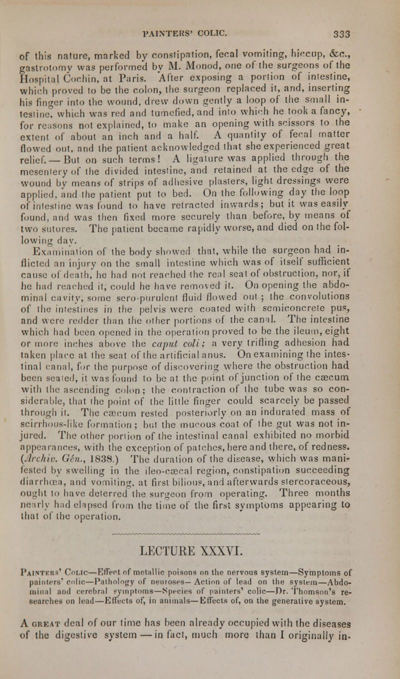 of this nature, marked by constipation, fecal vomiting, hiccup, &c, gastrotomv was performed by M. Monod, one of the surgeons of the Hospiu] Cochin, at Paris. After exposing a portion of intestine, which proved to be the colon, the surgeon replaced it, and, inserting his finger into the wound, drew down gently a loop of the small in- testine! which was red and tumefied, and into which he took a fancy, for reasons not explained, to make an opening with scissors to the extent of about an inch and a half. A quantity of fecal matter flowed out, and the patient acknowledged that she experienced great relief.—But on such terms! A ligature was applied through the mesentery of the divided intestine, and retained at the edge of the wound bv means of strips of adhesive plasters, light dressings were applied, and the patient put to bed. On the following day the loop of intestine was found to have retracted inwards; but it was easily found, and was then fixed more securely than before, by means of two sutures. The patient became rapidly worse, and died on the fol- lowing day. Examination of the body showed that, while the surgeon had in- flicted an injury on the small intestine which was of itself sufficient cause of death, he had not reached the real seal of obstruction, nor, if he had reached it, could he have removed it. On opening the abdo- minal cavity, some sero-purulent fluid flowed out ; the convolutions of the intestines in the pelvis were coated with semiconcrete pus, and were redder than the other portions of the canal. The intestine which had been opened in the operation proved to be the ileum, eight or more inches above the caput coli; a very trifling adhesion had taken place at the seat of the artificial anus. On examining the intes- tinal canal, for the purpose of discovering where the obstruction had been sealed, it was found to be at the point of junction of the caecum with the ascending colon; the contraction of the tube was so con- siderable, that the point of the little finger could scarcely be passed through it. The caecum rested posteriorly on an indurated mass of scirrhous-like formation; but the mucous coat of the gut was not in- jured. The other portion of the intestinal canal exhibited no morbid appearances, with the exception of patches, here and there, of redness. (Archiv. Gin., 1838.) The duration of the disease, which was mani- fested by swelling in the ileo-cascal region, constipation succeeding diarrhoea, and vomiting, at first bilious, and afterwards stercoraceous, ought to have deterred the surgeon from operating. Three months ne iily had elapsed from the time of the first symptoms appearing to that of the operation. LECTURE XXXVI. Paintkr^' Comc—Effect of metallic poisons on the nervous system—Symptoms of painters colic—Pathology of neuroses— Action of lead on the system—Abdo- minal and cerebral symptoms—Species of painters' colic—Dr. Thomson's re- searches on lead—Effects of, in animals—Effects of, on the generative system. A great deal of our time has been already occupied with the diseases of the digestive system — in fact, much more than I originally in-