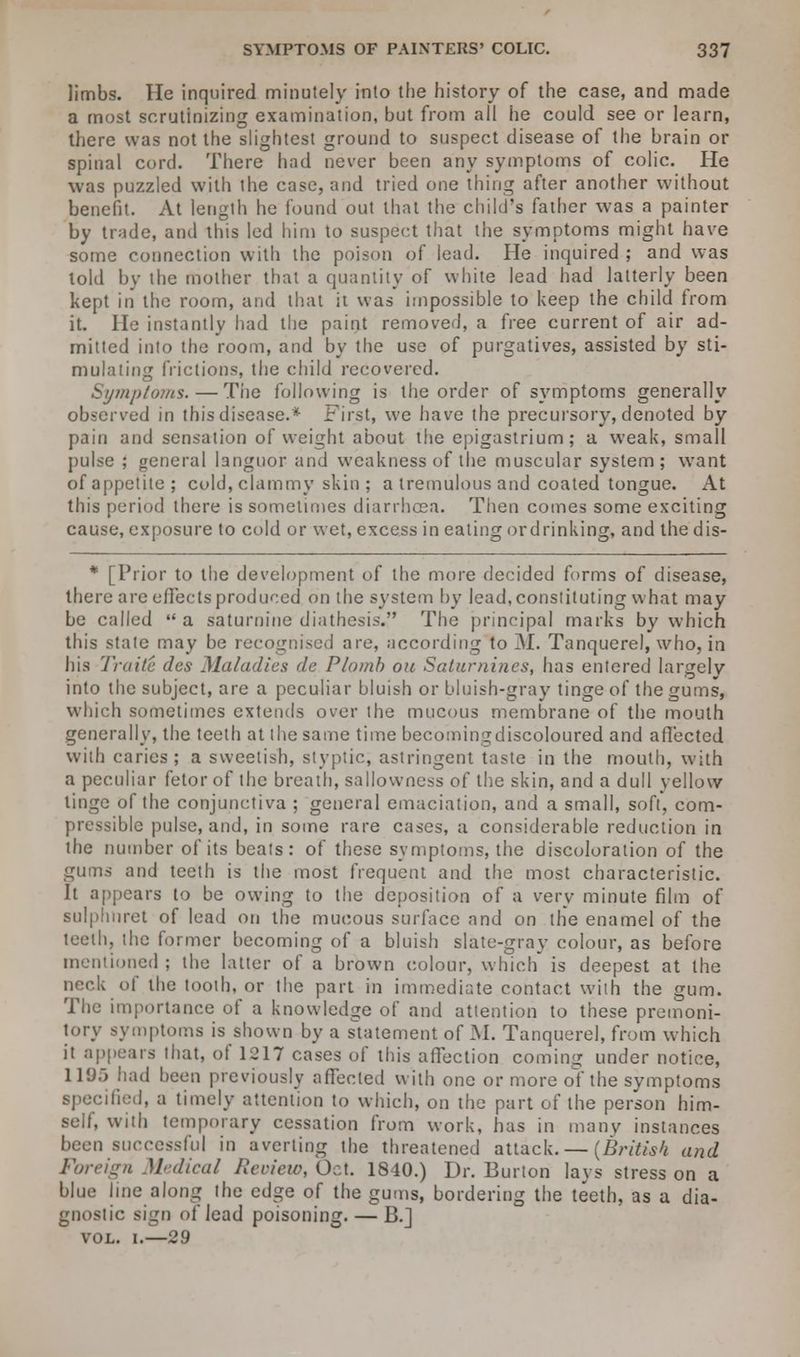 limbs. He inquired minutely into the history of the case, and made a most scrutinizing examination, but from all he could see or learn, there was not the slightest ground to suspect disease of the brain or spinal cord. There had never been any symptoms of colic. He was puzzled with the case, and tried one thing after another without benefit. At length he found out that the child's father was a painter by trade, and this led him to suspect that the symptoms might have some connection with the poison of lead. He inquired ; and was told by the mother that a quantity of white lead had latterly been kept in the room, and that ii was impossible to keep the child from it. He instantly had the paint removed, a free current of air ad- mitted into the room, and by the use of purgatives, assisted by sti- mulating frictions, the child recovered. Symptoms. — The following is the order of symptoms generally observed in this disease.* First, we have the precursory, denoted by pain and sensation of weight about the epigastrium; a weak, small pulse ; general languor and weakness of the muscular system; want ofappetite; cold, clammy skin ; a tremulous and coated tongue. At this period there is sometimes diarrhoea. Then comes some exciting cause, exposure to cold or wet, excess in eating ordrinking, and the dis- * [Prior to the development of the more decided forms of disease, there are effects produced on the system by lead, constituting what may be called  a saturnine diathesis. The principal marks by which this state may be recognised are, according to M. Tanquere), who, in his Traite des Maladies de Plomb ou Saturnines, has entered largely into the subject, are a peculiar bluish or bluish-gray tinge of the gums, which sometimes extends over the mucous membrane of the mouth generally, the teeth at the same time becomingdiscoloured and affected with caries; a sweetish, styptic, astringent taste in the mouth, with a peculiar fetor of the breath, sallowness of the skin, and a dull yellow tinge of the conjunctiva ; general emaciation, and a small, soft, com- pressible pulse, and, in some rare cases, a considerable reduction in the number of its beats: of these symptoms, the discoloration of the gums and teeth is the most frequent and the most characteristic. It appears to be owing to the deposition of a very minute film of sulphuret of lead on the mucous surface and on the enamel of the teeth, the former becoming of a bluish slate-gray colour, as before mentioned ; the latter of a brown colour, which is deepest at the neck of the tooth, or the part in immediate contact with the gum. The importance of a knowledge of and attention to these premoni- tory symptoms is shown by a statement of M. Tanquerel, from which it appears that, of 1217 cases of this affection coming under notice, 1195 had been previously affected with one or more of the symptoms specified, a timely attention to which, on the part of the person him- self, with temporary cessation from work, has in many instances been successful in averting the threatened attack. — {British and Foreign Medical Renew, Oct. 1840.) Dr. Burton lays stress on a blue hue along the edge of the gums, bordering the teeth, as a dia- gnostic sign of lead poisoning. — B.] vol. i.—29
