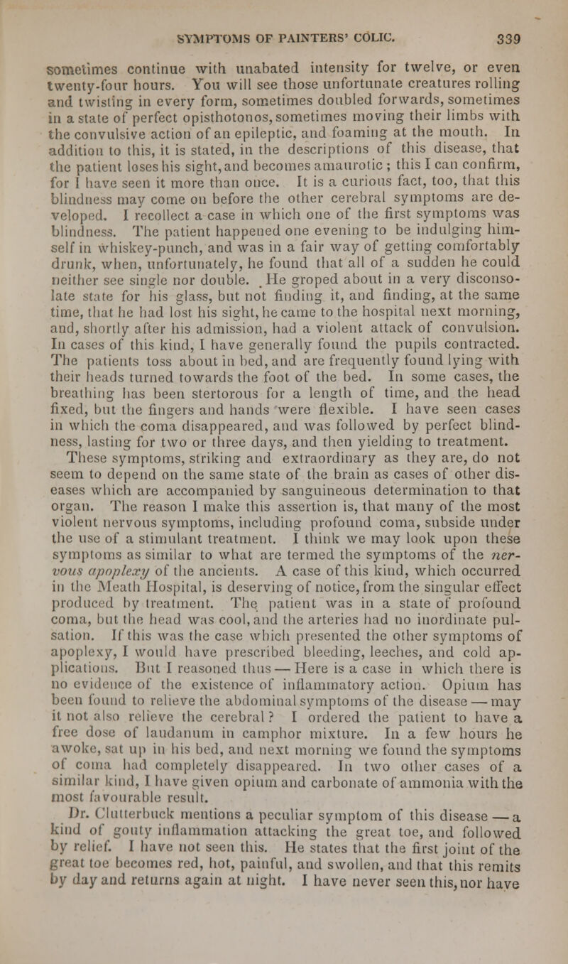 sometimes continue with unabated intensity for twelve, or even twenty-four hours. You will see those unfortunate creatures rolling and twisting in every form, sometimes doubled forwards, sometimes in a state of perfect opisthotonos, sometimes moving their limbs with the convulsive action of an epileptic, and foaming at the mouth. In addition to this, it is stated, in the descriptions of this disease, that the patient loses his sight, and becomes amaurotic ; this I can confirm, for 1 have seen it more than once. It is a curious fact, too, that this blindness may come on before the other cerebral symptoms are de- veloped. I recollect a case in which one of the first symptoms was blindness. The patient happened one evening to be indulging him- self in whiskey-punch, and was in a fair way of getting comfortably drunk, when, unfortunately, he found that all of a sudden he could neither see single nor double. , He groped about in a very disconso- late state for his glass, but not finding it, and finding, at the same time, that he had lost his sight, he came to the hospital next morning, and, shortly after his admission, had a violent attack of convulsion. In cases of this kind, I have generally found the pupils contracted. The patients toss about in bed, and are frequently found lying with their heads turned towards the foot of the bed. In some cases, the breathing lias been stertorous for a length of time, and the head fixed, but the fingers and hands were flexible. I have seen cases in which the coma disappeared, and was followed by perfect blind- ness, lasting for two or three days, and then yielding to treatment. These symptoms, striking and extraordinary as they are, do not seem to depend on the same state of the brain as cases of other dis- eases which are accompanied by sanguineous determination to that organ. The reason I make this assertion is, that many of the most violent nervous symptoms, including profound coma, subside under the use of a stimulant treatment. I think we may look upon these symptoms as similar to what are termed the symptoms of the ner- vous apoplexy of the ancients. A case of this kind, which occurred in the Meath Hospital, is deserving of notice, from the singular effect produced by treatment. The patient was in a state of profound coma, but the head was cool,and the arteries had no inordinate pul- sation. If this was the case which presented the other symptoms of apoplexy, I would have prescribed bleeding, leeches, and cold ap- plications. But I reasoned thus — Here is a case in which there is no evidence of the existence of inflammatory action. Opium has been found to relieve the abdominal symptoms of the disease — may it not also relieve the cerebral? I ordered the patient to have a free dose of laudanum in camphor mixture. In a few hours he awoke, sat up in his bed, and next morning we found the symptoms of coma had completely disappeared. In two other cases of a similar kind, I have given opium and carbonate of ammonia with the most favourable result. Dr. Clutterbuck mentions a peculiar symptom of this disease —a kind of gouty inflammation attacking the great toe, and followed by relief. I have not seen this. He states that the first joint of the great toe becomes red, hot, painful, and swollen, and that this remits by day and returns again at night. I have never seen this, nor have