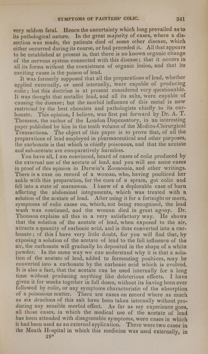 very seldom fatal. Hence the uncertainty which long prevailed as to its pathological nature. In the great majority of cases, where a dis- section was made, the patients died of some other disease, which either occurred during its course, or had preceded it. All that appears to be established at present is, that there is no known organic change of the nervous system connected with this disease; that it occurs in all its forms without the coexistence of organic lesion, and that its exciting cause is the poison of lead. It was formerly supposed that all the preparations of lead, whether applied externally, or used internally, were capable of producing colic; but this doctrine is at present considered very questionable. It was thought that metallic lead, and all its salts, were capable of causing the disease; but the morbid influence of this metal is now restricted by the best chemists and pathologists chiefly to its car- bonate. This opinion, I believe, was first put forward by Dr. A. T. Thomson, the author of the London Dispensatory, in an interesting paper published by him in the tenth volume of the Medico-Chirurgical Transactions. The object of this paper is to prove that, of all the preparations of lead employed in pharmaceutical and other purposes, the carbonate is that which is chiefly poisonous, and that the acetate and sub-acetate are comparatively harmless. You have all, I am convinced, heard of cases of colic produced by the external use of the acetate of lead, and you will see some cases in proof of this opinion in Darwin's Zoonomia, and other writings. There is a case on record of a woman, who, having poulticed her ankle with this preparation, for the cure of a sprain, got colic and fell into a state of marasmus. I knew of a deplorable case of burn affecting the abdominal integuments, which was treated with a solution of the acetate of lead. After using it for a fortnight or more, symptoms of colic came on, which, not being recognised, the lead wash was continued, and the woman died in great agony. Dr. Thomson explains all this in a very satisfactory way. He shows that the solution of the acetate of lead, when exposed to the air, attracts a quantity of carbonic acid, and is thus converted into a car- bonate ; of this 1 have very little doubt, for you will find that, by exposing a solution of the acetate of lead to the full influence of the air, the carbonate will gradually bi deposited in the shape of a white powder. In the same way we can understand why it is that a solu- tion of the acetate of lead, added to fermenting poultices, may be converted into a carbonate by the carbonic acid which is evolved. It is also a fact, that the acetate can be used internally for a long time without producing anything like deleterious effects. I have given it lor weeks together in full doses, without its having been ever followed by colic, or any symptoms characteristic of the absorption of a poisonous matter. There are cases on record where as much as six drachms of this salt have been taken internally without pro- ducing any sensible morbid effect. As far as my experience goes, all those cases, in which the medical use of the acetate of lead has been attended with disagreeable symptoms, were cases in which it had been used as an external application. There were two cases in the Meath Hospital in which this medicine was used externally, in 29* J