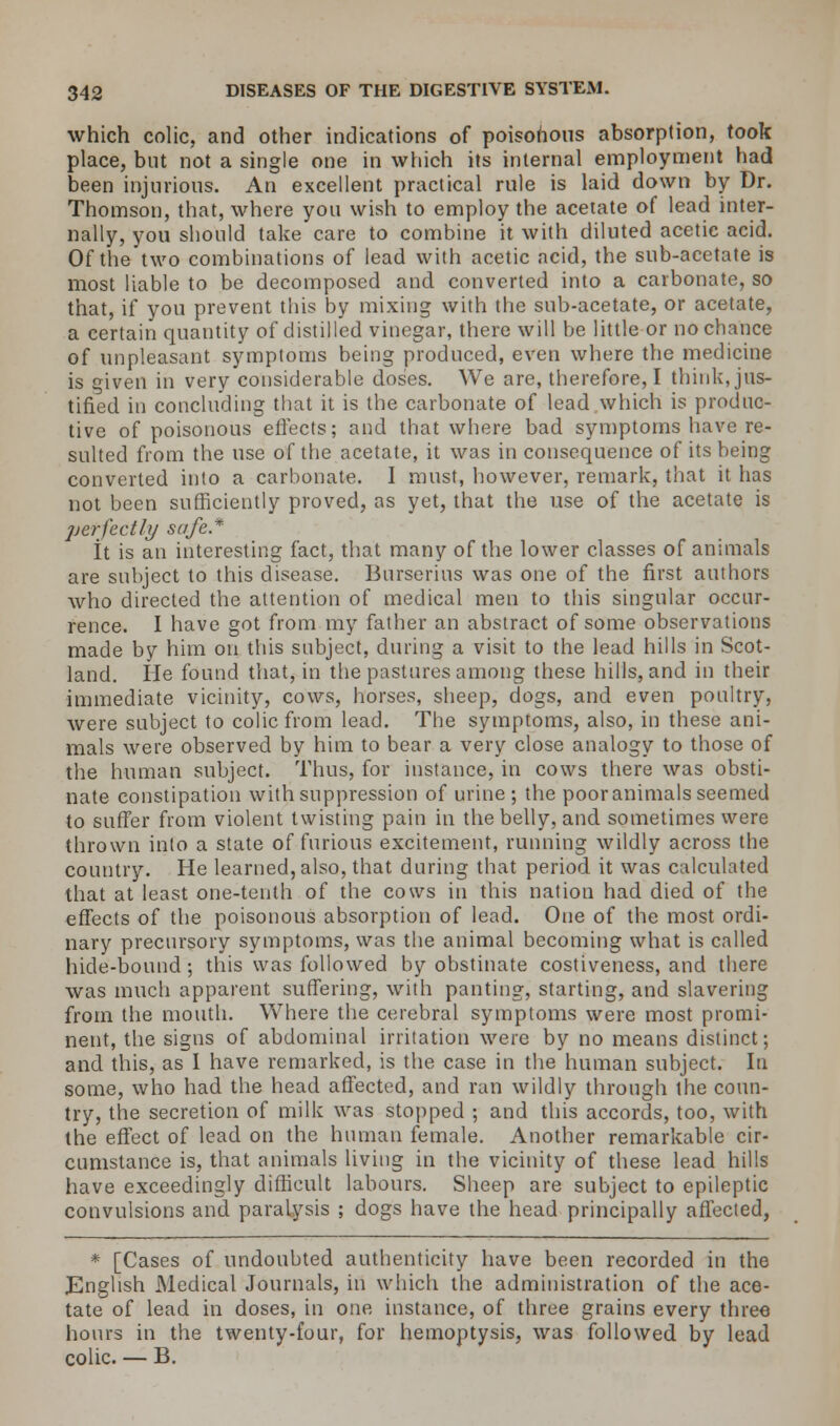 which colic, and other indications of poisonous absorption, took place, but not a single one in which its internal employment had been injurious. An excellent practical rule is laid down by Dr. Thomson, that, where you wish to employ the acetate of lead inter- nally, you should take care to combine it with diluted acetic acid. Of the two combinations of lead with acetic acid, the sub-acetate is most liable to be decomposed and converted into a carbonate, so that, if you prevent this by mixing with the sub-acetate, or acetate, a certain quantity of distilled vinegar, there will be little or no chance of unpleasant symptoms being produced, even where the medicine is given in very considerable doses. We are, therefore, I think, jus- tified in concluding that it is the carbonate of lead which is produc- tive of poisonous effects; and that where bad symptoms have re- sulted from the use of the acetate, it was in consequence of its being converted into a carhonate. I must, however, remark, that it has not been sufficiently proved, as yet, that the use of the acetate is perfectly safe* It is an interesting fact, that many of the lower classes of animals are subject to this disease. Burserius was one of the first authors who directed the attention of medical men to this singular occur- rence. I have got from my father an abstract of some observations made by him on this subject, during a visit to the lead hills in Scot- land. He found that, in the pastures among these hills, and in their immediate vicinity, cows, horses, sheep, dogs, and even poultry, were subject to colic from lead. The symptoms, also, in these ani- mals were observed by him to bear a very close analogy to those of the human subject. Thus, for instance, in cows there was obsti- nate constipation with suppression of urine; the pooranimals seemed to suffer from violent twisting pain in the belly, and sometimes were thrown into a state of furious excitement, running wildly across the country. He learned, also, that during that period it was calculated that at least one-tenth of the cows in this nation had died of the effects of the poisonous absorption of lead. One of the most ordi- nary precursory symptoms, was the animal becoming what is called hide-bound; this was followed by obstinate costiveness, and there was much apparent suffering, with panting, starting, and slavering from the mouth. Where the cerebral symptoms were most promi- nent, the signs of abdominal irritation were by no means distinct; and this, as I have remarked, is the case in the human subject. In some, who had the head affected, and ran wildly through the coun- try, the secretion of milk was stopped ; and this accords, too, with the effect of lead on the human female. Another remarkable cir- cumstance is, that animals living in the vicinity of these lead hills have exceedingly difficult labours. Sheep are subject to epileptic convulsions and paralysis ; dogs have the head principally affected, * [Cases of undoubted authenticity have been recorded in the English Medical Journals, in which the administration of the ace- tate of lead in doses, in one instance, of three grains every three hours in the twenty-four, for hemoptysis, was followed by lead colic. — B.