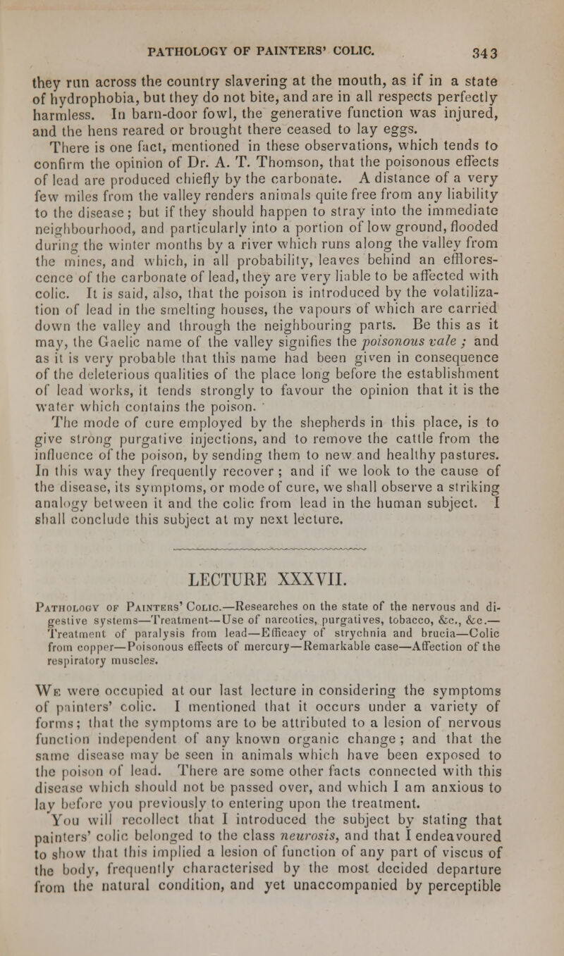 they ran across the country slavering at the mouth, as if in a state of hydrophobia, but they do not bite, and are in all respects perfectly harmless. In barn-door fowl, the generative function was injured, and the hens reared or brought there ceased to lay eggs. There is one fact, mentioned in these observations, which tends to confirm the opinion of Dr. A. T. Thomson, that the poisonous effects of lead are produced chiefly by the carbonate. A distance of a very few miles from the valley renders animals quite free from any liability to the disease; but if they should happen to stray into the immediate neighbourhood, and particularly into a portion of low ground, flooded during the winter months by a river which runs along the valley from the mines, and which, in all probability, leaves behind an efflores- cence of the carbonate of lead, they are very liable to be affected with colic. It is said, also, that the poison is introduced by the volatiliza- tion of lead in the smelting houses, the vapours of which are carried down the valley and through the neighbouring parts. Be this as it may, the Gaelic name of the valley signifies the poisonous vale ; and as it is very probable that this name had been given in consequence of the deleterious qualities of the place long before the establishment of lead works, it tends strongly to favour the opinion that it is the water which contains the poison. The mode of cure employed by the shepherds in this place, is to give strong purgative injections, and to remove the cattle from the influence of the poison, by sending them to new and healthy pastures. In this way they frequently recover ; and if we look to the cause of the disease, its symptoms, or mode of cure, we shall observe a striking analogy between it and the colic from lead in the human subject. I shall conclude this subject at my next lecture. LECTURE XXXVII. Pathology of Painters' Colic.—Researches on the state of the nervous and di- gestive systems—Treatment—Use of narcotics, purgatives, tobacco, &c, &c.— Treatment of paralysis from lead—Efficacy of strychnia and brucia—Colic from copper—Poisonous effects of mercury—Remarkable case—Affection of the respiratory muscles. We were occupied at our last lecture in considering the symptoms of painters' colic. I mentioned that it occurs under a variety of forms; that the symptoms are to be attributed to a lesion of nervous function independent of any known organic change; and that the same disease may be seen in animals which have been exposed to the poison of lead. There are some other facts connected with this disease which should not be passed over, and which I am anxious to lav before you previously to entering upon the treatment. You will recollect that I introduced the subject by stating that painters' colic belonged to the class neurosis, and that I endeavoured to show that this implied a lesion of function of any part of viscus of the bodv, frequently characterised by the most decided departure from the natural condition, and yet unaccompanied by perceptible