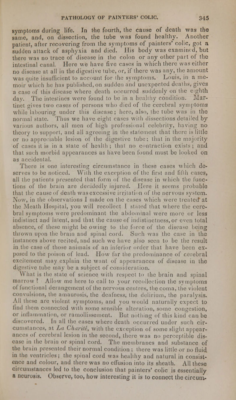 a symptoms during life. In the fourth, the cause of death was the same, and, on dissection, the tube was found healthy. Another patient, after recovering from the symptoms of painters' colic, got a sudden attack of asphyxia and died. His body was examined, but there was no trace of disease in the colon or any other part of the intestinal canal. Here we have five cases in which there was either no disease at all in the digestive tube, or, if there was any, the amount was quite insufficient to account for I he symptoms. Louis, in a me- moir which he has published,on sudden and unexpected deaths, gives a case of this disease where death occurred suddenly on the e ghth dav. The intestines were found to he in a healthy condition. ±uar- tinet gives two cases of persons who died of the cerebral symptoms while labouring under this disease; here, also, the tube was in the normal state. Thus we have eight cases with dissections detailed by various authors, all men of high professional celebrity, having no theory to support, and all agreeing in the statement that there is little or no appreciable lesion of the digestive tube; that in the majority of cases it is in a state of health; that no contraction exists; and that such morbid appearances as have been found must be looked on as accidental. There is one interesting circumstance in these cases which de- serves to l>e noticed. With the exception of the first and fifth cases, all the patients presented that form of the disease in which the func- tions of the brain are decidedly injured. Here it seems probable that the cause of death was excessive inflation of the nervous system. Now, in the observations I made on the cases which were treated'at the Meath Hospital, you will recollect I stated that where the cere- bral svmptoms were predominant the abdominal were more or less indistinct and latent, and that the cause of indistinctness, or even total absence, of these might be owing to the force of the disease being tin own upon the brain and spinal cord. Such was the case in the instances above recited, and such we have also seen to be the result in the case of those animals of an inferior order that have been ex- posed to the poison of lead. How far the predominance of cerebral excitement may explain the want of appearances of disease in the digestive tube may be a subject of consideration. What is the state of science with respect to the brain and spinal marrow? Allow me here to call to your recollection the svmptoms of functional derangement of the nervous centres, the coma, the violent convulsions, the amaurosis, the deafness, the delirium, the paralysis. All these are violent symptoms, and you would naturally expect to find them connected with some sensible alteration, some congestion, or inflammation, or ramollissement. But nothing of this kind can be discovered, in all the cases where death occurred under such cir- cumstances, at La Charili, with the exception of some slight appear- ances of cerebral lesion in the second, there was no perceptible dis- ease in the brain or spinal cord. The membranes and substance of the brain presented their normal condition ; there was little or no fluid in the ventricles; the spinal cord was healthy and natural in consist- ence and colour, and there was no effusion into its sheath. All these circumstances led to the conclusion that painters' colic is essentially a neurosis. Observe, too, how interesting it is to connect the circum-