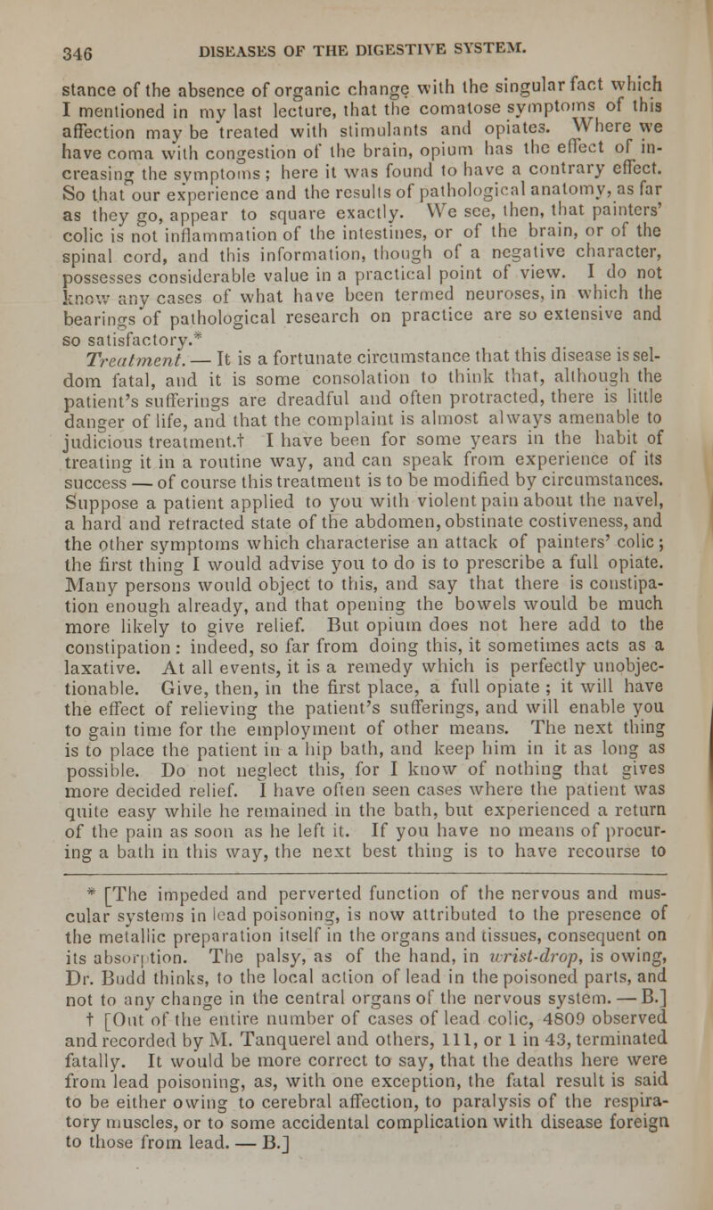 stance of the absence of organic change with the singular fact which I mentioned in my last lecture, that the comatose symptoms of this affection may be 'treated with stimulants and opiates. Where we have coma with congestion of the brain, opium has the effect of in- creasing the symptoms ; here it was found to have a contrary effect. So that our experience and the results of pathological anatomy, as far as they go, appear to square exactly. We see, then, that painters' colic is not inflammation of the intestines, or of the brain, or of the spinal cord, and this information, though of a negative character, possesses considerable value in a practical point of view. I do not know any cases of what have been termed neuroses, in which the bearings of pathological research on practice are so extensive and so satisfactory.* Treatment. — It is a fortunate circumstance that this disease is sel- dom fatal, and it is some consolation to think that, although the patient's sufferings are dreadful and often protracted, there is little danger of life, and that the complaint is almost always amenable to judicious treatment.! I have been for some years in the habit of treating it in a routine way, and can speak from experience of its success— of course this treatment is to be modified by circumstances. Suppose a patient applied to you with violent pain about the navel, a hard and retracted state of the abdomen, obstinate costiveness, and the other symptoms which characterise an attack of painters' colic; the first thing I would advise you to do is to prescribe a full opiate. Many persons would object to this, and say that there is constipa- tion enough already, and that opening the bowels would be much more likely to give relief. But opium does not here add to the constipation : indeed, so far from doing this, it sometimes acts as a laxative. At all events, it is a remedy which is perfectly unobjec- tionable. Give, then, in the first place, a full opiate ; it will have the effect of relieving the patient's sufferings, and will enable you to gain time for the employment of other means. The next thing is to place the patient in a hip bath, and keep him in it as long as possible. Do not neglect this, for I know of nothing that gives more decided relief. I have often seen cases where the patient was quite easy while he remained in the bath, but experienced a return of the pain as soon as he left it. If you have no means of procur- ing a bath in this way, the next best thing is to have recourse to * [The impeded and perverted function of the nervous and mus- cular svstems in lead poisoning, is now attributed to the presence of the metallic preparation itself in the organs and tissues, consequent on its absorption. The palsy, as of the hand, in urist-drop, is owing, Dr. Budd thinks, to the local action of lead in the poisoned parts, and not to any change in the central organs of the nervous system. — B.] t [Out of the entire number of cases of lead colic, 4809 observed and recorded by M. Tanquerel and others, 111, or 1 in 43, terminated fatally. It would be more correct to say, that the deaths here were from lead poisoning, as, with one exception, the fatal result is said to be either owing to cerebral affection, to paralysis of the respira- tory muscles, or to some accidental complication with disease foreign to those from lead. — B.]