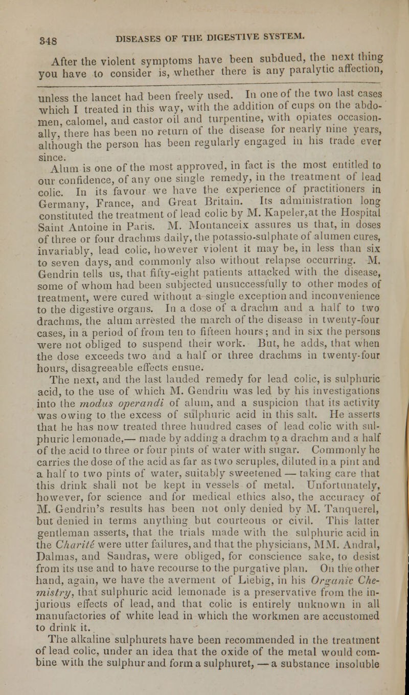 After the violent symptoms have been subdued, the next thing you have to consider is, whether there is any paralytic affection, unless the lancet had been freely used. In one of the two last cases which I treated in this way, with the addition of cups on the abdo- men calomel, and castor oil and turpentine, with opiates occasion- ally'there has been no return of the disease for nearly nine years, although the person has been regularly engaged m his trade ever since Aliim is one of the most approved, in fact is the most entitled to our confidence, of anv one single remedy, in the treatment of lead colic. In its favour we have the experience of practitioners in Germany, France, and Great Britain. Its administration long constituted the treatment of lead colic by M. Kapeler,at the Hospital Saint Antoine in Paris. M. Montanceix assures us that, in doses of three or four drachms daily, the potassio-sulphate of alumen cures, invariably, lead colic, however violent it may be, in less than six to seven days, and commonly also without relapse occurring. M. Gendrin tells us, that fifty-eight patients attacked with the disease, some of whom had been subjected unsuccessfully to other modes of treatment, were cured without a single exception and inconvenience to the digestive organs. In a dose of a drachm and a half to two drachms, the alum arrested the march of the disease in twenty-four cases, in a period of from ten to fifteen hours; and in six the persons were not obliged to suspend their work. But, he adds, that when the dose exceeds two and a half or three drachms in twenty-four hours, disagreeable effects ensue. The next, and the last lauded remedy for lead colic, is sulphuric acid, to the use of which M. Gendrin was led by his investigations into the modus operandi of alum, and a suspicion that its activity was owing to the excess of sulphuric acid in this salt. He asserts that he has now treated three hundred cases of lead colic with sul- phuric lemonade,— made by adding a drachm to a drachm and a half of the acid to three or four pints of water with sugar. Commonly he carries the dose of the acid as far as two scruples, diluted in a pint and a half to two pints of water, suitably sweetened — taking care that this drink shall not be kept in vessels of metal. Unfortunately, however, for science and for medical ethics also, the accuracy of M. Gendrin's results has been not only denied by M. Tanquerel, but denied in terms anything but courteous or civil. This latter gentleman asserts, that the trials made with the sulphuric acid in the Charite were utter failures, and that the physicians, MM. Andral, Dalmas, and Sandras, were obliged, for conscience sake, to desist from its use and to have recourse to the purgative plan. On the other hand, again, we have the averment of Liebig, in his Organic Che- mistry, that sulphuric acid lemonade is a preservative from the in- jurious effects of lead, and that colic is entirely unknown in all manufactories of white lead in which the workmen are accustomed to drink it. The alkaline sulphurets have been recommended in the treatment of lead colic, under an idea that the oxide of the metal would com- bine with the sulphur and forma sulphuret,—a substance insoluble