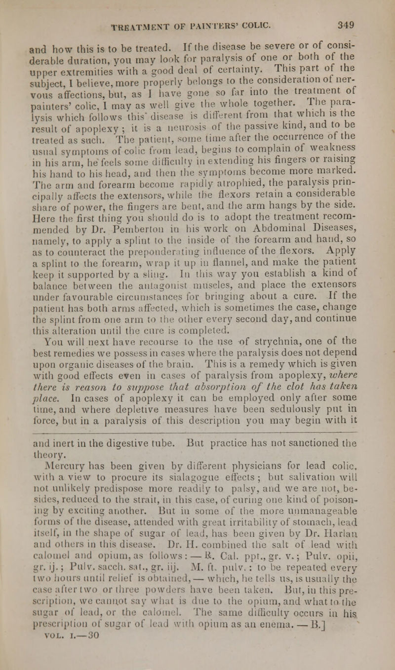 and how this is to be treated. If the disease be severe or of consi- derable duration, you may look for paralysis of one or both of the upper extremities with a good deal of certainty. This part of the subject, 1 believe, more properly belongs to the consideration ot ner- vous affections, but, as I have gone so far into the treatment of painters' colic, I mav as well give the whole together. The para- lysis which follows this disease is different from that which is the result of apoplexy ; it is a neurosis of the passive kind, and to be treated as such. The patient, some time after the occurrence of the usual symptoms of colic from lead, begins to complain of weakness m his arm, he feels some difficulty in extending his fingers or raising his hand to his head, and then the symptoms become more marked. The arm and forearm become rapidly atrophied, the paralysis prin- cipally affects the extensors, while the flexors retain a considerable share of power, the fingers are bent, and the arm hangs by the side. Here the first thing you should do is to adopt the treatment recom- mended by Dr. Pemberton in his work on Abdominal Diseases, namely, to apply a splint to the inside of the forearm and hand, so as to counteract the preponderating influence of the flexors. Apply a splint to the forearm, wrap it up in flannel, and make the patient keep it supported by a sling. In this way you establish a kind of balance between the antagonist muscles, and place the extensors under favourable circumstances for bringing about a cure. If the patient has both arms affected, which is sometimes the case, change the splint from one arm to the other every second day, and continue this alteration until the cure is completed. You will next have recourse to the use of strychnia, one of the best remedies we possess in cases where the paralysis does not depend upon organic diseases of the brain. This is a remedy which is given with good effects even in cases of paralysis from apoplexy, luhere there is reason to suppose that absorption of the clot has taken place. In cases of apoplexy it can be employed only after some time, and where depletive measures have been sedulously put in force, but in a paralysis of this description you may begin with it and inert in the digestive tube. But practice has not sanctioned the theory. Mercury has been given by different physicians for lead colic, with a view to procure its sialagogue effects ; but salivation will not unlikely predispose more readily to palsy, and we are not, be- sides, reduced to the strait, in this case, of curing one kind of poison- ing by exciting another. But in some of the more unmanageable forms of the disease, attended with great irritability of stomach, lead itself, in the shape of sugar of lead, has been given by Dr. Harlan ami others m tins disease. Dr. II. combined the salt of lead with calomel and opium, as follows: — R. Cal. ppr., gr. v.; Pulv. opii, gr. ij.; Pulv. saeeii. sit., gr. iij. M, ft. pulv. : to be repeated every two hours until relief is obtained,— which, he tells us, is usually the after two or three powders have been taken. But, in this pre- scription, we cannot say what is due to the opium, and what to the sugar ot' lead, or the calomel. The same difficulty occurs in his prescription of sugar ot' lead with opium as an enema. — B.] vol. i.—30
