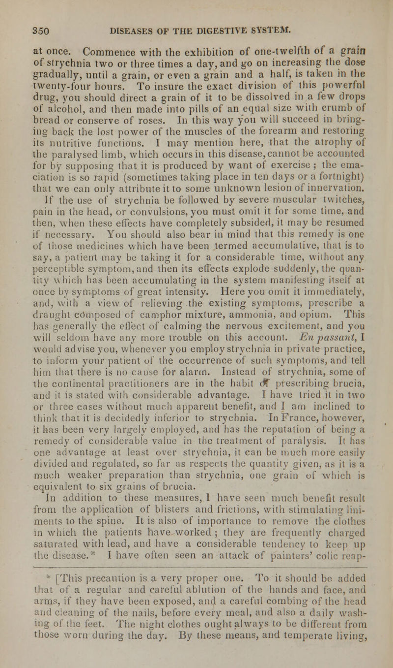 at once. Commence with the exhibition of one-twelfth of a grain of strychnia two or three times a day, and go on increasing the dose gradually, until a grain, or even a grain and a half, is taken in the twenty-four hours. To insure the exact division of this powerful drug, you should direct a grain of it to be dissolved in a few drops of alcohol, and then made into pills of an equal size with crumb of bread or conserve of roses. In this way you will succeed in bring- ing back the lost power of the muscles of the forearm and restoring its nutritive functions. I may mention here, that the atrophy of the paralysed limb, which occurs in this disease, cannot be accounted for by supposing that it is produced by want of exercise ; the ema- ciation is so rapid (sometimes taking place in ten days or a fortnight) that we can only attribute it to some unknown lesion of innervation. If the use of strychnia be followed by severe muscular twitches, pain in the head, or convulsions, you must omit it for some time, and then, when these effects have completely subsided, it may be resumed if necessary. You should also bear in mind that this remedy is one of those medicines which have been termed accumulative, that is to say, a patient may be taking it for a considerable time, without any perceptible symptom, and then its effects explode suddenly, the quan- tity which has been accumulating in the system manifesting itself at once by symptoms of great intensity. Here you omit it immediately, and, with a view of relieving the existing symptoms, prescribe a draught composed of camphor mixture, ammonia, and opium. This has generally the effect of calming the nervous excitement, and you will seldom have any more trouble on this account. En passant,! would advise you, whenever you employ strychnia in private practice, to inform your patient of the occurrence of such symptoms, and tell him that there is no cause for alarm. Instead of strychnia, some of the continental practitioners are in the habit c*f prescribing brucia, and it is stated with considerable advantage. I have tried it in two or three cases without much apparent benefit, and I am inclined to think that it is decidedly inferior to strychnia. In France, however, it has been very largely employed, and has the reputation of being a remedy of considerable value in the treatment of paralysis. It has one advantage at least over strychnia, it can be much more easily divided and regulated, so far as respects the quantity given, as it is a much weaker preparation than strychnia, one grain of which is equivalent to six grains of brucia. In addition to these measures, 1 have seen much benefit result from the application of blisters and frictions, with stimulating lini- ments to the spine. It is also of importance to remove the clothes in which the patients have worked ; they are frequently charged saturated with lead, and have a considerable tendency to keep up the disease.* I have often seen an attack of painters' colic reap- * [This precaution is a very proper one. To it should be added that of a regular and careful ablution of the hands and face, and arms, if they have been exposed, and a careful combing of the head and cleaning of the nails, before every meal, and also a daily wash- ing of the feet. The night clothes ought always to be different from those worn during the day. 13y these means, and temperate living,