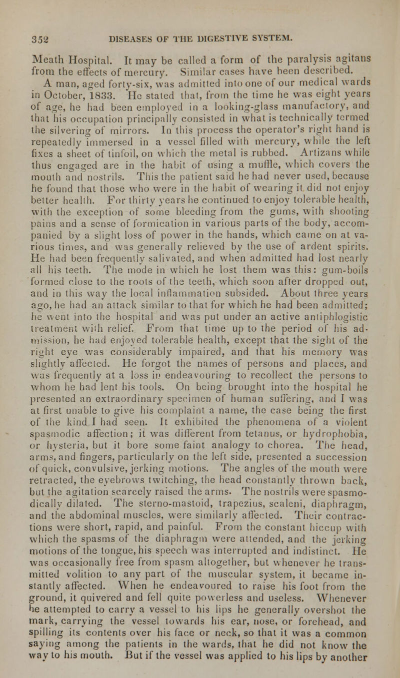 Meath Hospital. It may be called a form of the paralysis agitans from the effects of mercury. Similar cases have been described. A man, aged forty-six, was admitted into one of our medical wards in October, 1833. He stated that, from the time he was eight years of age, he had been employed in a looking-glass manufactory, and that his occupation principally consisted in what is technically termed the silvering of mirrors. In this process the operator's right hand is repeatedly immersed in a vessel filled with mercury, while the left fixes a sheet of tinfoil, on which the metal is rubbed. Artizans while thus engaged are in the habit of using a muffle, which covers the mouth and nostrils. This the patient said he had never used, because he found that those who were in the habit of wearing it did not enjoy better health. For thirty years he continued to enjoy tolerable health, with the exception of some bleeding from the gums, with shooting pains and a sense of formication in various parts of the body, accom- panied by a slight loss of power in the hands, which came on at va- rious times, and was generally relieved by the use of ardent spirits. He had been frequently salivated, and when admitted had lost nearly all his teeth. The mode in which he lost them was this: gum-boils formed close to the roots of the teeth, which soon after dropped out, and in this way the local inflammation subsided. About three years ago, he had an attack similar to that for which he had been admitted; lie went into the hospital and was put under an active antiphlogistic treatment with relief. From that time up to the period of his ad- mission, he had enjoyed tolerable health, except that the sight of the right eye was considerably impaired, and that his memory was slightly affected. He forgot the names of persons and places, and was frequently at a loss in endeavouring to recollect the persons to whom he had lent his tools. On being brought into the hospital he presented an extraordinary specimen of human suffering, and I was at first unable to give his complaint a name, the case being the first of the kind I had seen. It exhibited the phenomena of a violent spasmodic affection; it was different from tetanus, or hydrophobia, or hysteria, but it bore some faint analogy to chorea. The head, arms, and fingers, particularly on the left side, presented a succession of quick, convulsive, jerking motions. The angles of the mouth were retracted, the eyebrows twitching, the head constantly thrown back, but the agitation scarcely raised the arms. The nostrils were spasmo- dically dilated. The sterno-mastoid, trapezius, scaleni, diaphragm, and the abdominal muscles, were similarly affected. Their contrac- tions were short, rapid, and painful. From the constant hiccup with which the spasms of the diaphragm were attended, and the jerking motions of the tongue, his speech was interrupted and indistinct. He was occasionally free from spasm altogether, but whenever he trans- mitted volition to any part of the muscular system, it became in- stantly affected. When he endeavoured to raise his foot from the ground, it quivered and fell quite powerless and useless. Whenever tie attempted to carry a vessel to his lips he generally overshot the mark, carrying the vessel towards his ear, nose, or forehead, and spilling its contents over his face or neck, so that it was a common saying among the patients in the wards, that he did not know the way to his mouth. But if the vessel was applied to his lips by another