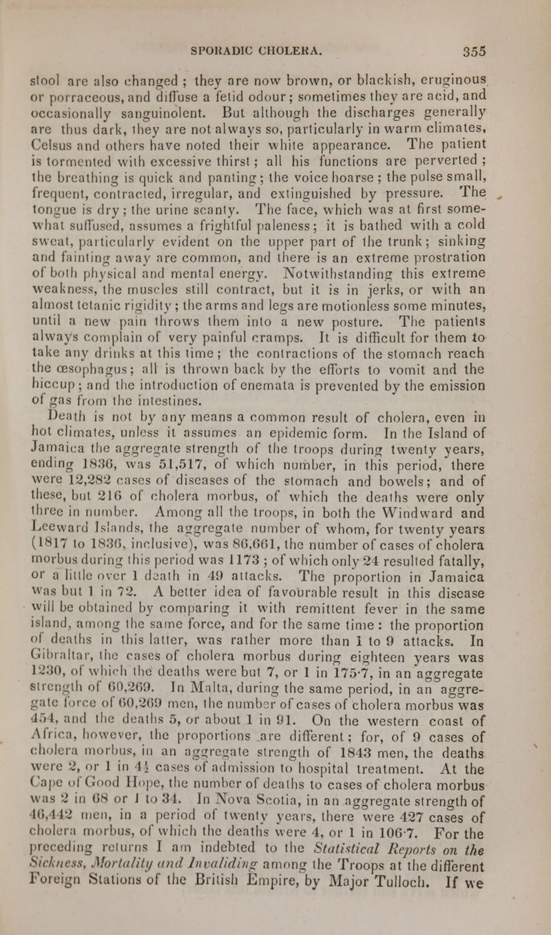 stool are also changed ; they are now brown, or blackish, eruginous or porraceous, and diffuse a fetid odour; sometimes they are acid, and occasionally sanguinolent. But although the discharges generally are thus dark, ihey are not always so, particularly in warm climates, Celsus and others have noted their white appearance. The patient is tormented with excessive thirst; all his functions are perverted; the breathing is quick and panting; the voice hoarse ; the pulse small, frequent, contracted, irregular, and extinguished by pressure. The tongue is dry; the urine scanty. The face, which was at first some- what suffused, assumes a frightful paleness; it is bathed with a cold sweat, particularly evident on the upper part of the trunk; sinking and fainting away are common, and there is an extreme prostration of both physical and mental energy. Notwithstanding this extreme weakness, the muscles still contract, but it is in jerks, or with an almost tetanic rigidity ; the arms and legs are motionless some minutes, until a new pain throws them into a new posture. The patients always complain of very painful cramps. It is difficult for them to take any drinks at this time; the contractions of the stomach reach the oesophagus; all is thrown back by the efforts to vomit and the hiccup; and the introduction of enemata is prevented by the emission of gas from the intestines. Death is not by any means a common result of cholera, even in hot climates, unless it assumes an epidemic form. In the Island of Jamaica the aggregate strength of the troops during twenty years, ending 1836, was 51,517, of which number, in this period, there were 12,282 cases of diseases of the stomach and bowels; and of these, but 21G of cholera morbus, of which the deaths were only three in number. Among all the troops, in both the Windward and Leeward Islands, the aggregate number of whom, for twenty years (1817 to 1830, inclusive), was 86\G61, the number of cases of cholera morbus during this period was 1173 ; of which only 24 resulted fatally, or a little over 1 death in 49 attacks. The proportion in Jamaica was but 1 in 72. A better idea of favourable result in this disease will be obtained by comparing it with remittent fever in the same island, among the same force, and for the same time : the proportion of deaths in this latter, was rather more than 1 to 9 attacks. In Gibraltar, the cases of cholera morbus during eighteen years was 1230, of which the deaths were but 7, or 1 in 175*7, in an aggregate strength of 60,269. In Malta, during the same period, in an aggre- gate force of 60,269 men, ihe number of cases of cholera morbus was 454, and the deaths 5, or about 1 in 91. On the western coast of Africa, however, the proportions are different; for, of 9 cases of cholera morbus, in an aggregate strength of 1843 men, the deaths were 2, or 1 in A\ cases of admission to hospital treatment. At the Cape of Good Hope, the number of deaths to cases of cholera morbus was 2 in 68 or J to 31. In Nova Scotia, in an aggregate strength of 46,442 men, in a period of twenty years, there were 427 cases of cholera morbus, of which the deaths were 4, or 1 in 100-7. For the preceding returns I am indebted to the Statistical Reports on the Sickness, Mortality and Invaliding among the Troops at the different Foreign Stations of the British Empire, by Major Tulloch. If we