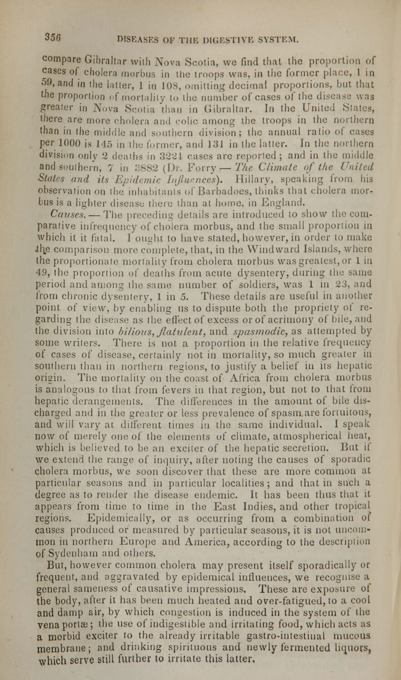 compare Gibraltar with Nova Scotia, we find that the proportion of cases of cholera morbus in the troops was, in the former place, 1 in 59, and in the latter, 1 in 108, omitting decimal proportions, but that the proportion of mortality to the number of cases of the disease was greater in Nova Scotia than in Gibraltar. In the United States, there are more cholera and colic among the troops in the northern than in the middle and southern division; the annual ratio of cases per 1000 is 145 in the former, and 131 in the latter. In the northern division only 2 deaths in 3221 cases are reported; and in the middle and southern, 7 in 3882 (Dr. Ferry—The Climate of the United States and its Epidemic Influences). Hillary, speaking from his observation on the inhabitants of Barbadoes, thinks that cholera mor- bus is a lighter disease there than at home, in England. Causes. — The preceding details are introduced to show the com- parative infrequency of cholera morbus, and the small proportion in which it it fatal. I ou^ht to have stated, however, in order to make Jth.e comparison more complete, that, in the Windward Islands, where the proportionate mortality from cholera morbus was greatest, or 1 in 49, the proportion of deaths from acute dysentery, during the same period and among the same number of soldiers, was 1 in 23, and from chronic dysentery, 1 in 5. These details arc useful in another point of view, by enabling us to dispute both the propriety of re- garding the disease as the effect of excess or of acrimony of bile, and the division into bilious, flatulent, and spasmodic, as attempted by some writers. There is not a proportion in the relative frequency of cases of disease, certainly not in mortality, so much greater in southern than in northern regions, to justify a belief in its hepatic origin. The mortality on the coast of Africa from cholera morbus is analogous to that from fevers in that region, but not to that from hepatic derangements. The differences in the amount of bile dis- charged and in the greater or less prevalence of spasm are fortuitous, and will vary at different times in the same individual. I speak now of merely one of the elements of climate, atmospherical heat, which is believed to be an exciter of the hepatic secretion. But if we extend the range of inquiry, after noting the causes of sporadic cholera morbus, we soon discover that these are more common at particular seasons and in particular localities; and that in such a degree as to render the disease endemic. It has been thus that it appears from time to time in the East Indies, and other tropical regions. Epidemically, or as occurring from a combination of causes produced or measured by particular seasons, it is not uncom- mon in northern Europe and America, according to the description of Sydenham and others. But, however common cholera may present itself sporadically or frequent, and aggravated by epidemical influences, we recognise a general sameness of causative impressions. These are exposure of the body, after it has been much heated and over-fatigued, to a cool and damp air, by which congestion is induced in the system of the vena portaj; the use of indigestible and irritating food, which acts as a morbid exciter to the already irritable gastro-intestiual mucous membrane; and drinking spirituous and newly fermented liquors, which serve still further to irritate this latter.