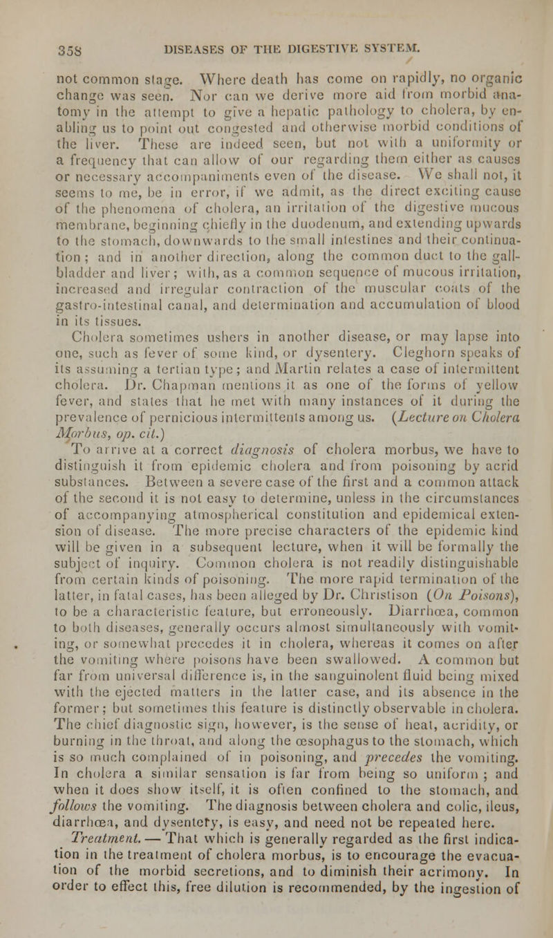 not common stride. Where death has come on rapidly, no organic change was seen. Nor can we derive more aid from morbid ana- tomy in the attempt to give a hepatic pathology to cholera, by en- abling us to point out congested and otherwise morbid conditions of the liver. These are indeed seen, but not with a uniformity or a frequency that can allow of our regarding thern either as causes or necessary accompaniments even of tiie disease. We shall not, it seems to me, be in error, if we admit, as the direct exciting cause of the phenomena of cholera, an irritation of the digestive mucous membrane, beginning chiefly in the duodenum, and extending upwards to the stomach, downwards to the small intestines and their continua- tion ; and in another direction, along the common duct to the gall- bladder and liver; with, as a common sequence of mucous irritation, increased and irregular contraction of the muscular coats of the gastro-intestinal canal, and determination and accumulation of blood in its tissues. Cholera sometimes ushers in another disease, or may lapse into one, such as fever of some kind, or dysentery. Cleghorn speaks of its assuming a tertian type; and Martin relates a case of intermittent cholera. Dr. Chapman mentions it as one of the forms of yellow fever, and states that he met with many instances of it during the prevalence of pernicious intermittents among us. (Lecture on Cholera Morbus, op. cit.) To arrive at a correct diagnosis of cholera morbus, we have to distinguish it from epidemic cholera and from poisoning by acrid substances. Between a severe case of the first and a common attack of the second it is not easy to determine, unless in the circumstances of accompanying atmospherical constitution and epidemical exten- sion of disease. The more precise characters of the epidemic kind will be given in a subsequent lecture, when it will be formally the subject of inquiry. Common cholera is not readily distinguishable from certain kinds of poisoning. The more rapid termination of the latter, in fatal cases, has been alleged by Dr. Chnstison (On Poisons), to be a characteristic feature, but erroneously. Diarrhoea, common to both diseases, generally occurs almost simultaneously with vomit- ing, or somewhat precedes it in cholera, whereas it comes on after the vomiting where poisons have been swallowed. A common but far from universal difference is, in the sanguinolent fluid being mixed with the ejected matters in the latter case, and its absence in the former; but sometimes this feature is distinctly observable in cholera. The chief diagnostic sign, however, is the sense of heat, acridity, or burning in the throat, and along the oesophagus to the stomach, which is so much complained of in poisoning, and precedes the vomiting. In cholera a similar sensation is far from being so uniform ; and when it does show itself, it is often confined to the stomach, and follows the vomiting. The diagnosis between cholera and colic, ileus, diarrhoea, and dysentery, is easy, and need not be repeated here. Treatment. — That which is generally regarded as the first indica- tion in the treatment of cholera morbus, is to encourage the evacua- tion of the morbid secretions, and to diminish their acrimonv. In order to effect this, free dilution is recommended, by the ingestion of