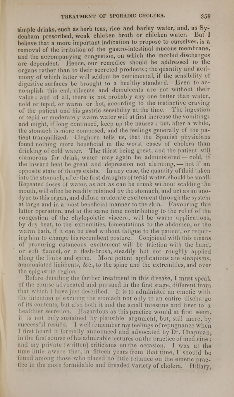 simple drinks, such as herb teas, rice and barley water, and, as Sy- denham prescribed, weak chicken broth or chicken water. But 1 believe that a more important indication to propose to ourselves, is a removal of the irritation of the gastro-intestinal mucous membrane, and the accompanying congestion, on which the morbid discharges are dependent. Hence, our remedies should be addressed lo the organs rather than to their secreted products; the quantity and acri- mony of which latter will seldom be detrimental, if the sensibility of digestive surfaces be brought to a healthy standard. Even to ac- complish this end, diluents and demulcents are not without their value; and of all, there is not probably any one better than water, cold or tepid, or warm or hot, according lo the instinctive craving of the patient and his gastric sensibility at the lime. The ingestion of tepid or moderately warm water will at first increase the vomiting; and might, if long continued, keep up the nausea; but, after a while, the stomach is more composed, and the feelings generally of the pa- tient tranquillized. Cleghorn tells us, that the Spanish physicians found nothing more beneficial in the worst oases of cholera than drinking of cold water. The thirst being great, and the patient still clamorous for drink, water may again be administered—cold, if the inward heat be great and depression not alarming,— hot if an opposite state of things exists. In any case, the quantity of fluid taken into the stomach, after the first draughts of tepid water, should be small. Repeated doses of water, as hot as can be drunk without scalding the mouth, will often be readily retained by the stomach, and act as an ano- dyne to this organ, and diffuse moderate excitement through the system at large and in a most beneficial manner to the skin. Favouring this latter operation, and at the same time contributing lo the relief of the congestion of the ehylopoietie viscera, will be warm applications, by dry heat, to the extremities, fomentations to the abdomen, or the warm bath, if it can be used without fatigue to the patient, or requir- ing him to change his recumbent posture. Conjoined with this means of procuring cutaneous excitement will be friction with the hand, or soft flannel, or a flesh-brush, steadily but not roughly applied the limbs and spine. More potent applications are sinapisms, onialed liniments, &c, to the spine and the extremities, and over the epigastric region. Before detailing the farther treatment in this disease, I must speak of the course advocated and pursued in the first stage, different from that which I havejnsl described. It is to administer an emetic with the intention of exciting the stomach not only to an entire discharge of its contents, but also both it and the small intestine and liver to a tion. Hazardous as this practice would at first seem, it is not only sustained by plausible argument, but, still more, by successful results. I well remember my feelings of repugnance when I first heard it formally announced and advocated by Dr. Chapman, in ill'' first - i Ins admirable lectures on the practice of medicine ; and my private (written) criticisms on the occasion. I was at. the time little aware that, in fifteen years from that time, I should be found among those who placed no little reliance on the emetic prac- tice in the more formidable and dreaded variety of cholera. Hillary,